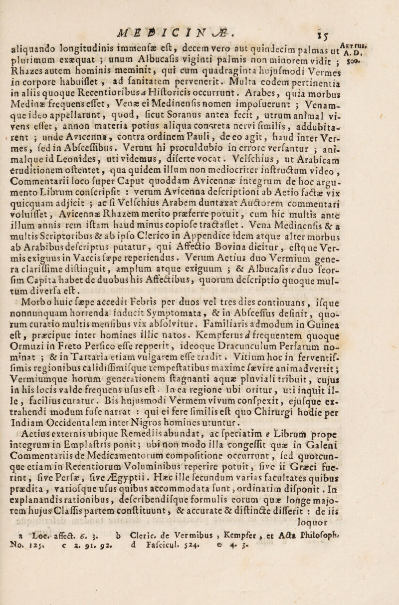 aliquando longitudinis immenfae eft, decem vero aut quindecim palmas ut^o,5 plurimum exaequat ; unum Albucafis viginti palmis non minorem vidit ; $00/ Rhazes autem hominis meminit , qui cum quadraginta hujufmodi Vermes in corpore habuiflet , ad fanitatem pervenerit. Multa eodem pertinentia in aliis quoque Recentioribusa Hiftoricis occurrunt. Arabes, quia morbus Medina frequens effet, Venae ei Medinenfis nomen impofuerunt 5 Venara- que ideo appellarunt, quod, ficut Soranus antea fecit, utrumanrmal vi¬ vens effer, annon materia potius aliqua concreta nervi firnilis, addubita¬ rent j unde Avicenna, contra ordinem Pauli, de eo agit, haud inter Ver¬ mes, fed in Abfceilibus. Verum hi proculdubio in errore verfantur ; ani¬ malque id Leonides, uti videmus, diferte vocat. Velfchius, ut Arabicam eruditionem oftentet, qua quidem illum non mediocriter inftru&um video , Commentarii loco fuper Caput quoddam Avicennas integrum de hoc argu¬ mento Librum confcripfit : verum Avicenna deferiptioni ab Aetio fadse vix quicquam adjicit 5 ac fi Velichius Arabem duntaxat Audorem commentari voluiffet, AvicennasRhazemmerito praeferre potuit, cum hic multis ante illum annis rem iftam haud minus eopiofe tra&aflet. Vena Medinenfis & a multis Scriptoribus & ab ipio Clerico in Appendice idem atque alter morbus ab Arabibus deferiptus putatur, qui Affe&io Bovina dicitur, eftque Ver¬ mis exiguus in Vaccis larpe reperiendus. Verum Aetius duo Vermium gene¬ ra clariilime diftinguit, amplum atque exiguum ; & Albucafis c duo feor- fim Capita habet de duobus his Affectibus, quorum deferiptio quoque mul¬ tum diveffa e ft. Morbo huic faepe accedit Febris per duos vel tres dies continuans, ifque nonnunquamhorrenda inducit Symptomata9 & in Abfceffus delinit, quo¬ rum curatio multis menfibus vix abfolvitur, Familiaris admodum in Guinea eft, praecipue inter homines illic natos. Kcmpferus d frequentem quoque Ormuz i in Freto Perfico effe repperit, ideoque Dracunculum Perfarum no¬ minat ; & in Tartaria etiam vulgarem effe tradit k Vitium hoc in ferventif- fimis regionibus calidiffimifque tempeftatibus maxime faevire animadvertit Vermiumque horum generationem ftagnanti aquae pluviali tribuit, cujus in his locis valde frequens tifus eft . In ea regione ubi oritur, uti inqliit il¬ le , facilius curatur. Bis hujusmodi Vermem vivum confpexit, ejufque ex¬ trahendi modum fu fe narrat : qui ei fere limiliseft quo Chirurgi hodie per Indiam Occidentalem inter Nigros homines utuntur. Aetius externis ubique Remediis abundat, ac fpeeiatim e Librum prope integrum in Emplaftris ponit; ubi non modo illa tongeffit quae in Galeni Commentariis de Medicamentorum compofitione occurrunt, fed quotcun- que etiam in Recentiorum Voluminibus reperire potuit, five ii Graeci fue¬ rint, fivePerfae, five yRgyptii. H*c ille fecundum varias facultates quibus praedita , variofqtie ufus quibus accommodata funt, ordinatim difponit. In explanandis rationibus, defcribendifque formulis eorum quae longe majo¬ rem hujus:CI a ffis partem conftituunt, & accurate & diftinde differit : de iis loquor a Loc. affeft. 6. b Cleric, de Vermibus , Kempfcr , et Afta Philofopk Ko. 12 <» c z, 91» 92» d Fafcicul. 524* © 4* l*
