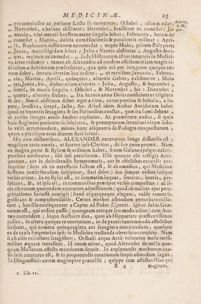 ‘ * J> pro omni cibo, ac potione Lade fir contentos; Odobri , allium edat;^T^3 5J Novembri*, a balneo abftineat; Decembri,, b raili earn ne comedat; J a- 500 „* n nuario , vini meraci Ixauftummane lingula bibat; Februario , betam ne- „ comedat 5 Martio, dulcia, cumefctilentis 8c potulentis mifceat ; Apri- ii? Raphanum rufticanum ne comedat ; neque Maio, pifcem Polypumj 5, Junio > mane frigidam bibat /Julio a Venere abflineat ; Augufto deni- ,, que, malvam ne comedat. ,, Inde Hiftrionum illius temporis in Medici¬ na artes videmus ; tamen ab Alexandro ad eundem affedum etiam magis ri¬ diculum d Antidotum praefcribitur qua quis uti per integrum quoque an¬ num debet, fervato interim hac ordine - ,, ut menfibusJanuario, Februa- 3, rio, Martio,. Aprili ^ quinquies, alternis.'diebus.*, exhibeatur ; Maio- ter,Junio, bisdiebus etiam alternis ; Julio,. Augufto, & Septembri y ,, feme!, in rnenfe Ungulo- r Odobri 8c Novembri ,, bis : Decembri , „ quater , alternis diebus. 5> Ita iatoto anno Dofesconficiuntur triginta & fex. Simul abftinere debet aeger a vino, carne porcina & bubula, a le¬ pore, hraffica, fi napifade, Aliud idem Audor Antidotum habet quod ex. trecentis, fexaginta & fex Potionibus confiat,. quae ita fumi debent , ut cur fu s integer annis duobus expleatur. Ac promittere audeo, fi quis. huic Regimini patienter fe fubjiccre , & praeceptorum feveritati vitam fedu- 10 velit accommodare, minus hunc aliquanto de Podagra conquefiurum s quam a plerifque nunc dierum fieri foleat. His non obftantihus, ALEXANDER cae te rorum longe diffimilis e ft ; magifque certe omnia , ut fatetur ipfe Clericus , de fuo penu promit. Nam ex magna parte 8c fiylum & ordinem habet, fi cum Galeno ejufque exfcri- ptoribus conferatur, fibi ipfi peculiarem. Illic quoque ubi veftigia Anti¬ quorum,. aut in de.fcriben.dis Symptomatis, aut in affedibus curandis per- fequitur (ficut ab eo neceffario fadum e ft , & ab omnibus,, qui Medicinae Syftema confcribe.ndum fufcipiunt, fieri debet) fuo Temper ordine fuifque verbis utitur■. In eo ftylus eft, ut fu m na at i m- loquar, fincerus, brevis, per» fpicuus,, 3cy ut ipfe ait, ex communibus praecipue verbis compofitus : ac li¬ cet ob vocum quartmdam exterarum admiftionem ( quod ob multas ejus pere¬ grinationes fortaffe contigit) haud. ufquequaque elegans, valde tamen fi- gnificans 8c comprehenfibilis.. Caeteri morbos admodum perturbate collo¬ cant j hos illeconfequenter a Capite ad Pedes. dRponit. Igitur folus-Grae- corumeftqui ordine poflit ( quanquam uterque fuo modo utitur) cum Are- taeo contendere ; hique Audores duo, quos ab Hippocrate prasftantiffimos judico, in altera quoque re conveniunt, ut de paucis tantummodo affedibus fcribant, qui numero quinquaginta aut fexaginta nonexcedunt , quofque ea de caufa frequentius ipfis in Medicina tradanda obverfatos conjicio. Nam 11 ab aliis exicribere fategifient, Oribafii atque Aetii volumina mole verifi- militer aequare tentailent. Id unum miror, quod .Alexander de nui to quo¬ quam Mulierum.affedu mentionem fecerit. In. explanandis morborum can- fis fatis accuratus eft, & in proponendis curationum fcopis admodum fagax. In.Diagnofticis autem magnopere praecellit ; quippe cum affedus illos qui B 4. magnam. a. Lib. n»,