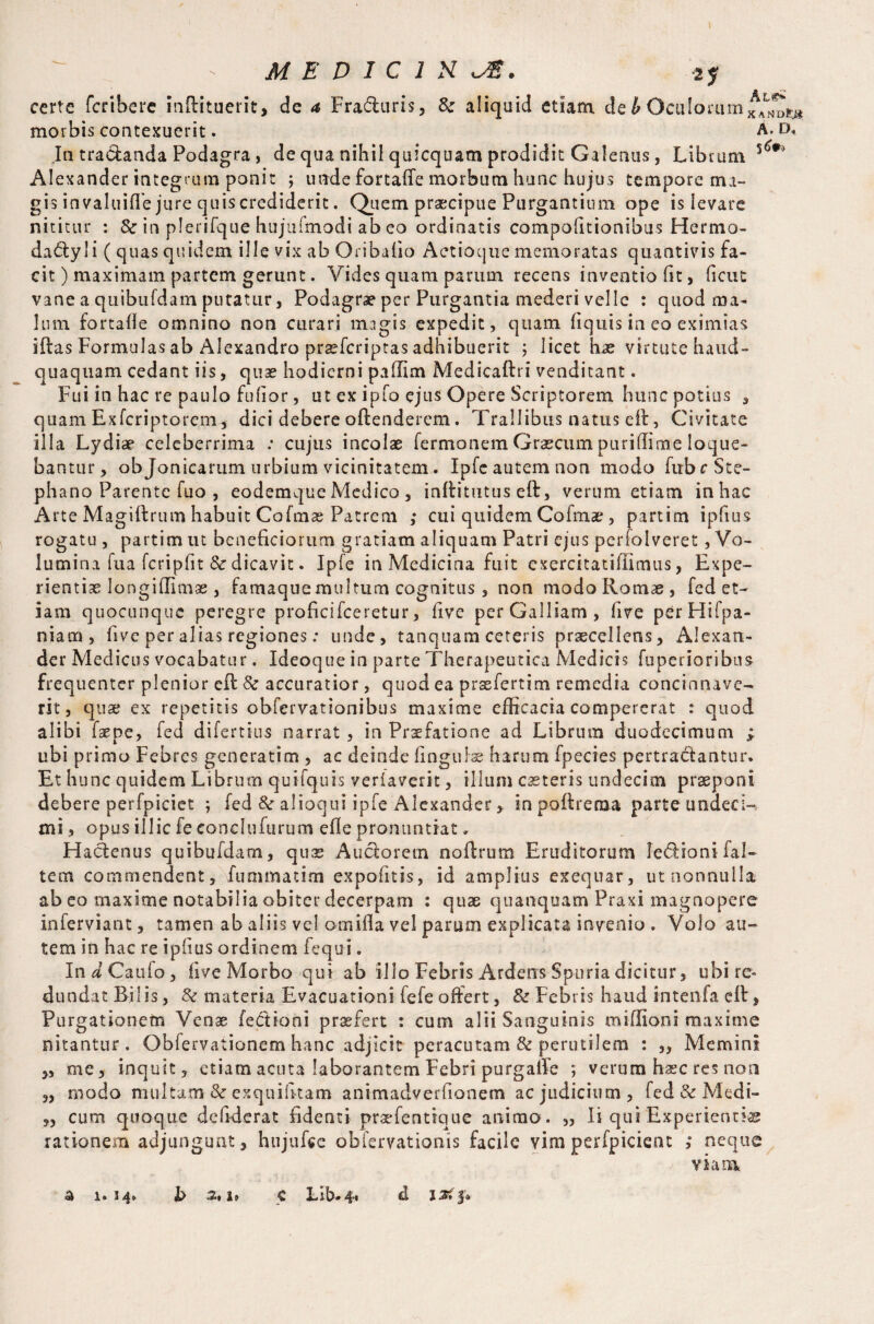certe fcrihere inftituerit, de a Fraduris, & aliquid etiam de4Oculorum morbis contexuerit. A In tradanda Podagra, de qua nihil quicquam prodidit Galenus, Librum 5 Alexander integrum ponit ; unde fortafie morbum hunc hujus te in pore ma¬ gis invaluifle jure quis crediderit. Quem praecipue Purgantium ope is levare nititur : & in plerifque hujufmodi ab eo ordinatis compofitionibus Hermo- dactyli ( quas quidem ille vix ab Oribafio Aetioque memoratas quantivis fa¬ cit) maximam partem gerunt. Vides quam parum recens inventiofit, ficut vane a quibufdam putatur, Podagrae per Purgantia mederi velle : quod ma¬ lum fortafie omnino non curari magis expedit, quam fiquis in eo eximias iftas Formulas ab Alexandro prsefcriptas adhibuerit ; licet hae virtute haud- quaquam cedant iis, quae hodierni pallim Medicaftri venditant. Fui in hac re paulo fufior, ut ex ipfo ejus Opere Scriptorem hunc potius , quam Exfcriptorem, dici debere oftenderem. Trallibus natus eft, Civitate illa Lydiae celeberrima .* cujus incolae fermonem Graecum puriffime loque¬ bantur, ob Jonicarum urbium vicinitatem. Ipfe autem non modo fubrSte- phano Parente iuo , eodemque Medico , inftitutuseft, verum etiam in hac Arte Magiftrum habuit Cofmse Patrem ; cui quidem Coimae, partim ipfius rogatu , partim ut beneficiorum gratiam aliquam Patri ejus perfolveret, Vo¬ lumina fu a fcripfit & dicavit. Ipfe in Medicina fuit exercitatillimus, Expe¬ rientiae longiflimae, famaque multum cognitus, non modo Romae , fed et¬ iam quocunque peregre proficifceretur, five per Galliam, five perHifpa- niam, five per alias regiones: unde, tanquam ceteris praecellens, Alexan¬ der Medicus vocabatur. Ideoque in parte Therapeutica Medicis fuperioribus frequenter plenior eff Sc accuratior, quod ea praefertim remedia concinnave¬ rit, quae ex repetitis obfervationibus maxime efficacia compererat : quod alibi faepe, fed difertius narrat, in Praefatione ad Librum duodecimum > ubi primo Febres generation, ac deinde fingulae harum fpecies pertradantur» Et hunc quidem Librum quifquis veriaverit, illum ceteris undecim praeponi debere perfpiciet ; fed &■ alioqui ipfe Alexander, in pofireraa parte undeci¬ mi, opus illic fe conclufurum efle pronuntiat, Hadenus quibufdam, qu® Auctorem noftrum Eruditorum ledioni fal- tem commendent, fummatim expofitis, id amplius exequar, ut nonnulla ab eo maxime notabilia obiter decerpam : quae quamquam Praxi magnopere inferviant, tamen ab aliis vel ornifla vel parum explicata invenio . Volo au¬ tem in hac re ipfius ordinem fequi. In d Caufo, live Morbo qui ab illo Febris Ardens Spuria dicitur, ubi re* dundat Bilis, & materia Evacuationi fefeoffert, & Febris haud intenfa eff, Purgationem Venae fedioni prxfert : cum alii Sanguinis miffioni raaxime nitantur. Obfervationem hanc adjicit peracutam & perutilem : „ Memini „ me, inquit, etiam acuta laborantem Febri purgalTe ; verum haec res non „ modo multam & exquifitam animadverfionem ac judicium , fed & Medi- „ cum quoque de fiderat fidenti prsefentique animo. „ Ii qui Experienti® rationem adjungunt, hujufce obfervationis facile vim perfpicient neque viam