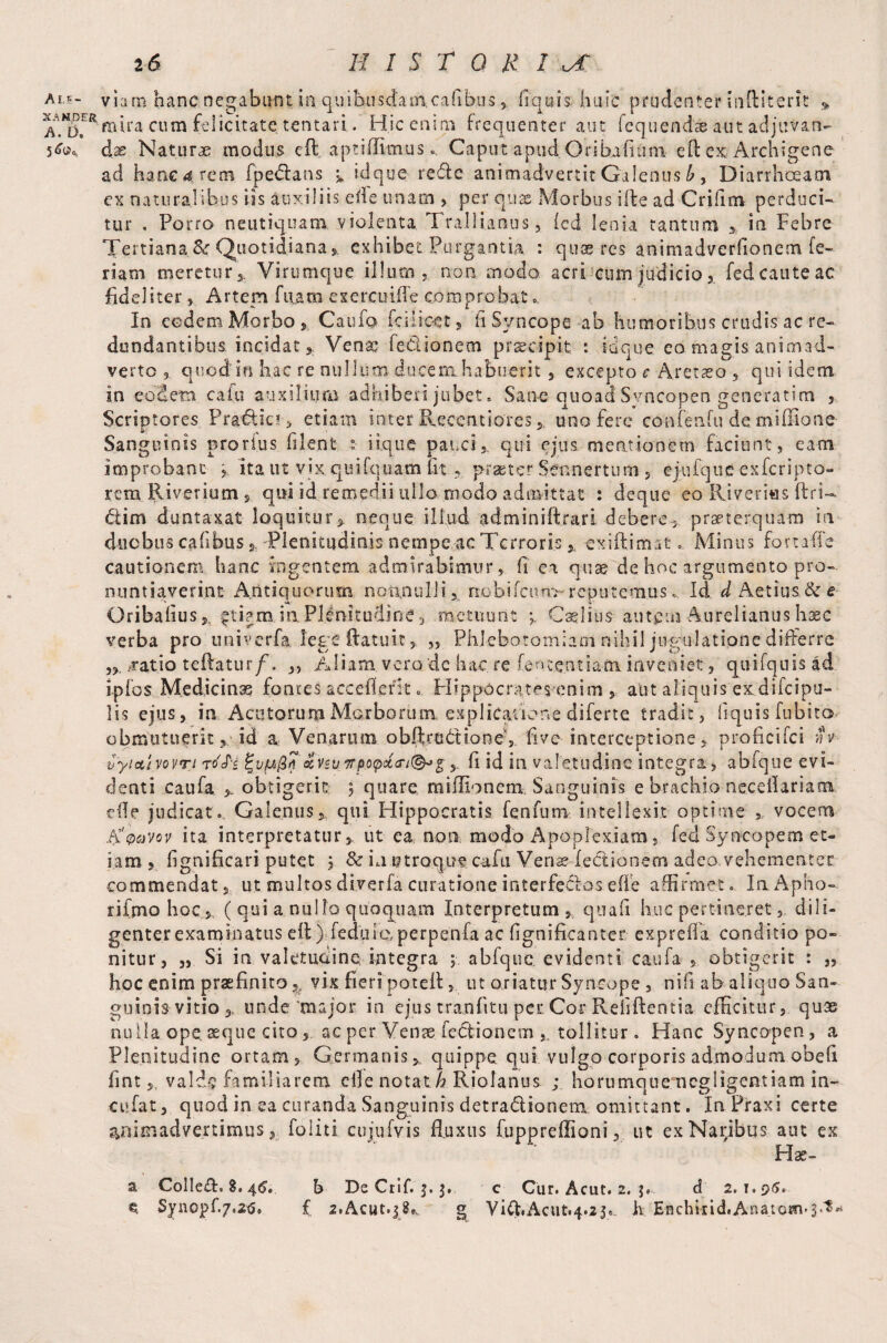 X A U DER A. L>, 26 historic mira cum felicitate tentari. Hicenim frequenter aut fequend® aut adjuvan¬ dae Naturae modus eft aptiffimus* CaputapudOribafium eft ex Archigene ad hane^rem fpebfans > idque reftc animadvertit Galenus b, Diarrhoeam ex naturalibus iis auxiliis ede unam > per quae Morbus ifte ad Criftm perduci» tur , Porro neutiquam violenta. Trallianus , led lenia tantum > in Febre Tertiana &r Quotidiana exhibet Purgantia : quae res animadverfioncm fe¬ riam meretur j. Virumque illum , non modo acri cum judicio fed caute ac fideliter, Artem fitam exercuiffe comprobat... In eodem Morbo 3 Caufo fcilicet, fi Syncope ab humoribus crudis ac re¬ dundantibus incidat * Venao fe&ionem praecipit : idque eo magis animad¬ verto 3. quod in hac re nullum ducem habuerit , excepto c Aret so , qui idem in eodem cafu auxilium adhiberi jubet. Sane quoad Syncopen generatim , Scriptores Pra€iia > etiam inter Recentiores * uno fere confeafu demiffione Sanguinis prorius filent : iique pauci,, qui ejus mentionem faciunt, eam improbant , ita ut vix quifquam fit ,, praeter Sennertum , ejufquc exferipto- remRiverium, qui id remedii ullo modo admittat : deque eo Ri verras ftrU biim duntaxat loquitur* neque illud adminiftrari debere, praeterquam in duobus cafihus, Plenitudinis nempe ac Terroris, exiftimat ... Minus fortafte cautionem hanc ingentem admirabimur, ft en quae de hoc argumento pro¬ nuntiaverint- Antiquorum nonnulli*. nobifcun>reputemus* Id d Aetius& e Oribalius, £ti?m.in Plenitudine, metuunt Caelius-autem Aurelianus haec verba pro univerfa lege (latuit, ,, Phlebotomiam nihil jugulatione differre ratio teftatur/. „ Aliam vero de hac re fententiam inveniet , quifquis ad ipfos Medicinae fontes acceflent. Hippocrates enim , aut aliquis exdifcipu- lis ejus, ia Acutorum Morborum explicatione diferte tradit, liquis fiibito obmutuerit , id a Venarum obftrudtone,. five interceptione, proficifci iv vyioLt vovTi t 4H fvq/37‘ azvsu7rpopclcri(&> gft id ia valetudine integra, abfque evi¬ denti caufa obtigerit 5 quare miffionem. Sanguinis e brachio neceilariam efle judicat. Galenus* qui Hippocratis fenfum intellexit optime vocem .Rqcivov ita interpretatur* ut ea non modo Apoplexiam, fed Syncopem et¬ iam * fignificari putet , & in mroquv cafu Ven^ lectionem adeo vehementer commendat, ut multos diverfa curatione interfe&os efle affirmet. IaApho- rifmohoc, ( qui a nullo quoquam Interpretum, quad huc pertineretdili¬ genter examinatus eft) fedute,perpenfa ac fignificant-er exprefla conditio po¬ nitur, „ Si in valetudine; integra ; abfque evidenti caufa , obtigerit : „ hoc enim praefinito,, vix fieri poteft, ut oriatur Syncope, nifi ab aliquo San¬ guinis vitio ,, unde‘major in ejus tranfitu per Cor Rdiftentia efficitur, quae nulla ope seque citoac per Venae fe&ionem tollitur . Hanc Syncopen, a Plenitudine ortam. Germanis* quippe qui vulgo corporis admodum obeli lint* valde familiarem eile notat h Riolanus ; horumqtie ncgligemiam in¬ cidat , quod in ea curanda Sanguinis detra&ionem omittant. In Praxi certe animadvertimus, foliti cujufvis fluxus fupprdlioni, ut ex Naribus aut ex Hae- a Collet. 8.4^. b De Crif. 5.3. c Cur. Acut. 2. $♦. d 2.1.95. e. Synopf./.ztf* £ z.Axut.jg* g Vift.Acut.4.250 h Enchiiid.Anatom«$.t*