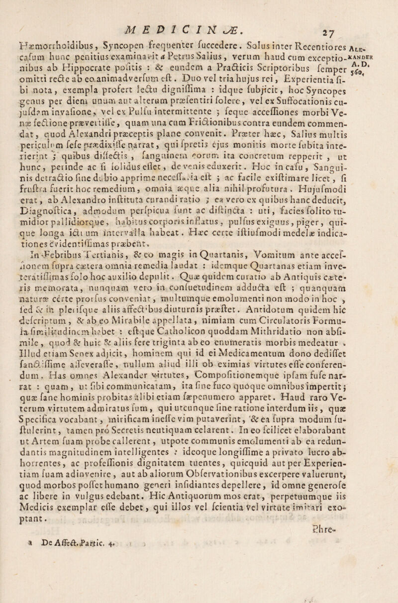 Kasmorrhoidibus, Syncopen frequenter fuccedere. Solus inter Recentiorcs ale» eaiinn hunc penitius examinarit Petrus Salios, verum haud cum exceptio-*ANnER nibus ab Hippocrate politis : Sc eundem a Pradlicis Scriptoribus Temper ^D* omitti rede ab eo^animadverfum eft . Duo vel triahujus rei, Experientia fi- bi nota, exempla profert fedlu dignidima : idque fubjicit, hoc Syncopes genus per diem unum ant alterum prosientiri folere, vel ex Suffocationis cu- jufdam invafione, vei ex Pulfu intermittente ; feque acceffiones morbi Ve¬ nas fefl'ione prxvemffe, quam tin a cum Frictionibus contra eundem commen¬ dat, quod Alexandri praeceptis plane convenit. Prater haec, Salius multis perkulnm fefe pr^dixiffe narrat, qui ipretis ejus monitis morte fubita inte- xierint ; quibus difte&is , fanguinem eorum ira concretum repperit , ut hunc, perinde ac fi iclidus eflet, de venis eduxerit. Hoc incafu, Sangui¬ nis detra<ftio fine dubio apprime neceffalta eft ; ac facile exiftimare licet, II fruftra fuerit hoc remedium, omnia seque alia nihil profutura . Hujufmodi erat, ab Alexandro inftituta curandi ratio ; ea vero ex quibus hanc deducit, Biagnofti midior pa que Ion<j; tiones cfvidentitiimas praebelu* In -Febribus Tertianis, Sc eo magis in Quartanis, Vomitum anteaccef- fionem itfpra Caetera omnia remedia laudat : idemque Quartanas etiam inve- teratillj.mas folo hoc auxilio depulit. Quae quidem curatio ab Antiquis caete* xis memorata, nunquam vero in conluetudinem adduda e ft ; qu an quam natur te certe prorfus conveniat, triultumque emolumenti non modo in hoc , led & hi plesifque aliis atfed’bus diuturnis praeftet. Antidotum quidem hic defcriptum, & ab eo Mirabile appellata, nimiam cum Circulatoris Formu¬ la firailffudinem habet : eftque Catholicon quoddam Mithridatio non abfi- mile, quod Sc huic Sc aliis fere triginta ab eo enumeratis morbis medeatur » Illud enam Senex adjicit, hominem qui id ei Medicamentum dono dediffet famff rftime affeveraffe, nullum aliud illi ob eximias virtutes effe conferen¬ dum. Has omnes Alexander virtutes, Compofitionemquc ipfam fufe nar¬ rat : quam, ut fibi communicatam, ita fine fuco quOque omnibus impertit $ quae fane hominis probitas alibi etiam fepenumero apparet. Haud raro Ve¬ terum virtutem admiratus Tum, qui utcunque fine ratione interdum iis, quae Specifica vocabant, mirificam inefte vim putaverint, ‘&reafupra modum fu- ftulerint, tamen pro Secretis neutiqtiam celarent. In eo icilicet elaborabant ut Artem fuam probe callerent, utpote communis emolumenti ab ea redun¬ dantis magnitudinem intelligentes : ideoque longillime a privato lucro ab¬ horrentes, ac profeffionis dignitatem tuentes, quicquid aut per Experien¬ tiam fuam adinvenire , aut ab aliorum Obfervationibus excerpere valuerunt, quod morbos poffet humano generi infidiantes depellere, id omne generofe ac libere in vulgus edebant. Hic Antiquorum mos erat, perpetuumque iis Medicis exemplar effe debet, qui illos vel fcientia vel virtute imitari exo¬ ptant . a De Affeff..Partic. 4. Phre*