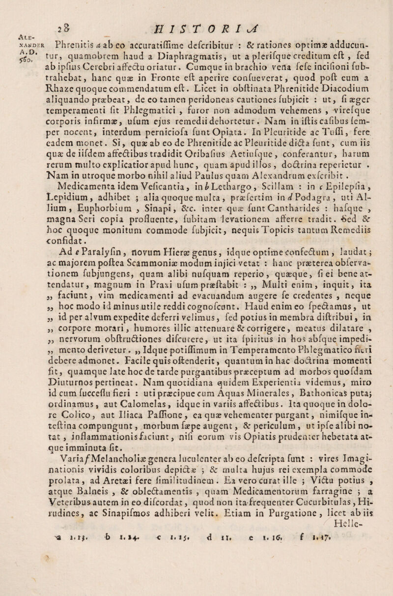 Ale¬ xander A, D. 5^0 o. Phrenitis a ab co accuratfflime defcribitur : & rationes optimae adducun¬ tur, qua mob rem haud a Diaphragmatis, ut a plerifque creditum eft , fed ab ipfms Cerebri affectu oriatur. Cumque in brachio veila fefe incifioni fub- trahebat, hanc quae in Fronte eil aperire confueverat, quod poft eum a Rhaze quoque commendatum eft. Licet in obffinata Phrenitide Diacodium aliquando praebeat , de eo tamen peridoneas cautiones fubjicit : ut, fi aeger temperamenti fit Phlegmatici , furor non admodum vehemens , virefque corporis infirmae, ufum ejus remediidehortetur. Nam in illis cafibus tem¬ per nocent, interdum perniciofa funtOpiata. In Pleuritide acTuffi, fere eadem monet. Si, quae ab eo de Phrenitide ac Pleuritide didta funt, cum iis quae de iifdem affedtibustradidit Oribafius Aetiufque, conferantur, harum rerum multo explicatior apud hunc, quam apud illos, doctrina reperietur . Nam in utroque morbo nihil aliud Paulus quam Alexandrum exferihit . Medicamenta idem Veficantia, inbLethargo, Scillam : in c Epilepiia , Lepidium, adhibet ; alia quoque multa, praefertim in Podagra, uti Al¬ lium , Euphorbium , Sinapi, &e. inter qu® funt Cantharides : hafque , magna Seri copia profluente, lubitam 'levationem afferre tradit. ’Sed & hoc quoque monitum commode fubjicit, nequis Topicis tantum Remediis confidat. Ad e Paralyfm, novum Hierae genus, idque optimeconfedtum , laudat 5 ac majorem poftea Scammonia? modum injici vetat : hanc praeterea obierva- tionem fubjungens, quam alibi nufquam reperio, quaeque, fi ei bene at¬ tendatur, magnum in Praxi ufum prseffabit : „ Multi enim, inquit, ita ,, faciunt, vim medicamenti ad evacuandum augere fe credentes , neque „ hoc modo id minus utile reddi cognofcunt. Haud enim eo fpedamus, ut „ id per alvum expedite deferri velimus, fed potius in membra diftribui, in „ corpore morari, humores illic attenuare & corrigere, meatus dilatare , „ nervorum obftrudiones difeurere, ut ita fpiritus in hos abfque impedi- „ mento derivetur. „ Idque potiflimum in Temperamento Phlegmatico fieri debere admonet. Facile quis offenderit, quantum in hac dodrina momenti fit, quamque late hoc de tarde purgantibus praeceptum ad morbos quofdam Diuturnos pertineat. Nam quotidiana quidem Experientia videmus, miro id cum fucceffu fieri : uti praecipue cum Aquas Minerales, Bathonicas puta; ordinamus, aut Calomelas, idque in variis affedibus, Ita quoque in dolo¬ re Colico, aut Iliaca Paffione, ea quae vehementer purgant, nimifque in- teftina compungunt, morbum faepe augent, & periculum, ut ipfealibi no¬ tat , inflammationisfaciimt, nifi eorum vis Opiatis prudenter hebetata at¬ que imminuta fit. Varia/Melancholiae genera luculenter ab eo deferipta funt : vires Imagi¬ nationis vividis coloribus depictae ; 3c multa hujus rei exempla commode prolata, ad Aretaei fere fimilitudinem . Ea vero curat ille ; Vidtu potius , atque Balneis , & obledtamentis , quam Medicamentorum farragine ; a Veteribus autem in eo difeordat, quod non ita frequenter Cucurbitulas, Hi¬ rudines, ac Sinapifmos adhiberi velit. Etiam in Purgatione , licet ab iis Helle-