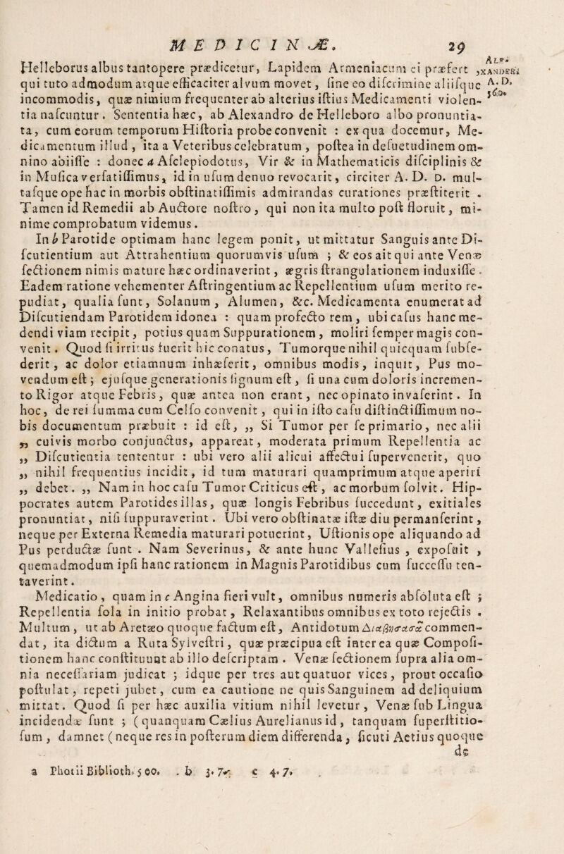 MEDICINE, 2$ Helleborus albus tantopere praedicetur, Lapidem Armeniacum ei praefert ,XAsDm qui tuto admodum atque efficaciter alvum movet, line eo difcrimine aliifque D* incommodis, quae nimium frequenter ab alterius iftius Medicamenti viol en- 5 '°* tia nafcuntur . Sententia haec, ab Alexandro de Helleboro albo pronuntia¬ ta, cum eorum temporum Hiftoria probe convenit : ex qua docemur. Me¬ dicamentum illud , ita a Veteribus celebratum , poftea in defuetudinem om¬ nino abi i fle : donec a Afclepiodotus, Vir & in Mathematicis difciplinis & in Mufica verfatiffimus, id in uftim dentio revocarit, circiter A. D. D. mul- tafque ope hac in morbis obftinatiffimis admirandas curationes praeftiterit » Tamen id Remedii ab Au<ftore noftro, qui non ita multo poft floruit, mi¬ nime comprobatum videmus. In £ Parotide optimam hanc legem ponit, ut mittatur Sanguis ante Di- fcutientium aut Attrahentium quorumvis ufum ; & eos ait qui ante Venae fedionem nimis mature haec ordinaverint, aegris ftrangulationem indnxiffe . Eadem ratione vehementer Aftringentium ac Repellentium ufum merito re¬ pudiat, qualia fune, Solanum, Alumen, &c. Medicamenta enumerat ad Difcutiendam Parotidem idonea : quam profe&o rem, ubi cafus hanc me¬ dendi viam recipit, potius quam Suppurationem , moliri Temper magis con¬ venit . Quod fi irritus luerit hic conatus, Tumorque nihil quicquam iubfe- derit, ac dolor etiamnum inhaeferit, omnibus modis, inquit, Pus mo¬ vendum eft ; cjuTque generationis lignum eft, fi una cum doloris incremen¬ to Rigor atque Febris, quae antea non erant, nec opinato invaferint. In hoc, de rei fumma cum Celio convenit, qui in ifto cafu di ft i n&i Almum no¬ bis documentum praebuit : id eft, „ Si Tumor per Teprimario, nec alii „ cuivis morbo conjunctus, appareat, moderata primum Repellentia ac „ Difcutientia tententur : ubi vero alii alicui affe&ui fupervenerit, quo s) nihil frequentius incidit, id tum maturari quamprimum atque aperiri ,3 debet. ,, Nam in hoc cafu Tumor Criticus eft , ac morbum folvit. Hip¬ pocrates autem Parotides illas, quae longis Febribus fuccedunt, exitiales pronuntiat, ni fi fuppuraverint. Ubi vero obftinatae iftae diu permanferint, neque per Externa Remedia maturari potuerint, Uftionis ope aliquando ad Pus perductae funt . Nam Severinus, &■ ante hunc Vallefius , expoftiit , quemadmodum ipfi hanc rationem in Magnis Parotidibus cum fucceffu ten¬ uaverint . Medicatio, quam in c Angina fieri vult, omnibus numeris abfoluta eft £ Repellentia fola in initio probat. Relaxantibus omnibus ex toto rejedis . Multum , ut ab Aretaeo quoque fadftum eft. AntidotumAtct(2u<ra<rcccommen¬ dat, ita didhim a Ruta Syiveftri, quae praecipua eft inter ea q use Com poli - tionem hanc conftituuat ab illo deferiptam . Venae fe&ionem fupra alia om¬ nia neceffariam judicat ; idque per tres autquatuor vices, proutoccafio poftulat, repeti jubet, cum ea cautione ne quis Sanguinem ad deliquium mittat. Quod fi per haec auxilia vitium nihil levetur, Venae fub Lingua incidendae funt $ ( quanquam Caelius Aurelianus id , tanquam fuperftitio- fum , damnet (neque res in poftertnn diem differenda, fi c u t i Actius quoque de