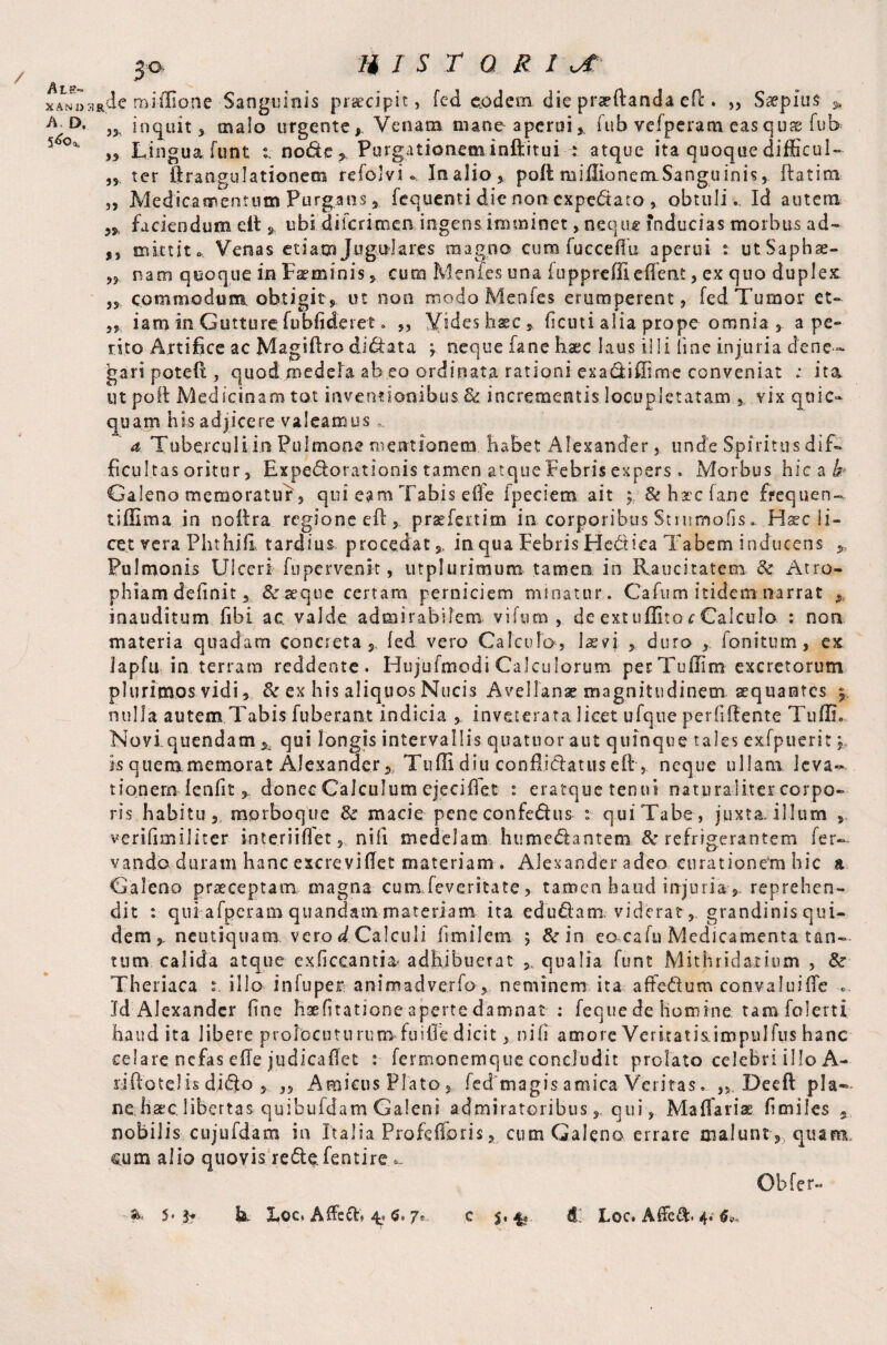 / At.e- X A N J) A. D, HIST Q R I 3Rdc miilione Sanguinis praecipit, fed e.odeni die praeftanda eft. ,, Saepius > ,3, inquit s malo urgente. Vetiam mane aperui* fub vefperam easqu& fub ,3 Lingua funt node > Purgationem inftitui : atque ita quoque difficul- ,s ter ftrangulationem refolvi Inalio, poli miilionemSanguinis, flatim ,, Medicamentum Purgans s fequenti die non cxpedato , obtuli. Id autem faciendum eit * ubi dilcrimen ingens imminet, neque inducias morbus ad- 3, mittito.. Venas etiam Jugulares magno curo fucceflu aperui t utSaphae- ,3 nam quoque in Feminis » cum Menfes una fu pp re file (Tent, ex quo duplex 33 commodum obtigit, ut noo modo Menfes erumperent, fed Tumor ct» „ iam in Gutture fubfideret. ,, Vides hsec s, ficu t i alia prope omnia *. ape¬ rito Artifice ac Magiftro didata y neque fane haec laus illi line injuria dene¬ gari poteO:, quod medela ab eo ordinata rationi exadiffime conveniat : ita. ut poli Medicinam tot inventionibus Sc incrementis locupletatam , vix quic- quam his adjicere valeamus a Tuberculiin. Pulmone mentionem habet Alexander, unde Spiritus dif¬ ficultas oritur, Expedorationis tamen atque Febris expers. Morbus hic a h* Galeno memoratur, qui eam Tabis effe fpeciem ait ; & hac fane frequen- tiflima in noftra regione efl 5 prsefertim in corporibus Stiumofis. Haec li¬ cet vera PhthifiL tardius procedat 5, in qua Febris Hedica Tabem inducens Pulmonis Ulceri fupervenk , utplurimum tamen in Raucitatem & Atro¬ phiam delinit 3 & ae q u e cenam perniciem minatur. Cafum itidem..narrat fi inauditum fibi ac valde admirabilem vifnm , de ext uffito c Calculo : non materia quadam concreta, fed vero Calculo, laevi duro , fonitum, ex Japfu in terram reddente. Hujufmodi Calculorum perTullim excretorum plurimos vidi, & ex his aliquos Nucis Avellanae magnitudinem squantes j, nulla autem Tabis fuberant indicia » inveterata licet ufque perfiffente TufIL Noviquendam * qui longis intervallis quatuor aut quinque tales exfpuerit j is quemmemorat Alexander 3, Tuffi diu conflidatus eft , neque ullam leva¬ tionem lenfit 3 donec Calculum ejeciffet : eratque tenui naturaliter corpo¬ ris habitu, morboque & macie peneconfedus t quiTabe, juxta.illum y verifimiiiter interiiffet, nili medelam humedantem & refrigerantem fer- vando duram hanc excreviflet materiam . Alexander adeo curationem hic a Galeno praeceptam magna cum feveritate, tamen haud injuria » reprehen¬ dit : qui afperam quandatn materiam ita edudam viderat 3, grandinis qui¬ dem 3, neutiqtiam vero <£ Calculi fimilem $ &in eacafu Medicamenta tan¬ tum calida atque exficcantia adhibuerat 5„ qualia funt Mithridatium , & Theriaca t. illo infuper animadverfo » neminem ita affedum convaluifie .. Id Alexander hne haefitatione aperte damnat : feque de homine tam folerti haud ita libere prolocuturum-fuille dicit, nifi amore Veritatis impnlfus hanc celare.nefas e(Te judicaflet : fermonemque concludit prolato celebri illo A- riflotelis didfo 3 ,5 Amicus Plato , fed magis amica Veritas. „ Deeft pla¬ ne haec libertas quibufdam Galeni admiratoribus s, qui, Maflariae fi miles , nobilis cujufdam in Italia Profefforis, cum Galeno errare maluntquam, eum alio quovis r ede. fen tire - Obfer-