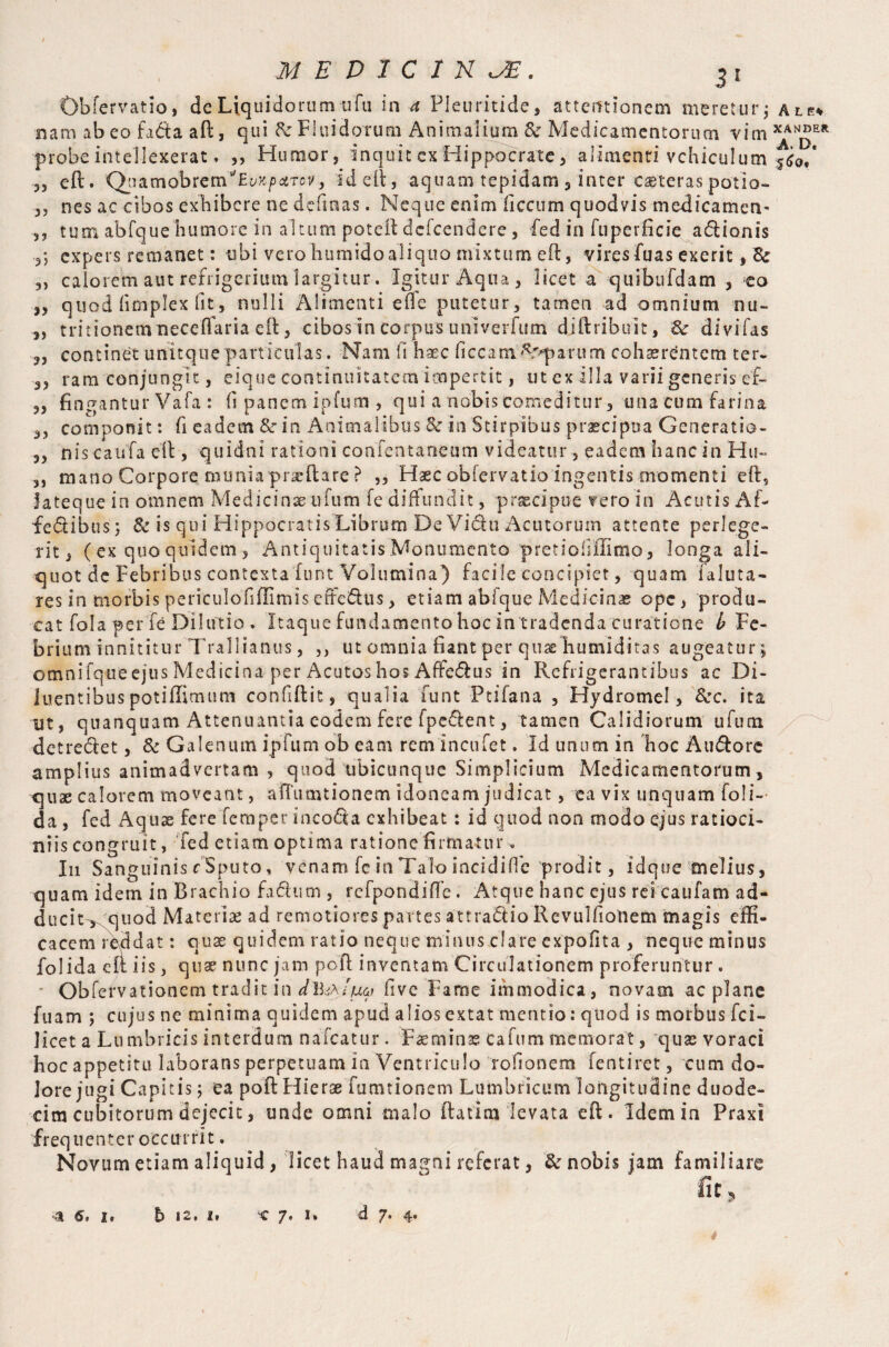 Obfervatio, dc Liquidorum ufu in a Pieuritide, attentionem meretur ; a le* nam abeo fa&a aft, qui & Fluidorum Animalium & Medicamentorum vim XAN®Elt probe intellexerat. „ Humor, inquit cx Hippocrate, alimenti vehiculum ,, eft. Qiiatnobrem^E^JtpcdTov, id eft, aquam tepidam , inter caeteras potio- ,, nes ac cibos exhibere ne defmas. Neque enim liccum quod vis medicamen- tum abfque humore in altum poteft defeendere, fed in fuperficie a&ionis expers remanet: tibi vero humidoaliquo mixturn eft, vires fuas exerit, & „ calorem aut refrigerium largitur. Igitur Aqua, licet a quibufdam , eo „ quod (implex fit, nulli Alimenti efle putetur, tamen ad omnium nu~ ,, tritionemiieceffaria eft, cibos in corpus univerfum diftribuit, &r di vi fas „ continet unitque particulas. Nam fi haec ficcam^parum cohaerentem ter* 3, ram conjungit, eique continuitatem impertit, ut ex illa varii generis ef- ,, fingantur Vafa : fi panem ipfum , qui a nobis comeditur, una cum farina componit: fi eadem &■ in Animalibus & in Stirpibus praecipua Generatio- 3, nis caufa eft , quidni rationi confentaneum videatur, eadem hanc in Hu~ ,, mano Corpore muniapracftare ? „ Haec obiervatio ingentis momenti eft, Jateque in omnem Medicinaeiifum fe diffundit, praecipue fero in Acutis Af¬ fectibus; & is qui Hippocratis Librum De Victu Acutorum attente perlege¬ rit , ( ex quo quidem , Antiquitatis Monumento pretiofiffimo, longa ali¬ quot dc Febribus contextafunt Volumina) facile concipiet, quam laluta- res in morbis periculo fi (limis effeChis, etiam abfque Medicinae ope, produ¬ cat fola per fe Dilutio . Itaque fundamento hoc in tradenda curatione b Fe¬ brium innititur Trallianus, ,, ut omnia fiant per quas Tumiditas augeatur; omnifqueejus Medicina per Acutoshos Affe&us in Refrigerantibus ac Di¬ luentibus potiffimum confiftit, qualia funt Ptifana , Hydromel, &c. ita ut, quanquam Attenuantia eodem fere fpe&ent, tamen Calidiorum ufum detredet, & Galenum ipfum ob eam remincufet. Id unum in hoc Au&ore amplius animadvertam , quod ubicunque Simplicium Medicamentorum, quae calorem moveant, aftiimtionem idoneam judicat, ea vix unquam foli- da, fed Aquae fere Temper inco&a exhibeat : id quod non modo ejus ratioci¬ niis congruit, fed etiam optima ratione firmatur. I11 Sanguinis c Sputo, venam fc in Talo incidiffe prodit, idque melius, quam idem in Brachio fa&um , refpondifle. Atque hanc ejus rei caufam ad¬ ducit^ quod Materiae ad remotiores partes attradio Revulfionem magis effi¬ cacem reddat: quas quidem ratio neque minus clare expofita , neque minus folida eft iis, quae nunc jam poft inventam Circulationem proferuntur . Obfefvationem tradit in five Fame immodica, novam ac plane fuam ; cujus ne minima quidem apud aliosextat mentio: quod is morbus fci- licet a Lumbricis interdum nafcatur. Faeminas cafum memorat, quae voraci hoc appetitu laborans perpetuam ia Ventriculo rofionem fentiret, cum do¬ lore jugi Capitis; ea poft Hierae fumtionem Lumbricum longitudine duode¬ cim cubitorum dejecit, unde omni malo ftatim levata eft. Idem in Praxi frequenter occurrit. Novum etiam aliquid, licet haud magni referat, & nobis jam familiare •a 6, i. b 12, it -e 7. 1» d 7. 4.
