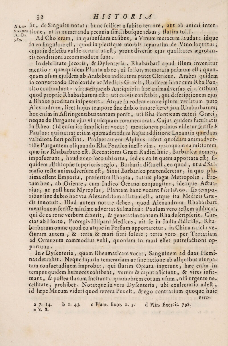 32 HISTORIC $ ** Ale- Tit, de Singultu notat; hunc fcilicet a fubito terrore , a ut ab animi inten¬ t-done , ut in numeranda pecunia fimilibufque rebus, flatim tolli. s60i * Ad Choleram , in quibufdam cafibus, a Vinum meracum laudat; idque in co fingulare eft, quod in plerifque morbis feparatim de Vino loquitur j cujus indele&u valde accuratus eft, prout diverfae ejus qualitates aegrotan¬ tis conditioni accommodatae funt. In debilitate Jecoris, & Dyfenteria, Rhabarbari apud illum invenitur mentio : quae quidem Planta ab eo , ni fallor, memorata primum eft ; quan- quam ufum ejufdem ab Arabibus indicatum putet Clericus. Arabes quidem in convertendo Diofcoride ac Medicis Graecis, Radicem hanc cum Rha Pon¬ tico confundunt: virtt&efque ab Antiquis in hoc animadverfas ei aferibunt quod proprie Rhabarbarum eft : uti cuivis conflabit, qui deferiptionem ejus a Rhaze proditam infpexerit. Atque in eodem errore ipfum verfatum puto Alexandrum, licet hujus tempore line dubio innotefeeret jam Rhabarbarum; hoc enim in Aftringentibus tantum ponit, uti Rha Ponticum caeteri Graeci, neque de Purgante ejus vi quicquam commemorat . Cujus quidem facultatis in Rheo (id enim ita (impliciter vocat) mentionem primus videtur feciflc h Paulus:qui narrat etiam quemadmodum hujus additione Laxantia quaedam validiora fieri poffint. Profperautem Alpinus refert qtiofdam animadver¬ ti ffe Purgantem aliquando Rha Pontico ineffe vim , quanquam ea mitiorem quae in e Rhabarbaro eft. Recentiores Graeci Radici huic, Barbaricae nomen, impofuerunt, haud ex eo loco tibi orta , fed ex eo in quem apportata eft; fi- quidem ^Ethiopia; fuperioris regio , Barbaria difta eft, eo quod , ut a d Sal- mafio recte animadverfum eft, Sinui Barbarico praetenderetur, in quo plu¬ rima eftent Emporia , prmfertim Rhapta, totius plagae Metropolis . Fre¬ tum hoc, ab Oriente, cum Indico Oceano conjungitur, ideoque Aqua¬ rius, ac poft hunc Myrepfus, Plantam hanc vocant P/ovIrAxov. Iis tempo¬ ribus fine dubio hac via Alexandriani allatum eft , atque ita Medicis Grae¬ cis innotuit. Illud autem notare debeo, quod Alexandrum Rhabarbari mentionem fecifte minime advertat Salmafius: Paulum vero teftem adducat, qui de ea re ne verbum dixerit, &r generatim tantum Rha defcripferit. Gar¬ cias ab Horto, Proregis Hifpani Medicus, ait fe in India didicifte, Rha-* barbarum omne quod eo atque in Perfiam apportaretur, in China nafei : ve- duram autem , & terra 8c mari heri folere ; terra vero per Tartarian! ad Ormuzum commodius vehi, quoniam in mari effet putrefadioni op¬ portuna . In e Dyfenteria , quam Rheumaticam vocat, Sanguinem ad duas Hemi¬ nas detrahit. Neque injuria temerariam ac fine ratione ab aliquibus ulurpa- tam confuetudinem improbat, qui ftatim Opiata ingerunt, haec enim in tempus quidem humores cohibent, venum & caput afficiunt, & vires infir¬ mant , &r poftea fluxum incitant; quamobrem eorum ufum , nifi urgente ne- ceffitate, prohibet . Notatqtie in vera Dyfenteria, ubi exulceratio adeft , id laepe Mucum videri quod revera Pus eft; &ego contrarium quoque huic erro- a 7* h» b i* 43» c Plant, Exot* 2» $. d Plin» Bxercit, 798,