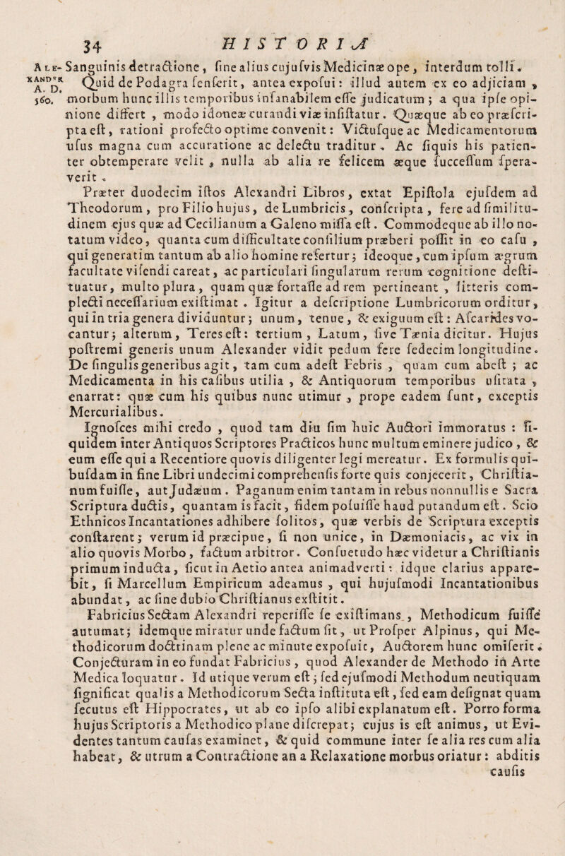 XAND^R. A. D. 5<fc, 34 HISTORIC Quid de Pcd agra fenferit, antea expofui: illud autem cx eo adjiciam » morbum hunc illis temporibus infanabilem elfe judicatum ; a qua ipfe opi¬ nione differt , modo idoneae curandi viae inliftatur. Quaeque ab eo praefcri- ptaeft, rationi profedo optime convenit: Vidufqueac Medicamentorum xifus magna cum accuratione ac deledu traditur. Ac fiquis his patien¬ ter obtemperare velit 9 nulla ab alia re felicem seque fuccefium fpera- verit „ Praeter duodecim iftos Alexandri Libros, extat Epiftola ejufdem ad Theodorum, pro Filio hujus, de Lumbricis , confcripta, fere ad fimilitu- dinem ejus quae ad Cecilianum a Galeno milfaeft. Commodeque ab illo no¬ tatum video, quanta cum difficultate conhlium praeberi poflit in eo cafu , qui generatim tantum ab alio homine refertur j ideoque, tumipfum aegrum facultate vifendi careat, ac particulari lingularum rerum cognitione defti- tuatur, multo plura , quam quae fortafie ad rem pertineant , litteris com- pled! necefiarium exiftimat . Igitur a deferiptione Lumbricorum orditur, qui in tria genera dividuntur; unum, tenue, & exiguum eft: Afcarides vo¬ cantur ; alterum, Teres eft: tertium, Latum, live Taenia dicitur. Hujus poftremi generis unum Alexander vidit pedum fere fedecimlongitudine. De lingulis generibus agit, tam cum adeft Febris , quam cum abeft ; ac Medicamenta in his talibus utilia , & Antiquorum temporibus ufitata 9 enarrat : qu3e cum his quibus nunc utimur , prope eadem funt, exceptis Mercurialibus. Ignofces mihi credo , quod tam diu fim buic Audori immoratus : fl- quiuem inter Antiquos Scriptores Pradicos hunc multum eminere judico , 6c eum elfe qui a Recentiore quovis diligenter legi mereatur. Ex formulis qui- bufdatn in fine Libri undecimi comprehends forte quis conjecerit, Chrillia- numfuifle, autjudasum. Paganum enim tantam in rebus nonnullis e Sacra Scriptura dudis, quantam is facit, fidem poluilfe haud putandum eft. Scio Ethnicoslncantationes adhibere folitos, quae verbis de Scriptura exceptis conftarentj verum id praecipue, fi non unice, in Daemoniacis , ac vix in alio quovis Morbo, fadum arbitror. Confuetudo haec videtur a Chriftianis primum inducta, ficut in Aetio antea animadverti *. idque clarius appare¬ bit, fi Marcellum Empiricum adeamus , qui hujufmodi Incantationibus abundat, ac fine dubio Chriftianus exllitit. Fabricius Sedam Alexandri repcrilfe fe exiftimans., Methodicum fuilTe autumat; idemque miratur undefadum fit, utProfper Alpinus, qui Me¬ thodicorum dodrinam plene ac minute expofuic, Audorem hunc omiferit * Conjeduram in eo Fundat Fabricius , quod Alexander de Methodo in Arte Medica loquatur. Id utique verum eft; fedejufmodi Methodum neutiquam fignificat qualis a Methodicorum Seda inftitutaeft , fed eam delignat quam fecutus eft Hippocrates, ut ab eo ipfo alibi explanatum eft. Porro forma hujus Scriptoris a Methodico plane diferepat; cujus is eft animus, ut Evi¬ dentes tantum caufas examinet, &quid commune inter fe alia res cum alia habeat, & utrum a Contradione an a Relaxatione morbus oriatur: abditis caufis