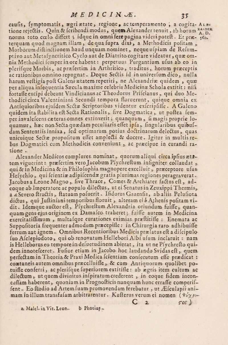 caulis, fymptomatis, segri aetate , regioqe* ac temperamento \ a cogita- Ale- tione rejedis. Quin & fcribendi modus, quern Alexander tenuit, ab horum x^NpEoR‘ norma toto coelo- differt idque ia omni fere pagina videripoteft . E.t prse- tfoS terquam quod magnam illam 3, dequafupra dixi,, a Methodicis politam Morborum diftinciionem haud unquam nominet 3, neque tifpiam de Rcfura¬ pti vo autMetaly-ncritico Cyclo aut de Dratrito cogitare videatur, quae om¬ nia Methodici Temper in ore habent: perpetuus Purgantium ufus ab eo in plerifque Morbis,, acprae fert i na in Arthritico, traditus,, horum praeceptis ac rationibus omnino repugnat o. Deque Sectis id inuni.verfum.dico, nulla Earum veftigia poft Galeni aetatem reperiri * ne Alexandria quidem , quas per aliqua infequentia Saecula maxime celebris Medicina Schola extitit: nili fortafle.ex.cipi debeant Yindicianus ac Theodorus Prifcianus * qui duo Me¬ thodici circa Valentiniani Secundi tempora floruerunt, quique omnia ex: Antiquioribus ejufdem Sedae Scriptoribus videntur exfcriplilfe . A Galeno quidem ita ftabilicaeftSeda Rationalis 5. five Dogmatica * ut poftea Tem¬ per invalefeens caeteras omnes extinxerit; quanquam, fi magis proprie lo¬ quamur j haec non Seda quaedam peculiaris eflet ipfa 3, lingularibus quibuf- da m Sententiis innixa, fed optimarum potius dodrinarum deledus, quas unicuique Sedat propofitum eflet ampledi 3c docere. Igitur in multis re¬ bus Dogmatici cum Methodicis conveniunt h ac praecipue in curandi ra¬ sione Alexander Medicos complures nominat, quorum aliqui circa iphus aeta¬ tem viguerint r praefertim verojacobum Pfy.chreft.um infigniter collaudat S5 qui & in Medicina &inPhiio£ophia magnopereexceliuit „ praeceptore ufus Hefychio,, qui feientiae adipifcendx gratia plurimas regiones peragraverat 6 Jacobus a Leone Magno ,, five Thrace, Comes & Archiater faduseft, ad- eoque ab Imperatore ac populo diledus,. ut ei Senatus inZeuxippiThermis,, a d.-Severo ft rudis > ftatuam pofueritIfidorus Gazenlis, ab aliis Pelufiota didus 5. qui Juftinianitemporibus floruit , alteram ei b A;henis politam vi¬ dit. Idemqueaudoreft, Pfyckreftum Alexandria oriundum fuifle, quan- quam gens ejus originem ex Damafcc traheret y fuifle autem* in Medicina exercitatiffimum , multafque curationes eximias praeftitilfe : Enemata ac Suppofitoria frequenter admodum praecepifle : in Chirurgia raro adhibuiffc ferrum aut ignem .. Omnibus Recentioribus Medicis praelatus e ft a difcipulo fuo Afclcpiodoto y qui ob renovatum Hellebori Albi ufum inclaruit : nam Is Helleb.orus eo tempore indefuetudinem abierat, ita ut ne Pfychrefto qui¬ dem innotefeeret o Fufior etiam in Jacobo hoc laudando Svidas eft , quem perfedam in Theoria&r Praxi Medica , fcientiam confecutum effe praedicat : coaetaneis autem omnibus prsecelluiffe,, & cum Antiquorum quolibet po- tuifle conferri, ac plerifque fuperiorem extitifle: ab aegris item cultum ac diledum, ut quem divinitus infpiratumcrederent in eoque. fidem incon- cuflam haberent, quoniam in Prognofticis nunquam hunc errafle comperif- fento. Eo ftudio ad Artem fuanv promovendam ferebatur , ut Adfcu lapi i ani¬ mam inillunatransfuiam arbitrarentur. Kufterus verum ei nomen C 2, ros} & Maleh iaVit. Leon.* bPhotiuSo,