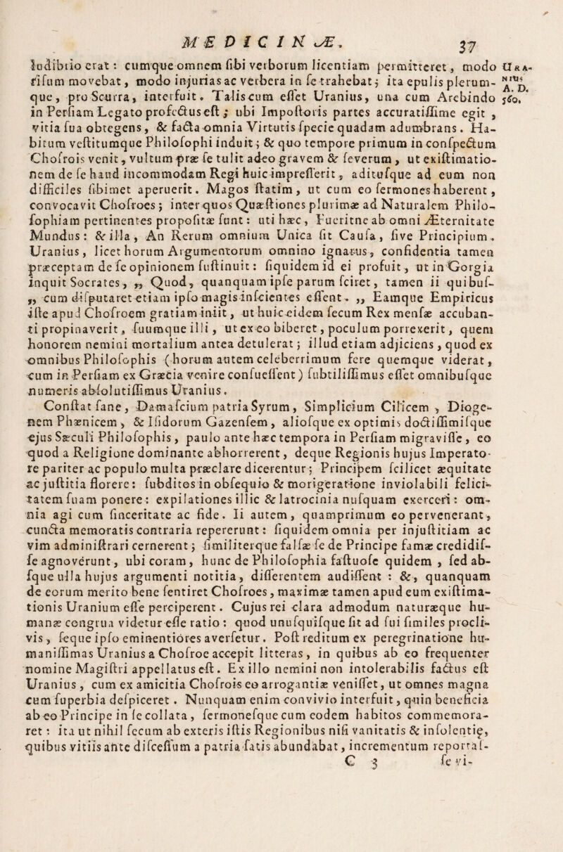 * ME D 1C in JE ludibrio erat: cumque omnem fibi verborum licentiam permitteret , modo tr**- dfum movebat, modo injuriasac verbera in fe trahebat $ ita epulis plerum- que, pro Scurra, interfuit, Talis-cum effet Uranius, una cum Arebindo s$q/ in Perfiam Legato profcduseft ; ubi Impoftoris partes accuratiUime egit , vitia fu a obtegens, & fada omnia Virtutis fpecie quadam adumbrans. Ha¬ bitum vefiitumque Philofophi induit; Sc quo tempore primum in confpedura Chofrois venit, vultum prae fe tulit adeo gravem &r fe verum , ut exiftiniatio- nem de fe haud incommodam Regi huic imprefTerit, aditufque ad eum non difficiles fibimet aperuerit. Magos ftatim, ut cum eo fermoneshaberent, convocavit Chofroes j inter quos Quarfiiones plurimae ad Naturalem Philo^ fophiam pertinentem propofitae funt: uti haec , Fueritnc ab omni dEternitate Mundus: &illa, An Rerum omnium Unica fit Caufa, five Principium, Uranius, licet horum Argumentorum omnino ignarus, confidentia tamen 'praeceptam de fe opinionem fuftinuit: fiquidemid ei profuit, ut inGorgia inquit Socrates, n Quod, quanquamipfe parum fciret, tamen ii quibuf- r, cum difputaret etiam ipfo magisinfcientes effient. „ Eamque Empiricus ille apu d Chofroem gratiam iniit, ut huic eidem fecum Rex menfie accuban¬ ti propinaverit, fuumque illi, ut ex eo biberet, poculum porrexerit, quem bonorem nemini mortalium antea detulerat j illud etiam adjiciens, quod ex omnibus Philofophis (horum autem celeberrimum fere quemque viderat, eum in Perdam ex Graecia venire confuefient) iubtiliffimus efiet omnibufque numeris abiolntiffimus Uranius. Confiat fane, Damafcium patria Syrum, Simplicium Cilicem , Dioge¬ nem Phaenicem , & Ifidorum Gazenfem, aliofque ex optimis dodiffimilque ejus Ssecuii Philofophis, paulo ante haec tempora in Perfiam migraviffie, eo quod a Religione dominante abhorrerent, deque Regionis hujus Imperato* re pariter ac populo multa praeclare dicerentur j Principem fcilicet aequitate 4€ jufiitia florere: fubdites in obfequio & mongeratione inviolabili felici¬ tatem fuam ponere: expilationes illic & latrocinia nufquam exerceri : om¬ nia agi cum fi aceri t a te ac fide. Ii autem, quamprimum eo pervenerant, eunda memoratis contraria repererunt : fiquidem omnia per injufiitiam ac vim adminifirari cernerent} fimiliterque falfae fe de Principe famae credidif- fe agnoverunt, ubicoram, hunc de Philofophia faftuofe quidem, fed ab- fque ulla hujus argumenti notitia , diflerentem audiffient : &■, quanquam de eorum merito bene fentiret Chofroes, maximae tamen apud eum exiftima- tionis Uranium efie perciperent. Cujus rei clara admodum naturaeque hu¬ mans congrua videtur efie ratio : quod unufquifquc fit ad fui fimiles procli¬ vis, feque ipfo eminentiores averfetu-r. Poft reditum ex peregrinatione hu- maniffimas Uranius a Chofroe accepit litteras, in quibus ab eo frequenter nomine Magiftri appellatus eft. Ex illo nemini non intolerabilis fadus efi Uranius, cum ex amicitia Chofrois eo arrogantiae venilfet, ut omnes magna cumfuperbia defpiceret . Nunquam enim convivio interfuit, quin beneficia ab eo Principe in (e collata, fcrmonefque cum eodem habitos commemora¬ ret ; ita ut nihil fecum ab exteris ifiis Regionibus nifi vanitatis Sc infolenti^, quibus vitiis ante difceffum a patria fatis abundabat, incrementum reporta L
