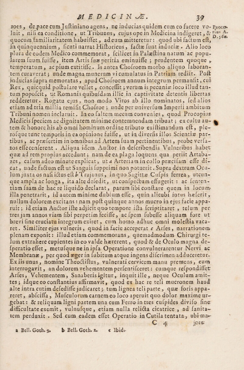 no-cs* depace cum Juftinianoagens, ne inducias quidem cum eo facere vo- Proco luit , nili ea conditione, ut Tribunus, cujus ope in Medicina indigeret , & quocum familiaritatem habuiftet * ad cum mitteretur: quod ubi factum eft, '5 in quinquennium, fiaui narrat Hiftoricus, fa&ae funt inducias. Alio loco pi lira de eodem Medico commemorat, fcilicet in Palaeftina natum ac popu¬ larem fuum fuiiSe, item Artis fuas peritia eminuiffe ; prudentem quoque r temperatum , ac pium ex-tit HFe . is antea Chofroem morbo aliquo laboran¬ tem curaverat ; unde magna munerum vi cumulatus io Patriam rediit. Poli inducias fupra memoratas, apud Chofroem annum integrum permanfit, cui Rex, quicquid poitulare.vellet, concedit 5 verum is pecuniae loco illud tan¬ tum popofeit, ut Romanis quibufdam illic in captivitate detentis libertas redderetur. Rogatu ejus, non modo Viros ab illo nominatos, led alios etiam ad tria millia re mi fit Chofroe ; unde, per uoiverfum Imperii ambitum Tribuni nomen inclaruit. In eo faltem rnecam convenies, quod Procopius Medicis fpeeiem ac dignitatem minime contemnendam tribuat; ex cultu au- ^ tem & honore his ab omni hominum ordine tributo exiftimandum eft, ple— tofque tunc temporis in ea opinione fui fle, ut in diverfis illos Scient i as par¬ tibus , ac p ras ferti m in omnibus ad Artem luam pertinentibus, probe verfa- tos effecenferent . Aliqua idem Auctor in deferibendis Vulneribus habet qux ad rem propius accedunt ; nam de ea plaga loquens qua periit Artaba- zes, cafum adeo minute explicat, ut ^ Arteriam in collo pr^ecifam efte di¬ cat , unde fadum eft ut Sanguis fupprimi non patuerit. Supra dextrum Ocu¬ lum juxta os nafi idus-efti Trajanus, in-quo Sagittae Cufpis ferrea , utcun¬ que ampla ac longa , ita alte deled it, ut conipedum effugerit : ac fenten- tiam fuam de haere liquido declarat, parum (ibi conftare quem in locum» illa penetrarit, id autem minime dubium efte, quin alicubi intus baeferit, nullum dolorem excitans: nam poft quinque annos mucro in ejus facie appa¬ ruit; id etiam Auctor ifte adjicit quo tempore ifta feriptitaret , telum per tres jam annos viam ftbi perpetim feciffe, acfpem fubeffe aliquam fore ut brevi fme cruciatu integrum exiret, cum homo adhuc omni moleftia vaca¬ ret . Similiter ejus vulneris, quod in facie acceperat c Aides, narrationem plenam exponit: illud etiam commemorans, quemadmodum Chirurgi te¬ lum extrahere cupientes in eo valde hasrerent, quod & de Oculo magna de- fperatio effet, metufque ne in ipfa Operatione convulnerarentur Nervi ac Membranas, per quod aeger in lubitum atque ingens diferimenadduceretur. Exiisunus, nomine Theotftiftus, vulnerati cervicem manu premens, eum interrogavit, an dolorem vehementem perfentifeeret: cumque refpondiffer Arfes, Vehementem, Sanaberis igitur, inquit ille, neque Oculum amit¬ tes ; idque eo conftantius affirmavit, quod ex hac re teli mucronem haud alte intra cutim defedilfe judicaret), tum lignea teli parte , quae foris appa¬ reret , abfeiffa , MufcuIorum carnem eo loco aperuit quo dolor maxime ur¬ gebat : & reliquam ligni partem una cum Ferro in tres cufpides divifo fine difficultate exemit, vulnufque, etiam nulla relidia cicatrice , ad lanita- tem perduxit . Sed cum eadem effet Operatio in Cutila tentata, ubimaw- C # • jp«■' a Bell. Goth. 9, b Bell. Goth, au- c Ibid»»