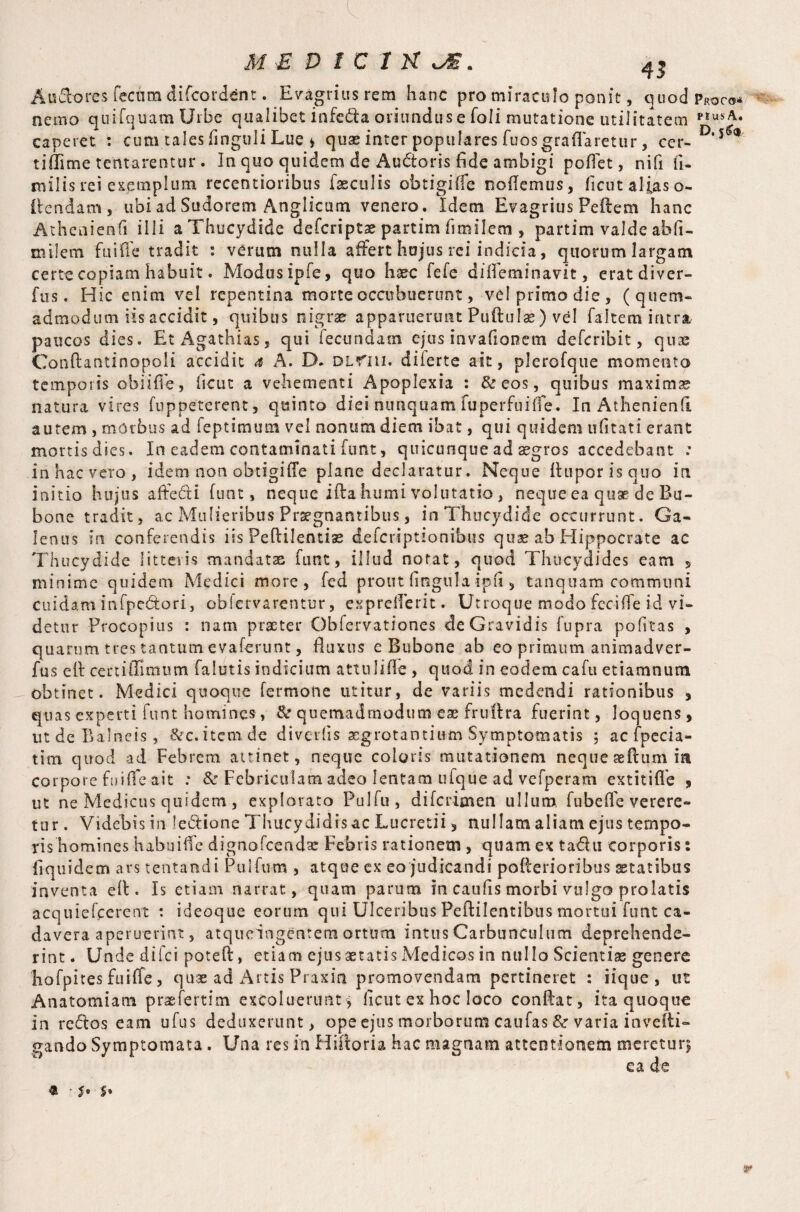 Au&ores fecum difcord^nt. Evagriusrem hanc pro miraculo ponit, quod Proco* nemo quifquam Urbe qualibet infedfa oriundus e foli mutatione utilitatem P,U*A- caperet : cum.tales finguli Lue * quae inter populares fuosgraflaretur, cer- D‘5^ tiffime tentarentur . In quo quidem de Au&oris fide ambigi poflet, nifi ft- mills rei exemplum recentioribus faeculis obtigiffe nodemus, ficut alias o- ftcndam, ubi ad Sudorem Angiicum venero. Idem Evagrius Pedem hanc Athenienfi illi a Thucydide defcripts partim fimilem , partim valde afofi- miletn fuifle tradit : verum nulla affert hujus rei indicia, quorum largam certe copiam habuit. Modus ipfe, quo haec fefe difleminavit, eratdiver- fus. Hic enim vel repentina morte occubuerunt, vel primo die, (quem¬ admodum iis accidit, quibus nigrae apparuerunt Puftulae) vel faltem intra paucos dies. Et Agathias, qui fecundam ejus invafionem defcribit, quas Conftantinopoli accidit a A. D. dlt'Iu. dilerte ait, plerofque momento temporis obiifle, ficut a vehementi Apoplexia : & eos, quibus maximas natura vires fuppeterent, quinto diei nunquam fuperfuiffe. In Athenienfi autem , morbus ad feptimum vel nonum diem ibat, qui quidem ufitati erant mortisdies. In eadem contaminati funt, quicunque ad aegros accedebant : inhacvero, idem non obtigiffe plane declaratur. Neque fluporisquo in initio hujus affedli funt, neque ifta humi volutatio, neque ea quaf5 de Bu¬ bone tradit, ac Mulieribus Praegnantibus, in Thucydide occurrunt. Ga¬ lenus in conferendis iis Peftilentias defcriptio-nibus quae ab Hippocrate ac Thucydide litteris mandatas funt, illud notat, quod Thucydides eam 5 minime quidem Medici more, fed prout lingula ip.fi, tanquam communi cuidam infpc&ori, oblervarentur, exprefTerit. Utroque modo feciffe id vi¬ detur Procopius : nam praeter Obfervationes de Gravidis fupra pofitas , quarum, tres tantum evaferunt, fluxus e Bubone ab eo primum animadver- fus efl certiffimiun falutis indicium attulifle , quod in eodem cafu etiamnum obtinet. Medici quoque fermone utitur, de variis medendi rationibus , quas experti funt homines, Se quemadmodum eae fruftra fuerint, loquens, ut de Balneis, Sec. item de divertis aegrotantium Symptomatis ; ac fpecia- titn quod ad Febrem attinet, neque coloris mutationem neque aeftum ia corpore fuifle ait : & Febriculam adeo lentam ufque ad vefperam extitifle , ut ne Medicus quidem, explorato Pulfu, diferimen ullum fubefle verere¬ tur. Videbis in lectione Thucydidis ac Lucretii, nullam aliam ejus tempo¬ ris homines habui fle dignofcendse Febris rationem , quam ex tadhi corporis: fiquidetn ars tentandi Puifnm , atque ex eo judicandi poflerioribus statibus inventa efl. Is etiam narrat, quam parum in catifis morbi vulgo prolatis acquiefirerent : ideoque eorum qui Ulceribus Peftilentibus mortui funt ca¬ davera aperuerint, atqueangentem ortum intus Carbunculum deprehende¬ rint . Unde dilci poteft, etiam ejus aetatis Medicos in nullo Scientiae genere ho fp ites fuifle, quae ad Artis Praxia promovendam pertineret : iique, ut Anatomiam praefertim excolueruntj ficut ex hoc loco conflat, ita quoque in redtos eam ufus deduxerunt, ope ejus morborum caufas & varia invefii- gando Symptomata . Una res in Hiftoria hac magnam attentionem meretur* ca de $ • Je 5*
