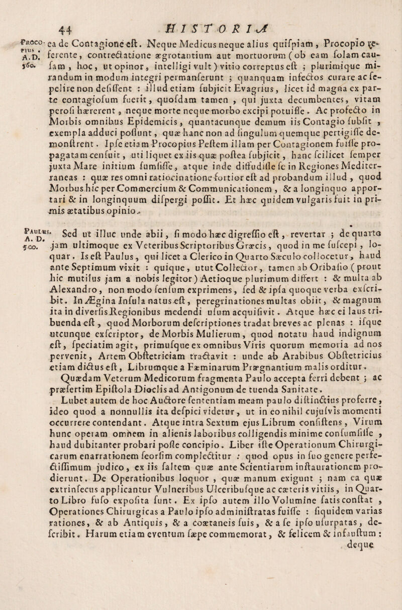 fR°co- ea de Contagione eft. Neque Medicus neque alius qutfpiam , Proeopio xz* A.d! ferente, centred: a done aegrotantium aut mortuorum (ob eam folam cau- $6o. fani, hoc , ut opinor 9 intelligi vult ) vitio correptus eft ,* pkuimique mi- random in modum integri permanferunt j quanquam infedos curare aefe- pclire non deficient : illud etiam fehjicit Evagrhis, licet id magna ex par¬ te eontagioium fuerit, quofdam tamen , qui juxta decumbentes, vitam perofi haererent,, neque morte neque morbo excipi potuifle . Ac pro fed o in Morbis omnibus Epidemicis, quantacunque demum iis Contagio fubfit , exempla adduci poliunt, quae hanc non ad lingulum quemque pertigiffe de* xnonftrent. Ipfe etiam Procopius Pellem illam per Contagionem fu ille pro¬ pagatam cenfuit, uti liquet ex iis quae poftea lubjicit, hanc fcilicet lemper juxta Mare initium fumlifle., atque inde diffudifle fe in Regiones Mediter¬ raneas : quae res omni ratiocinationefortior eft ad probandum illud , quod Morbus hic per Commercium & Communicationem , & a longinquo appor¬ tari & in longinquum difpergi poflic* Et base quidem vulgaris fuit in pri- tnis aetatibus.opinio.» Paulus., A. D* 500. Sed ut illuc unde abii, fi modobaec digrefiio eft , revertar 5 de quarta .jam ultimoque ex Veteribus Scriptoribus Graecis, quod in me fufeepi , lo¬ quar . Is eft Paulus*, qui licet a Clerico in Quarto Saeculo collocetur, haud ante Septimum vixit : quique, utut Coi ledo r, tamen ab Oribalio ( prout hic mutilus jam a nobis legitor )Aetioque plurimum differt : & multa ab Alexandro, non modo fenfum exprimens, fed &ipfa quoque verba exicri- bit. In JEgina Infula natus eft, peregrinationes multas obiit, & magnum ita in diverfisllegionibus medendi ulum acquifivit. Atque haec ei laus tri¬ buenda eft y quod Morborum deferiptiones tradat breves ac plenas : iique utcunque exferiptor, de Morbis Mulierum, quod notatu haud indignum eft, fpeciatim agit, primufque ex omnibus Viris quorum memoria ad nos pervenit, Artem Obftetriciam tra&avit t unde ab Arabibus Obftetricitis etiam di&us eft, Librumque a Feminarum Praegnantium malis orditur^ Quaedam Veterum Medicorum fragmenta Paulo accepta ferri debent ; ac praefertim Epiftola Dioclis ad Antigonum de tuenda Sanitate^ Lubet autem de hoc Au&ore fententiam meam paulo diftindtius proferre, ideo quod a nonnullis ita defpici videtur, ut in eo nihil cujulvis momenti occurrere contendant. Atque intra Sextum ejus Librum eonfiftens, Virum hunc opetam omhem in alienis laboribus colligendis minime confumfille , haud dubitanter probari polle concipio . Liber ille Operationum Chirurgi¬ carum enarrationem feorfim compledtitur : quod opus in fuo genere perfe¬ ct i Ulmum judico, ex iis faltem quas ante Scientiarum inftaurationem pro¬ dierunt. De Operationibus loquor , quae manum exigunt 5 nam ca quae extrinfecus applicantur Vulneribus Ulceribufque ac caeteris vitiis, in Quar¬ to Libro fufo expolita funt. Ex ipfo autem illo Volumine fatis conftat 5 Operationes Chirurgicas a Paulo ipfo adminiftratas fuille : fiquidem varias rationes, & ab Antiquis, &a coaetaneis fuis, & a fe ipfo ufurpatas, de- feribit * Harum etiam eventum faepe commemorat, tk felicem & infauftum : deque