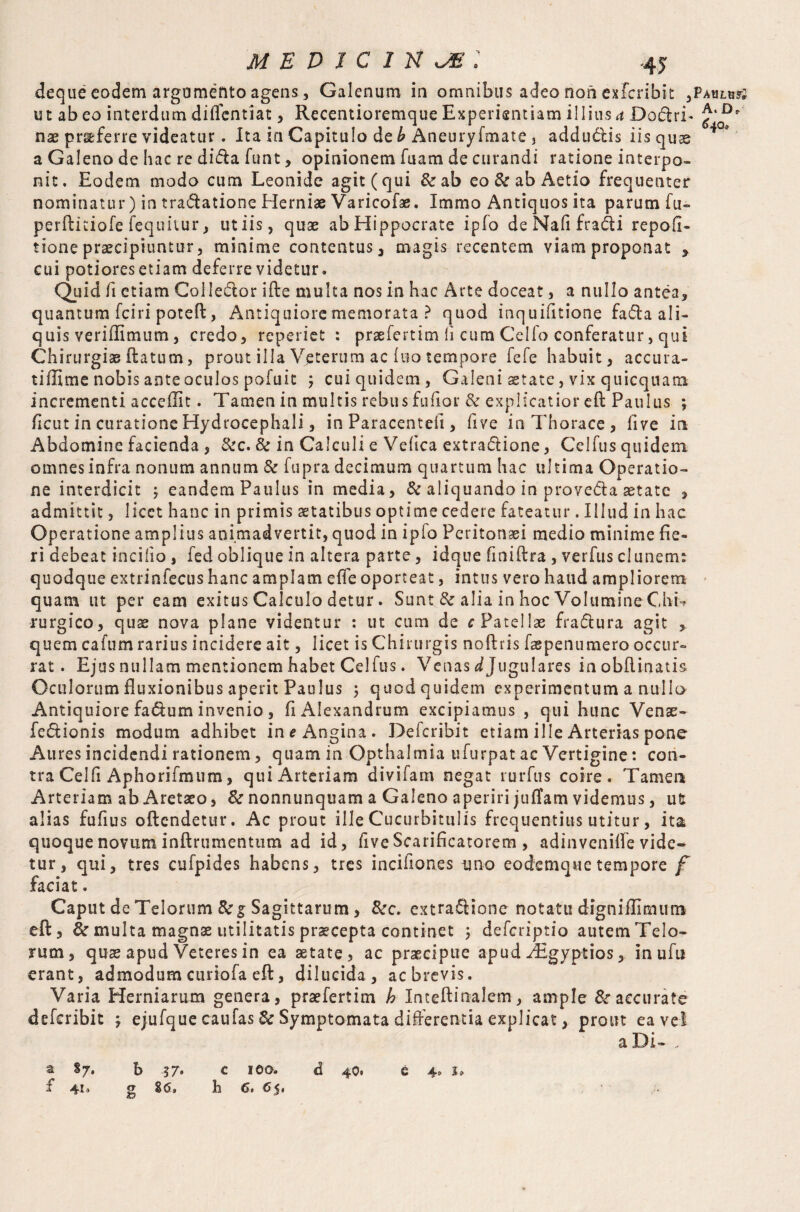 deque eodem argumento agens, Galenum in omnibus adeo non exTeribic ,PAHLuy2 ut abeo interdum diflentiat, Recentioremque Experientiam illius a Do&rL nx proferre videatur. Ita in Capitulo de £ Aneuryfmate 3 addu&is iis quae a Galeno de hac re dida funt, opinionem fuam de curandi ratione interpo¬ nit. Eodem modo cum Leonide agit (qui &ab eo & ab Aetio frequenter nominatur) in tradatione Herniae Varicofae. Immo Antiquos ita parum fu- perftitiofe fequitur, ut iis, quae ab Hippocrate ipfo de Nafi fradi repofi- tione praecipiuntur, minime contentus , magis recentem viam proponat * cui potiores etiam deferre videtur. Quid fi etiam Colledor ifte multa nos in hac Arte doceat, a nullo antea, quantum fciri poteft, Antiquiore memorata ? quod inquifitione fada ali¬ quis veriffimum, credo, rcperict : praefertim ii cum Celfo conferatur, qui Chirurgis datum, prout illa V,eterum ac luo tempore fefe habuit, accura- tiffime nobis ante oculos pofuit 3 cui quidem, Galeni aetate, vix quicquamt incrementi acceffit. Tamen in multis rebus fufior 8c explicatior eft Paulus ; ficut in curatione Hydrocephali, in Paracentefi, five in Thorace, five in Abdomine facienda , &c. 8c in Calculi e Vefica extradione, Celfus quidem omnes infra nonum annum & fupra decimum quartum hac ultima Operatio¬ ne interdicit ; eandem Paulus in media, & aliquando in proveda aetate , admittit, licet hanc in primis aetatibus optime cedere fateatur. Illud in hac Operatione amplius animadvertit, quod in ipfo Peritonaei medio minime fie¬ ri debeat in cilio , fed oblique in altera parte, idque fmiftra , verfus clunerm quodque extrinfecus hanc amplam effe oporteat, intus vero haud ampliorem quam ut per eam exitus Calculo detur. Sunt 8z alia in hoc Volumine Chi** rurgico, quae nova plane videntur : ut cum de c Patellas fradura agit , quem cafum rarius incidere ait, licet is Chirurgis noftris faspenumero occur¬ rat. Ejus nullam mentionem habet Celfus. Venas ^Jugulares inobftinatis Oculorum fluxionibus aperit Paulus ; quod quidem experimentum a nullo Antiquiore fadum invenio , fi Alexandrum excipiamus , qui hunc Venae - fedionis modum adhibet in e Angina. Defcribit etiam ille Arterias pone Aures incidendi rationem, quam in Opthalmia ufurpat ac Vertigine: con¬ tra Celfi Aphorifmum, qui Arteriam divifam negat rurfus coire. Tamen Arteriam ab Aretaeo, Scnonnunquam a Galeno aperiri jufTam videmus, u£ alias fufius oftendetur. Ac prout ille Cucurbitulis frequentius utitur, ita quoque novum inftrumentum ad id, fiveScarificatorem , adinveniffe vide- tur, qui, tres cufpides habens, tres incifiones uno eodemquetempore f faciat. Caput de Telorum 8cg Sagittarum, &c. extra£Hone notatu digniflimuni eft, & multa magnae utilitatis praecepta continet > deferiptio autem Telo¬ rum, quae apud Veteres in ea aetate, ac praecipue apud iEgyptios, inufif erant, admodum curiofa eft, dilucida, ac brevis. Varia Herniarum genera, praefertim h Inteftinalem, ample & accurate defcribit ; ejufque caufas & Symptomata differentia explicat, prout ea ve! a Di- , a §7* b 37» c ioo. d 40. e 4» I 41. g 86» ll {s* {5^#