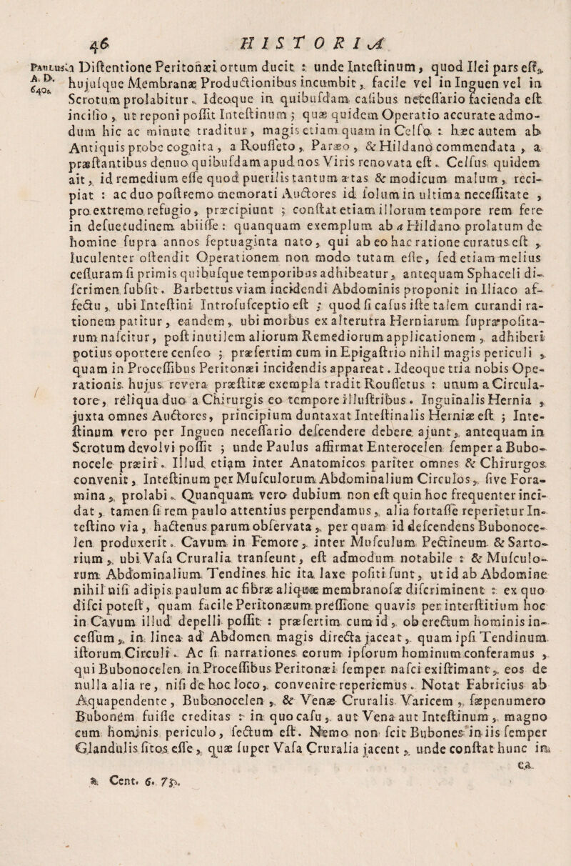64a fa«lus;i Diftentione Peritonaei,ortum ducit ?. unde Inteftinum, quod Ilei parsed A hujuique Membranae Productionibus incumbitfacile vel in Inguen vel in Scrotum prolabitur c. Ideaque- in quibufdam calibus nefreftario facienda eft incido y ut reponi poffit Inteftinum \ quae quidem Operatio accurate admo« dum hic ac minute traditur, magis etiam quam in Cei fla 1 haec autem ab Antiquis probe cognita , a Rouffeto , Paraso , & Hildano commendata >. a prasftantibus denuaquibufdatnapudnos, Viris renovata eft * Ceifus. quidem ait, id remedium effe quod; puerilis tantum artas 8c modicum malum, reci¬ piat : ac duo poftrema memorati Audores id iolum ia ultima neceflitate , praextremo.refugio, praecipiunt ; conflat etiam illorum tempore rem fere in defuetudinem abiiffe : quanquam exemplum ab a Hildano prolatum de homine fupra annos kptuagsnta. nato, qui ab eo hac ratione curatus eft luculenter ollendit Operationem non modo tutam ede, fed etiam melius cefluram fi primis quifaufque temporibus adhibeatur, antequam Sphaceli di- fcrimenfubfit. Barbettus viam incidendi Abdominis proponit in Iliaco af- fedu, ubi In t eft i ni. Introfufceptio eft ; quod (i calus ifte talem curandi ra¬ tionem patitur, eandem, ubi morbus ex alterutra Herniarum fuprarpoiita- rumnafeitur, poft inutilem aliorum Remediorum applicationem , adhiberi potius oportere cenfeo 5. praefertim cum inEpigaftrio nihil magis periculi quam in Proceffibus Peritonaei incidendis appareat. Ideoque tria nobis Ope¬ rationis. hujus; revera praeftitse exempla tradit Roufietus r unum a Circula» tore, reliqua duo a Chirurgis eo tempore illuftribus * Inguinalis Hernia , juxta omnes Audores, principium duntaxat Inteftinaiis Herniae eft ; Inte¬ ftinum rero per Inguen neceftario defeendere debere, ajunt,, antequam in Scrotum devolvi poffit ; unde Paulus affirmat Enterocelen Temper a Bubo¬ nocele prseiri. Illud eti^m inter Anatomicos pariter omnes & Chirurgos, convenit, Inteftinum per Mufculor.um Abdominalium Circulos, live Fora¬ mina,, prolabi.. Quanquam vero dubium non eft quin hoc frequenter inci¬ dat , tamen .fi- rem paulo attentius perpendamus,, aliafortafle repedetur In- teftino via, hadenus parum obfervata perquam id defeendens Bubonoce- Jen produxerit. Cavum in Femore,, inter Mufculum Pedineum & Sarto¬ rium ubi Vafa Cruralia tranfeunt, eft admodum notabile s SrMufculo- rum; Abdominalium Tendines hic ita. laxe politi funt, ut id ab Abdomine nihil nili adipis paulum ac fibrae aliquae membranofae Aifcriminent ° ex quo difei poteft, quam facile Peritonaeum preffione quavis per interflitium hoc in Cavum illud depelli poffit : praefertim cum id',. ob eredum hominis in- ceffum^ in linea ad Abdomen magis direda jaceat,, quam ipfi Tendinum iftorum Circuli. Ac fi narrationes eorum ipforum hominum conferamus , qui Bubonocelen in Proceffibus Peritonaei Temper nafei exiftimanteos de nulla alia re, nifi de hoc loco, convenire repedemus. Notat Fabricius ab Aquapendente, Bubonocelen ,, & Venas Cruralis Varicem ,.s faepenumero Bubonem fuifle creditas : in quocafu,. aut Vena aut Inteftinum magno cum homjnis periculo, ledum eft. Nemo non fcit Bubones iniis Temper Glandulis fito&cfiequae fuper Vafa Cruralia jacent % unde confiat hunc irk e,a % Cent. 7p,