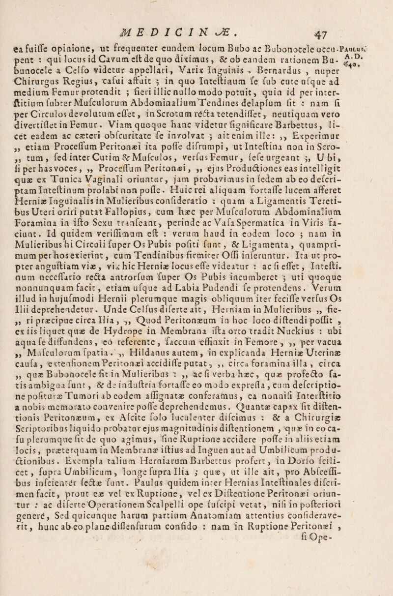 3> «afuiffe opinione, ut frequenter eundem locum Bubo ac Bubonocele occu^Pauluv pent : qui locus id Cavum eft de quo diximus, &r ob eandem rationem Bu- A,D* bunocele a Celfo videtur appellari, Varix Inguinis , Bemardus , nuper Chirurgus Regius, cafui affuit j in quo Intcftiaum fe fub cuteofque ad medium Femur protendit ; fieri illic nullo modo potuit, quin id perinter- ftitiumfubterMufcuIorum AbdominaliumTendines delapfum lit * nam fi per Circulos devolutum effet, in Scrotum reda tetendiffet , neutiquam vero divertiflet in Femur. Viamquoque hanc videtur fignificare Barbettus, li¬ cet eadem ac ceteri obfcuritate fe involvat $ ait enim ille: ,, Experimur etiam Proceffum Peritonaei ita pofie difrumpi, utlnteftina non in Scro¬ tum, fed inter Cutim Mufculos, verfusFemur, (efe urgeant Ubi, fi per has voces, ,, Proceffum Peritonei, ,, ejus Produ&iones eas intelligit quae ex Tunica Vaginali oriuntur, jam probavimusin ledemabeodefcri- ptamlnteftinum prolabuion pofie. Huicrei aliquam fortaffe lucem afferet Herniae Inguinalis in Mulieribus confideratio s quam a Ligamentis Tereti¬ bus Uteri oriri putat Fallopius, eum haec per Mufculorum Abdominalium Foramina in ifto Sexu tranfeant, perinde ac Vafa Spermatica in Viris fa¬ ciunt. Id quidem verifiimum eft : verum haud in eodem loco ; nam in Mulieribus hi Circuli fuper Os Pubis pofiti funt, & Ligamenta, quampri¬ mum per hos exierint, cum Tendinibus firmiter Ofii inferuntur. Ita ut pro¬ pter anguftiam viae , vix hic Herniae locus effe videatur : acfiefiet, Intefth num nccefiario reda antrorfum fuper Os Pubis incumberet uti quoque nonnunquam facit, etiam ufque ad Labia Pudendi fe protendens. Verum illud in hujufmodi Hernii plerumque magis obliquum iter feciffe Verfus Os Ilii deprehendetur. Unde Celfus diferte ait, Herniam in Mulieribus „ fie- ,, ri praecipue circa Ilia , ,, Quod Peritonaeum in hoc loco diftendi poffit , ex iis liquet quae de Hydrope in Membrana ifta orto tradit Nuckius : ubi aqua fe diffundens, eo referente, faecum effinxit in Femore, ,, pervacua ,, Mafculorum fpatia Hildanus autem , in explicanda Herniae Uterinae caufa , extenfionem Peritonaei accidiffe putat, ,, circa foramina illa , circa 5, quas Bubonocele fit in Mulieribus t ,, ac fi verba haec , quae profedo fa¬ tis ambigua funt, 8c d: induftria.fortaffe eo modo exprefia , cum deferiptio- ne politurae Tumori ab eodem afiignatse conferarnus, ea nonnili Interftitio a nobis memorato convenire pofie deprehendemus. Quantae capax fit diften- tionis Peritonaeum, ex Afcite folo luculenter difeimus : & a Chirurgiae Scriptoribus liquido probatur ejus magnitudinis diftchtionem , quae in eo ca- fu plerumque fit de quo agimus, fine Ruptione accidere poffe in aliis edam locis, praeterquam in Membranae i (tins ad Inguen aut ad Umbilicum produ¬ ctionibus. Exempla talium Herniarum Barbettus profert, in Dorio fci li¬ cet 9 fupra Umbilicum , longe lupra Ilia ; quae, ut ille ait, pro Ab Ice ili¬ bus infeienter (c&aefunt. Paulus quidem inter Hernias Inteftinales diferi- men facit, prout eas vel ex Ruptione, vel ex Diftentione Peritonaei oriun¬ tur ; ac diferte Operationem Scalpelli ope fufeipi vetat, nili in pofteriort genere, Sed quicunque harum partium Anatomiafn attentius confiderave- tit, hunc ab eo plane difienfimim confido i nam in Ruptione Peritonei , fi Ope»