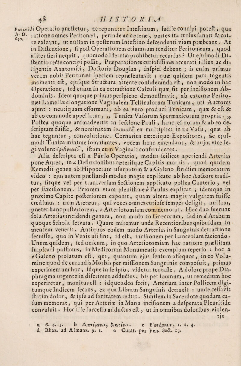 A * D» 6 48 H I S T 0 R l a ratione omnes Peritonaei , perinde ac caeterae , partes ita rurfus fanari & coi¬ re valeant, ut nullam in pofterum Inteftino defcendenti viam praebeant. At in Diftentione, fi poft Operationem etiamnum tenditur Peritonaeum, quod aliter fieri nequit, quomodo Herniae prohibetur recurfus ? Ut ejufmodi Di- ftentio rede concipi poflit, Praeparationes curiofiffimae accurati illius aedi- ligentis Anatomici, Dadoris Douglas , infpici debent ; is enim primus veram nobis Peritonaei fpeciem repraefentavit ; quae quidem pars ingentis momenti eft, ejufque Strudura attente confideranda eft , non modo in hac Operatione, led etiam in ea extractione Calculi quae fit per incifionem Ab¬ dominis. Idem quoque primus perfpicue demonftravit, ab externae Perito¬ naei Lamellas elongatione Vaginalem Tefticulorum Tunicam , uti Audores ajunt : neutiquatn efformari, ab ea vero produci Tunicam , quae&eft& ab eo commode appellatur, „ Tunica Vaforum Spermaticorum propria . ,, Poftea quoque animadvertit in lectione Pauli , hanc ei notam & ab eo de- icriptam fuifl'e, &• nominatam sA/xo^jT ex multiplici iniisVafis, quae ab hac teguntur , convolutione. Cornarius caeterique Expofitores, de ejuf¬ modi Tunica minime fomniantes, vocem hanc emendant, & hujus vice le¬ gi volunt spvQpoufn > iftam cum Vaginali confundentes. Alia deferipta eft a Paulo Operatio, modus fcilicet aperiendi Arterias pone Aures, in a Defluxionibus casteiifque Capitis morbis ; quod quidem Remedii genus ab Hippocrate ufurpatum &r a Galeno ftridim memoratum video : ejus autem praeftandi modus magis explicate ab hoc AuCtore tradi¬ tur, fitque vel per tranfverfam Sedionem applicato poftea Cauterio , vel per Exciftonem * Priorem viam pleniflime b Paulus explicat ; idemque in proximo Capite pofteriorem exponit, quam altera magis vulgarem fuifte credimus : namAretseus, qui voces omnes curiofe Temper deligit, nullam, praeter hanc pofteriorem , c Arteriotomiam commemorat. H^ec duo fuerunt fola Arterias incidendi genera, non modo in Graecorum , fed in d Arabum quoque Schola fervata . Quare miremur unde Recentioribus quibuidam in mentem venerit, Antiquos eodem modo Arterias in Sanguinis detradione fee ui fle, quo in Venis uli flnt, id eft, incifionem per Lanceolam faciendo . Unum quidem, fed unicum, in quo Arteriotomiam hac ratione praeditam Eufpicari poffimus, in Medicorum Monumentis exemplum reperio : hoc a e Galeno prolatum eft, qui, quantum ejus fenfum aflequor, in eo Volu¬ mine quod de curandis Morbis per miflionem Sanguinis compofuit, primus experimentum hoc , idque in fe ipfo, videtur tentafle . A dolore prope Dia¬ phragma urgente in diferimen addudus, bis per lomnum , ut remedium hoc experiretur, monituseft : idque adeo fecit, Arteriam inter Pollicem digi- tumque Indicem fecans, ex qua Libram Sanguinis detraxit : unde ceflavit ftatim dolor, & ipfe ad fanitatem rediit. Similem in Sacerdote quodam ca- fum memorat, qui per Arteriae in Manu incifionem a defperata Pleuritide convaluit. Hoc ille fucceflu addudus eft , ut in omnibus doloribus violen¬ tis a 6. 4. 5. b Aioney.ntr) £/#/pgs/p. e 'E'v.rxu.vsn?, 1. 2» f.