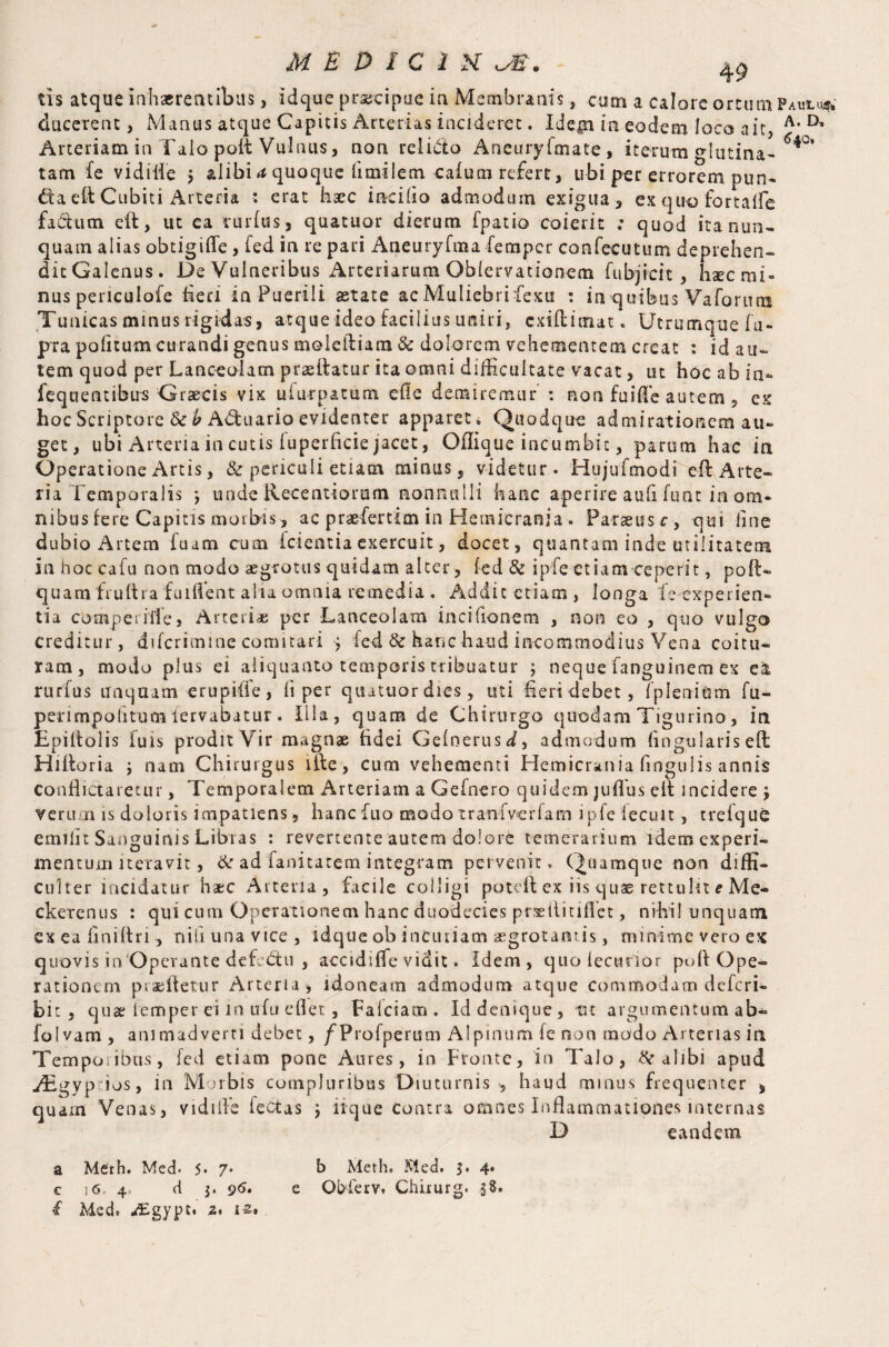 ducerent, Manus atque Capitis Arterias incideret. Idep in eodem loco ait, A'D’ Arteriam in Talo poit Vulnus, non relicto Aneuryftnate , iterum glutina- tam fe vidiife > alibi (t quoque flmilem cafum refert , libi per errorem pun¬ cta eit Cubiti Arteria : erat haec incilio admodum exigua, ex qu© fortaile fa&utn eft, ut ca vurfus, quatuor dierum fpatio coierit ; quod ita nun¬ quam alias obtigiffe , led in re pari Aneuryfma fempcr confecutum deprehen- ditGalenus. De Vulneribus Arteriarum Oblervationem fu bj icit, hsecmi» nus periculofe heri in Puerili aetate ac Muliebri fexu : in quibus Va for uni Tunicas minus rigidas, atque ideo facilius uniri, cxiftimat. Utrumque fu- pra politum curandi genus moleftiatn & dolorem vehementem creat : id au¬ tem quod per Lanceolam prasftatur ita omni difficultate vacat, ut hoc ab in- fequentibus Graecis vix ufurpatum die detairemur' : non fuiffe autem, ex hoc Scriptore Szb Adfcuario evidenter apparet * Quodque admirationem au¬ get, ubi Arteria in cutis fuperficie jacet, Oflique incumbit, parum hac in Operatione Artis, & periculi etiam minus, videtur. Hujufmodi eft Arte¬ ria Temporalis *, unde Recentiorum nonnulli hanc aperire aufi hint in om¬ nibus fete Capitis morbis, ac praefertim in Hemicrania. Parseusr, qui line dubio Artem fuam cum icientia exercuit, docet, quantam inde utilitatem in hoc cafu non modo aegrotus quidam alter, fed & ipfe etiam ceperit, poll- quam fruftra fuiflent alia omnia remedia . Addit etiam, longa fe experien¬ tia comperiife, Arteria; per Lanceolam incifionem , non eo , quo vulgo creditur, diferimine comitari > fed & hanc haud incommodius Vena coitu¬ ram, modo plus ei aliquanto temporis tribuatur ; neque fanguinem ex ea rurfus unquam erupiffe, li per quatuor dies, uti fieri debet, fpienium fu- perimpolitumlervabatur. Illa, quam de Chirurgo quodam Tigurino, in Epiltolis fuis prodit Vir magnae fidei Gelnerus d, admodum lingularis eft Hifforia j nam Chirurgus ifte, cum vehementi Hemicrania lingulis annis conflictaretur, Temporalem Arteriam a Gefnero quidem juffus elf incidere j verum is doloris impatiens, hanefuo modotranfverfam ipfe lecuit, trefque emilit Sanguinis Libras : revertente autem dolore temerarium idem experi¬ mentum iteravit, & ad fanitarem integram pervenit . Quamque non diffi¬ culter incidatur haec Arteria, facile colligi poteif ex iis quae rettulit * Me- ckerenus : qui cum Operationem hanc duodecies praeilitiiTet, nihil unquam ex ea finiitri, nili una vice, idque ob incuriam aegrotantis, minime vero ex quovis in 'Operante defedfu , accidiffe vidit. idem, quo lecturior pulf Ope¬ rationem praeiletur Arteria, idoneam admodum atque commodam deferi- bit, qua; temper ei in ufu eflet , Falciam . Id denique , ttc argumentum ab- folvam , animadverri debet, f Profperum Alpinum fe non modo Arterias in Temporibus, fed etiam pone Aures, in Fronte, in TaJo, & alibi apud jEgyp:ios, in Morbis compluribus Diuturnis , haud minus frequenter , quam Venas, vidiife ieCtas ‘9 iique Contra omnes Inflammationes internas D eandem a Merh. Med. 5* 7* b Meth. Med. 3. 4* c 16 4. d ^ 96» e Obferv» Chirurg. .58. f Med» -Egypt. 2* 12%