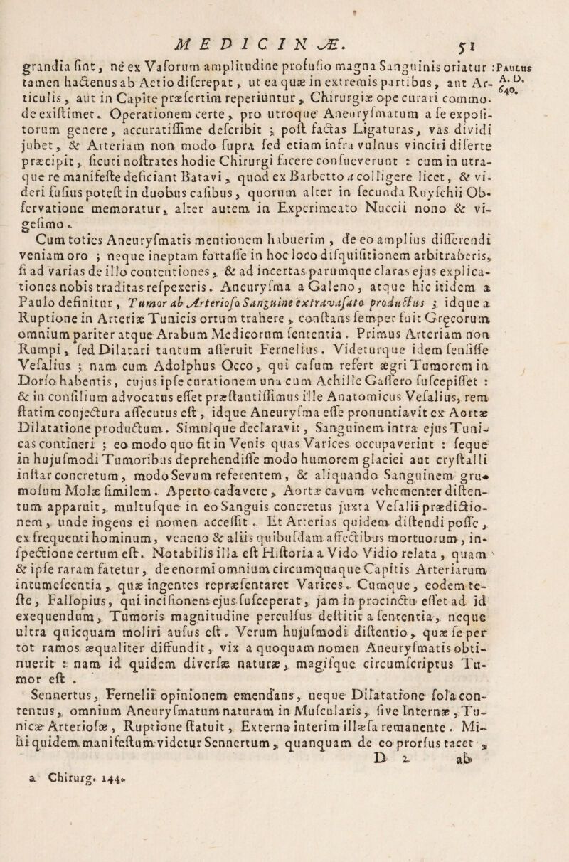 grandia fiat, ne ex Vaforum amplitudine profufio magna Sanguinis oriatur .'Paulus tamen hactenus ab Aet io di fc repat , ut ea quae in extremis partibus, aut Ar- £'D' ticulis , aut in Capite praefertim reperiuntur * Chirurgiae ope curari comma, deexidimet* Operationem certe * pro utroque Aneuryfma tum a fe expoli¬ torum genere 5 accuratiffime defer ibit * pod fatdas Ligaturas* vas dividi jubet* & Arteriam non modo fupra fed etiam infra vulnus vinciri diferte praecipit, deuti nodrates hodie Chirurgi facere confueverunt % cumin utra- que re manifede deficiant Batavi * quod ex Barbetto a colligere licet, & vi- deri fudus poted in duobus cahbus * quorum alter in fecunda Ruyfchii Qb- fervatione memoratur* alter autem in Rxperimeato Nuccii nono & vi» gefimo«. Cum toties Aneuryfmatis mentionem habuerim , de eo amplius differendi veniamoro ; neque ineptam fort a fle in hoc loco difquifitionem arbitraberis* fi ad varias de illo contentiones * & ad incertas parumque claras ejus explica¬ tiones nobistraditas refpexerisAneuryfma aGaleno, atque hic itidem a Paulo definitur, Tumor ah^Arteriofa Sanguine extravafato producitis ; idquea Ruptionem Arteriae Tunicis ortum trahere candans iemper fuit Grgcorum omnium pariter atque Arabum Medicorum lententia. Primus Arteriam non Rumpi, fed Dilatari tantum a deruit Fernelius. Videturque idem fendffe VefaJius * nam. cum Adolphus Occo, qui cafum refert segri Tumorem in Dorio habentis, cujus ipfe curationem una cum Achille Gaflero fufeepidet : 8c in condi i um advocatus effet prae danti dimus ille Anatomicus Vefalius, rem ftatimconjedlura affectitus ed , idque Aneuryfma effe pronuntiavit er Aortas Dilatatione produftum. Simnlque declaravit, Sanguinem intra ejusTunL cas contineri ; eo modo quo fit in Venis quas Varices occupaverint : feque in hujufmodi Tumoribus deprehendide modo humorem glaciei aut crydalli indar concretum, modo Sevum referentem , 8c aliquando Sanguinem gru* mofum Molae doiilem ► Aperto cadavere * Aortje cavum vehementer diden- tum apparuit,, multufque in eo Sanguis concretus juxta Vefalii praedictio¬ nem, unde ingens ei nomen acceifit Et Arterias quidem didendi poiTe , ex frequenti hominum, veneno & aliis quibufdam affedibus mortuorum , in- ipedtionecertum eft. Notabilis illa ed Hidoria a Vido Vidio relata, quam ' ik ipfe raram fatetur, de enormi omnium circumquaque Capitis Arteriarum intumefeentia * quae ingentes repraefentaret Varices,. Cumque, eodem te- de, Fallopius, qui incidonemejus fufeeperat* jam in procin&o edet ad id exequendum, Tumoris magnitudine perculfus deditit a fententia, neque ultra quicquam moliri aufus ed. Verum hujufmodi didendo* quas fe per tot ramos aequaliter diffundit, vix a quoquam nomen Aneuryfmatis obti¬ nuerit t nam id quidem diverfas naturae* magifque. circumfcriptus Tu¬ mor eft . ' Sennertus, Fernelii opinionem emendans, neque Dilatatione folacon¬ tentus*, omnium Aneuryfmatum naturam in Mufcularis, five Internae , Tu» nicae Arteriolae , Ruptione datuit, Externa interim ill®fa remanente . Mi¬ hi quidem,manifeftum videtur Sennertum * quanquam de eo prorfus tacet 3, D z. ab a Chirurg. 144».