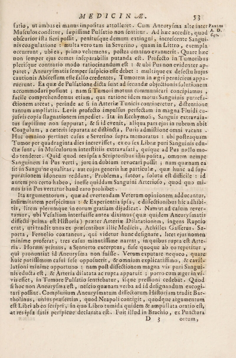 fatio, ut a mb as ei mantis impositas attolleret. Cum Aneuryfma a! te inter Pauli*® Mufculosconditur, I*.pi dime Fulfaxio aon fentitur. Ad haec accedit , quod i obfeurior ifta fteri pofftt, penitufque demum extinguf, increfccnte SanguT multa vero tam inSeverino, quam ia Littro , exempla • * r\ • ms coa an one occurrunt, ubi ea , primo vehemens, poftea omnino evanuerit, Quare haec non femper ejus comes infeparabilis putanda eft. Profedo ia Tumoribus plerifque contrario modo ratiocinandum eft : & ubi Pus non evidenter ap¬ paret, Aneurvfmatis femper fafpicio efte debet : multique ex defeduhujus cautionis Abfcedtim efie falfocredentes, Tumorem in aegri perniciem appa¬ ruerunt . Ea quae de Pullatione dicta hiat ad fecundae objectionis folutionem accommodari poftunt j nam ft Tumori motum communicari concipiamus , facile comprehendemus etiam, qua ratione idem motus Sanguinis putrefa- dionem arceat, perinde ac fi in Arteriae Tunicis contineretur, diftentione tantum ampliatis. Levis profedo impulfus per fed am inmagnaTluidicu- jTfvis copia ftagnationem impediet. Ita in Ecchymoli, Sanguis extravafa- tus faepiftime non fuppurat, & ft id evenit, aliqua pars ejus in rubrum abit Coagulum, a ceteris feparata ac dtftinda , Puris admiftione omni vacans . Huc omnino pertinet cafus e Severino fupra memoratus : ubi pofteaquam Tumor per quadraginta dies increviffet, exeo fex Librae puri Sanguinis edu- dtaefunt, in Mufculorum interftitiis extravafati, quique ad Pus nullo mo¬ do tenderet. Quid quod resipfa a Scriptoribus iftis polita , omnem nempe Sanguinem in Pus verti, jure indubium revocari poffit ; nam quaenam ea iit in Sangtrne qualitas, aut cujus generis hae particulae , quas hunc ad fup- jmrationem idoneum reddant, Problema, fateor, folutu eft difficile : id autem pro certo habeo , ineffe quiddam Sanguini Arterio-fo , quod quo mi¬ mis isin Pus vertatur haud raro prohibet-. Ita argumentorum , quae ad evertendam Veterum opinionem adducuntur, Inftnmtatem perfpicimus : & Experientia ipfa, e diftedionibus hic adhibi¬ tis, litem plerumque in eorum gratiam dijudicat. Nanrut ad cafum rever¬ tamur, ubi Vefalium interfuide antea diximus (quas quidem Aneurvfmatis difiedi prima eft Hiftoria) praeter Arteriae Dilatationem-, ingens Ruptio erat, uti tradit unus ex prseientibus illic Medicis, Achilles G afferiis, Sa- porta , Fern ei io coxtaneus, qui videtur hunc de lignare, licet ejus nomen minime proferat, tres cafus minutiflime narrat, in quibus rupta eft Arte¬ ria. Horum primus, aSennerto excerptus, fufe quoque ab eo repetitur , qui pronuntiat id Aneuryfma non fuifte • Verum exputare nequeo, quare huic potiftimum cafui fefe oppofuerit, omnium explicatidimo, fk cavil¬ lationi minime opportuno : nara poft difFedionem magna vis puri Sangui¬ nis edu&a eft, & Arteria dilatata ac rupta apparuit ; porro cum aeger in vi¬ vis effet , in Tumore Pulfatio fentiebatur, ifq ire p redion i cedebat. Quod ft hoc non Aneuryfma eft , nefeio quaenam verba ad id defignandum excogi¬ tari'poffint. Gomplunum Aneuryfmatum did edorum Hiftoriam tradit Bar^* tholinus, unius praefertim , quod Neapoli contigit, quodque argumentum eft Libri abeo feripriy in quo Libro tumida quidem & ampullata oratio eft, At res ipfa fatis pertpicue declarata eft . Fuit illud in Brachio, exPundura D z ortum.