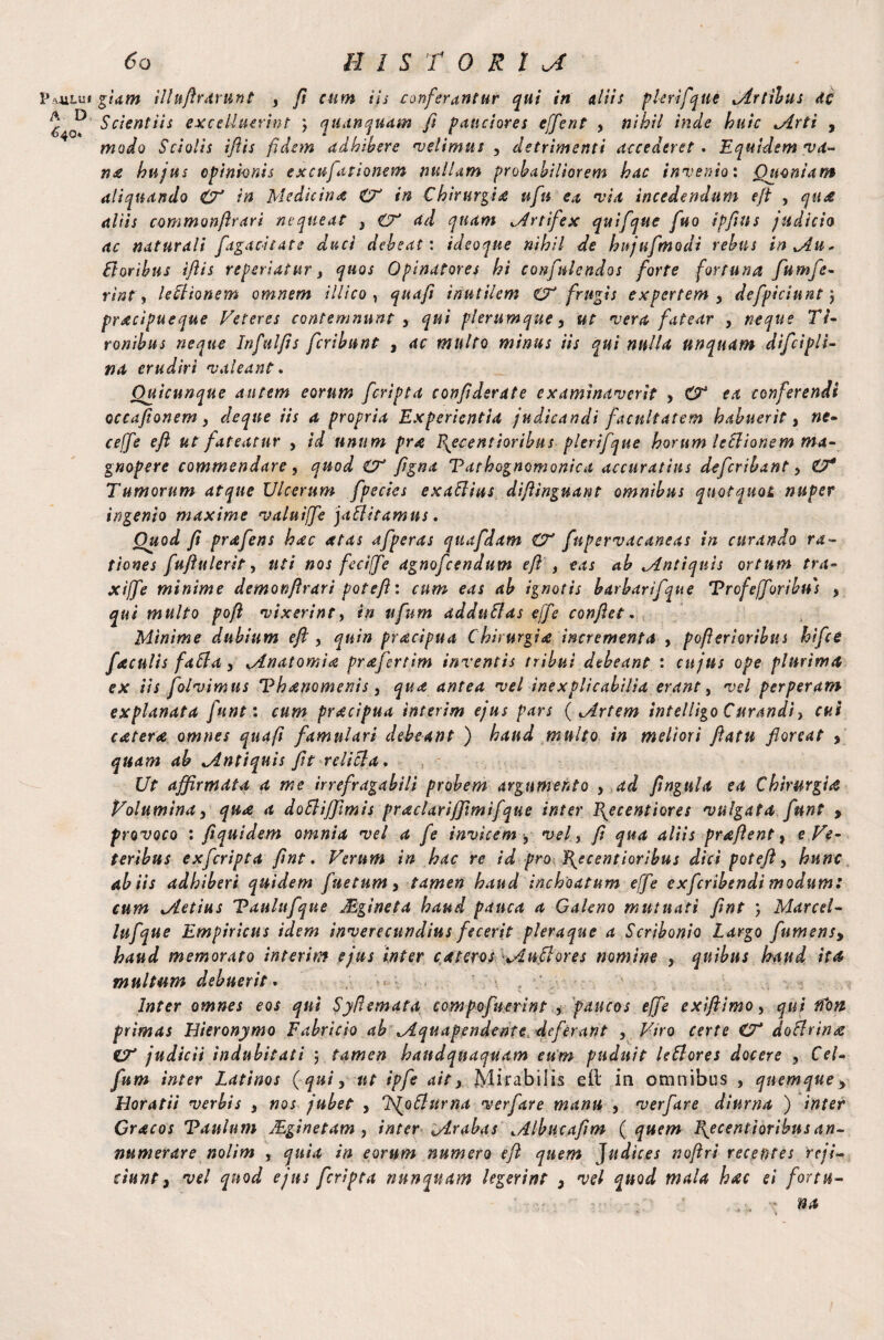 P/OlLUf A D 640* 60 HISTORIC giam illuftraxunt , ft cum iis conferantur qui in aliis plerifqtie jtrtilus At Scientiis excdluerint ; quanquam fi pauciores effient , nihil inde huic Mrti , modo Sciolis iftis fidem adhibere 'velimus , detrimenti accederet. Equidem 'va¬ na hujus opinionis excufationem nullam probabiliorem hac invenio: Quoniam aliquando & ia Medicina CT in Chirurgia ufn ea via incedendum eft , qit£ aliis commonftrari nequeat , ad quam Mr t if ex quifque fuo ipftns judicio ac naturali fagacitate duci debeat: ideoque nihil de hitjufmodi rebus in Mu. ftoribns iftis re periatur, quos Opinatores hi confidendos forte fortuna fumfe- rint, leSltonem omnem Mico , quaft inutilem €T frugis expertem, defpiciunt) pracipueque Veteres contemnunt , qui plerumque, ut vera fatear , neque Ti¬ ronibus neque Infulfts feribunt , ac multo minus iis qui nulla unquam difcipli- na erudiri valeant. Ouicunque autem eorum feripta confidente examinaverit , O* ea conferendi occafionem, deque iis a propria Experientia judicandi facultatem habuerit, ne- ceffie eft ut fateatur , id unum pra P^ecentioribus plerifque horum leSlionem ma¬ gnopere commendare, quod CT figna Tarhognomonica accuratius deferibant, ZJ* Tumorum atque Ulcerum fpecies exaClius diftinguant omnibus quotquot nuper ingenio maxime valuiffe jaffitamns. Ouod fi prafens hac atas afperas quafdam €T fnpervacaneas in curando ra¬ tiones fuftulerit, uti nos feciffe agnofeendum eft , eas ab Mntiquis ortum tra- xijfe minime demonftrari poteft: cum eas ab ignotis barbarifque Trofefforibu) , qui multo poft vixerint, in ttfnm adduSlas effe conflet. Minime dubium eft , quin pracipua Chirurgia incrementa , pofterioribus hifice faculis faff a, Mnatomia prafertim inventis tribui debeant : cujus ope plurima ex iis folvimus Thanomenis, qua antea vel inexplicabilia erant, vel perperam explanata fune: cum pracipua interim ejus pars ( Mrtem intelligo Curandi, cui catera omnes quafi famulari debeant ) haud multo in meliori ftatn floreat , quam ab Mntiquis fit relicla. Ut affirmata a me irrefragabili probem argumento , ad ftngula ea Chirurgia Volumina, qua a doElifftmis praclariffimifque inter Epee enti or es vulgata funt > provoco : fiquidem omnia vel a fe invicem, vel, fi qua aliis praftent, e Ve¬ teribus exferipta ftnt. Verum in hac re id pro \ecentioribus dici poteft, hunc ab iis adhiberi quidem fnetum, tamen haud inchoatum effe exferibendi modum: cum Metius Tanlufque Mgineta haud pauca a Galeno mutuati ftnt ) Marcel- lufque Empiricus idem inverecundius fecerit pleraque a Scribonio Largo fumens, haud memorato interim ejus inter cateros Muci ores nomine , quibus haud ita multum debuerit. Inter omnes eos qui Syfiemata compofuerint , paucos effe exiftimo, qui fCon primas Hieronymo Fabricio ab Mquapendente deferant , Viro certe CV doflrinre judicii indubitati \ tamen handqnaquam eum puduit leClores docere , Cei- fum inter Latinos (qui, ut ipfe ait, Mirabilis eft in omnibus , quemque, Horatii verbis , nos jubet , Ls^ofturna verfare manu , verfare diurna ) inter Gracos Taulum JEginetam , inter Mrabas Mlbucafim ( quem Escent i oribus an¬ numerare nolim , quia in eorum numero eft quem Judices noftri recentes reji¬ ciunt, vel quod ejus feripta nunquam legerint , vel quod mala hac ei for tu- na