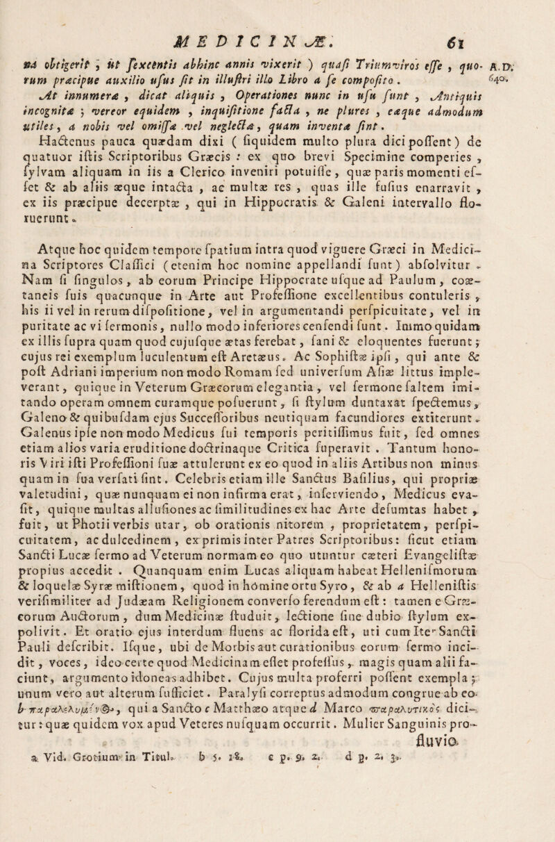 &4 obtigerit 3 Ut fexcentis abhinc annis •vixerit ) qua fi Triumviros effe , quo- a.I>, rum pracipue auxilio ufus fit in illuftri illo Libro a fe compofito , r;4°> jit innumera , dicat aliquis , Operationes nunc in nfu funt , Antiquis incognita 5 vereor equidem , inquifitione fafta , ne plures , eaque admodum utiles , a, nobis vel omifjfa .vel negleUa 3 quam inventa fint. Hadenus pauca quadam dixi ( fiquidem multo plura dici pofl'ent) de quatuor iftis Scriptoribus Graecis : ex quo brevi Specimine comperies , fylvam aliquam in iis a Clerico inveniri potuifie, quae paris momenti ef~ fet & ab aliis aeque intada , a e multse res , quas ille fufius enarravit , ex iis praecipue decerptae , qui in Hippocratis & Galeni intervallo flo¬ ruerunt * Atque hoc quidem tempore fpatium intra quod viguere Graeci in Medici¬ na Scriptores Clafllci (etenim hoc nomine appellandi funt) abfolvitur - Nam fi fingulos , ab eorum Principe Hippocrate ufque ad Paulum, coae¬ taneis fuis quacunque in Arte aut Profeftione excellentibus contuleris , his ii vel in rerum difpofitione, vel in argumentandi perfpicuitate, vel in puritate ac vi lermonis, nullo modo inferiores cenfendi funt. Immo quidam ex illis fupra quam quod cujufque aetas ferebat, fani & eloquentes fuerunt; cujus rei exemplum luculentum eft Aretaeus. Ac Sophiftse i pii, qui ante & poll Adrian! imperium non modo Romam fed univerfum Afis littus imple¬ verant, quique in Veterum Graecorum elegantia , vel fermone faltem imi¬ tando operam omnem curamque pofuerunt, fi ftylum duntaxat fpedemus, Galeno&quibufdarn ejus Succeftoribus neutiquam facundiores extiterunt». Galenus ipfe non modo Medicus fui temporis pemifftmus fuit, fed omnes etiam alios varia eruditione dodrinaque Critica fuperavit . Tantum hono¬ ris \ iri ifti Profeilioni fuae attulerunt ex eo quod in aliis Artibus non minus quam in foa verfati fint. Celebris etiam ille Sandus B a filius, qui propriae valetudini, quae nunquam ei non infirma erat, inferviendo, Medicus eva- fit, quique multas allufiones ac fimilitudines ex hac Arte defumtas habet , fuit, ut Photii verbis utar, ob orationis nitorem , proprietatem, perfpi- cuitatem, ac dulcedinem , ex primis inter Patres Scriptoribus: fi cut etiam Sandi Lucae fermo ad Veterum normam eo quo utuntur caeteri Evangcliftae propius accedit . Quanquam enim Lucas aliquam habeat Hellenifmorum & loquelae Syrae miftionem , quod in homine ortu Syro , & ab a Heileniftis verifimiliter ad Judaeam Religionem converfo ferendum eft: tamen e Grae- eorum Andorum, dum Medicinae ftuduit* ledione fine dubio ftylum ex¬ polivit. Et oratio ejus interdum fluens ac florida eft, uti cumlte^Sandi Pauli deferibit. Ifque, ubi de Morbis aut curationibus eorum fermo inci¬ dit , voces, ideo certe quod Medicinam diet profeftus, magis quam alii fa¬ ciunt, argumento idoneas adhibet. Cujus multa proferri poftent exempla^ unum vero aut alterum fulficiet. Paralyfi correptus admodum congrue ab eo- b TroLpoLKzKv^v®-»y qui a Sando c Matthaeo atque d Marco •teret petKvriKoi dici— Hir: quae quidem vox apud Veteres nulquam occurrit. Mulier Sanguinis pro- fluvia % Vid. Gr-orluar in Tftub b 5• c p® 9* z*> d g# 2* 3^.