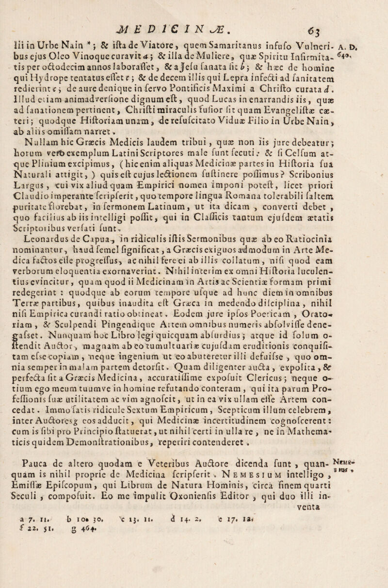 / \ M E D 1C I K J£. 63 lii in Urbe Nain * *, & ifta de Viatore , quem Samaritanus infufo Vulneri- a. D. bus ejus Oleo Vinoque curavit <t 5 & iila de Muliere, quae Spiritu Infirmita- tis per ododedm annos laboraftet , & a Jefu fanata iit b ; Sc haec de homine qui Hydrope tentatuseffet c 5 & de decem illis qui Lepra infedi ad fanitatem r e d i e r i a t c ^ de aure denique in fervo Pontificis Maximi a Chrifto curata d\ Illud edam animadverlione dignum eft, quod Lucas in enarrandis iis, quae ad fanationem pertinent, Chriftimiraculis fulior lit quam Evangeliftae cas¬ ter!; quodque Hiftoriamunam3 de rcfufcitato Viduae Eilio in UrbeNain* ab al iis omiiTarn narret. Nullam hic Graecis Medicis laudem tribui, quae non iis jure debeatur; horum verb exemplum Latini Scriptores male funt fecutie Sc fiCelfum at¬ que Plinium excipimus, ( hic enim aliquas Medicinae partes in Hiftoria fua Naturali attigit 3 ) quiseft cujus ledsonern fuftinere poilimus? Scribonius Largus, cui vix aliud quam Empirici nomen imponi poteft, licet priori €1 audio imperante fcripferit, quo tempore lingua Romana tolerabili faltem puritate florebat, in fermonem Latinum, ut ita dicam , converti debet , quo facilius ab iis intelligi poffit, qui in C1 allicis tantum ejufdem cetatls 'Scnptotibus verfati hint, Leonardus de Capua-, in ridiculis iftis Sermonibus qu& ab eo Ratiocinia nominantur, haud feme! fignificat, a Graecis exiguos admodum in Arte Me¬ dica fados ede progrelTus, ac nihil fereei ab illis collatum , nifi quod eam verborum eloquentia exornaverint. Nihil interim ex omni Hiftoria luculen¬ tius evincitur , quam quod ii Medicinamin Artis ac Scientiae formam primi redegerint : quodque ab eorum tempore ufque ad hunc dietn in omnibus Terra* partibus, quibus inaudita eft Gr^ca in medendo dilciplina , nihil rah Empirica curandi ratio obtineat» Eodem jure ipfos Poericam , Orato« riam , Sc Sculpendi Pingendique Artem omnibus numeris abfolviife dene- gafset. Nunquam hoc Libro legi quicquam abfurdiusatque id folum o- itendit Audor-, magnam ab eo tumultuariae cujufdam eruditionis conquifi- tam efsecopidtn , neque ingenium ut 'eo abuteretur illi defuifse , quo om¬ nia semper in malam partem detorfit. Quam diligenter auda , expolita , Sc perfeda lit a Graecis Medicina, accuratiilime expofuit Clericus ; neque o- tium ego meum tuumve in homine refutando conteram , qui ita parum Pro- feftionis fuae utilitatem ac vim agnofeit, ut in ea vix ullam eife Artem con¬ cedat . Immolatis ridicule Sextum Empiricum , Scepticum illum celebrem, inter Audoresg cos adducit, qui Medicinae incertitudinem eognofcerent: cum is fibi pro Principio ftatuerat, ut nihil certi in ulla re , ne in Mathema¬ ticis quidem Demonltrationibus, reperiri contenderet. Pauca de altero quodam e Veteribus Audore dicenda funt , quan- quam is nihil proprie de Medicina fcripferit » Nemesium intelligo ,s ms 9 Emiflae Epifcopum, qui Librum de Natura Hominis, circa finem quarti Seculi , compofuit. Eo me impulit Oxonienfis Editor 3 qui duo illi in¬ venta a 7. 11» b io« $0. \ n. d 14. 2» c 27. iz* £ 22, 51« g 464.