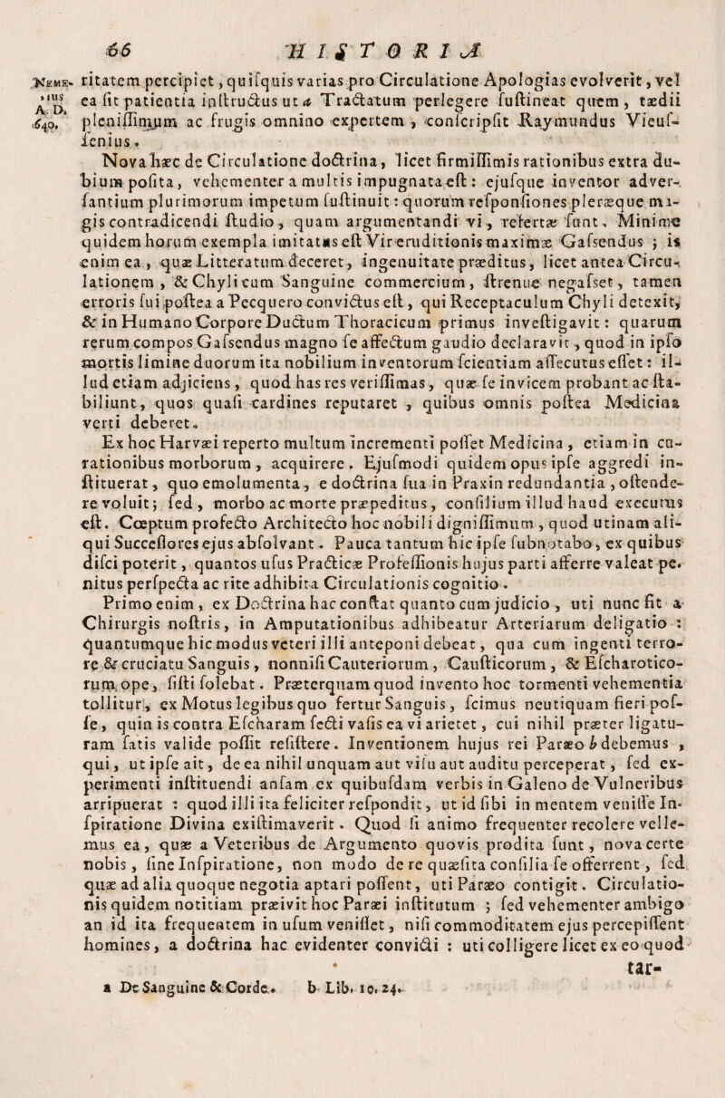 .Keme- ritatem percipiet, quifquis varias pro Circulatione Apologias evolverit, vet ea iit patientia inllru&us ut <t Tranatum perlegere fuftineat quem, taedii ^4o. * plenidinipm ac frugis omnino expertem , confcriplit Haymundus Vieuf- fenius. .... Nova hare de Circulatione dodrina, licet firmiffimis rationibus extra du¬ bium polita, vehementer a multis impugnataeft:: ejufque inventor adver- fantium plurimorum impetum fulbinuit : quotum refponfiones pleraeque mi- gis contradicendi fludio, quam argumentandi vi, refert» font. Minima quidem horum exempla imitates elt Vir eniditionis maximae Gafscndus j is enim ea, quae Litteratum deceret, ingenuitatepraeditus, licet antea Circu-> lationem , '& Chyli cum Sanguine commercium, Ibrenue nega i set, tamen erroris fui poftea a Pecquero convidus eil, qui Receptaculum Chyli detexit, & in HumanoCorpore Ductum Thoracicum primus invelligavit: quarum rerum compos Gafsendus magno fe affedum gaudio declaravit, quod in ipfo mortis limine duorum ita nobilium inventorum fcientiam affecutuseffet: il¬ lud etiam adjiciens, quod has res veriflicnas, quae fe invicem probant ac fta« biliunt, quos quali cardines reputaret , quibus omnis poli ea Medicina verti deberet * Ex hoc Harvaei reperto multum incrementi poliet Medicina , etiam in cu¬ rationibus morborum , acquirere. Ejufmodi quidem opus ipfe aggredi in- flituerat, quo emolumenta, e do&rina fu a in Praxin redundantia , oliende- re voluit; fed, morbo ac morte praepeditus, conlilium illud haud exccums eft. Coeptum profedo Architecto hoc nobili digniffimum, quod utinam ali¬ qui Succefiores ejus abfolvant. Pauca tantum hic ipfe fubnotabo, ex quibus difei poterit, quantos ufus Pradicae Profeffionis hujus parti afferre valeat pe. nitus perfpeda ac rite adhibita Circulationis cognitio. Primo enim, ex Dodlrina hac conflat quanto cum judicio , uti nunc ht a Chirurgis noftris, in Amputationibus adhibeatur Arteriarum deligatio : quantumque hic modus veteri illi anteponi debeat, qua cum ingenti terro¬ re & cruciatu Sanguis, nonnifi Cauteriorum, Caufticomm, & Efcharotico- rum,ope, filii folebat. Praeterquam quod invento hoc tormenti vehementia tollitur , ex Motus legibus quo fertur Sanguis, fcimus neutiquam heri pof- le, quin is contra Efcharam fcdi valis ea vi arietet, cui nihil praster ligatu¬ ram fatis valide pohit rehftere. Inventionem hujus rei Paraeo b debemus , qui, ut ipfe ait, de ea nihil unquam aut vilu aut auditu perceperat, fed ex¬ perimenti mllituendi anfam ex quibufdam verbis in Galeno de Vulneribus arripuerat 1 quod illi ita feliciter refpondit, ut id libi in mentem venille In* fpiratione Divina exiftimaverit. Quod li animo frequenter recolere velle^ mus ea, quae a Veteribus de Argumento quovis prodita fu at, nova certe nobis, line Infpiratione, non modo de re quaslita conlilia fe offerrent, fed quae ad alia quoque negotia aptari polfent, uti Paraeo contigit. Circulatio¬ nis quidem notitiam praeivit hoc Paraei inftitutum ; fed vehementer ambigo an id ita frequentem in ufum venihet, nifi commoditatem ejus percepilfent homines, a do&rina hac evidenter convi&i : uti colligere licet ex eo quod tai> a Dc Sanguine & Corde* b Lib» 10.24.