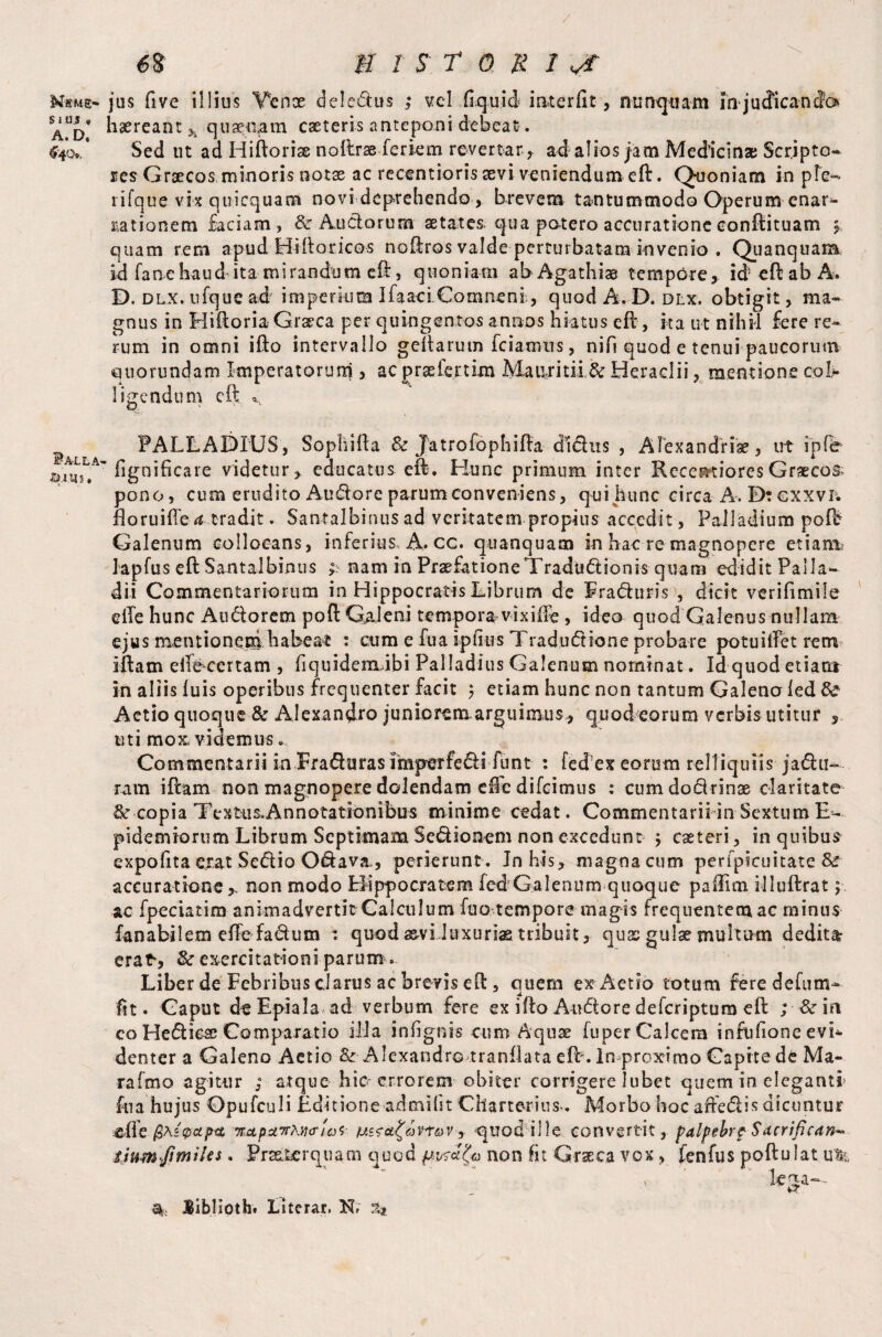 Mkme- S i US « A. D. ^40», Balla- s.uj? , 68 HISTORIA jus five illius Yenoe deledus ,* vel liquid interfit, nunquam injucficanfe haereant h quaenam caeteris anteponi debeat. Sed ut ad Hiftoriae noftrae feriem revertar, ad alios jam Medicinae Scripto¬ res Graecos minoris notas ac retentions sevi veniendum eft. Quoniam in ple- lifque vix quicquam novi deprehendo, brevem tantummodo Operum enar¬ rationem faciam, & Auctorum aetates, qua potero accurationeconftituam mr quam rem apud H-i-ft oticos noftros valde perturbatam invenio . Quanquam id fane haud ita mirandum eft, quoniam abAgathias tempore, id eft ab A. D. dlx. ufquc ad imperium Ifaaci Coinneni, quod A. D. dlx. obtigit, ma¬ gnus in Hiftoria Graeca per quingentos annos hiatus eft, ita ut nihil fere re¬ rum in omni ifto intervallo geftarutn fcianuis, nifi quod e tenui paucorum quorundam Imperatorum , ac prsefertim Maiiritii & Heradii, mentione col¬ ligendum eft PALLADIUS, Sopliifta & Jatrofophifta dldus , Alexandria, ut ipfb fignificare videtur, educatus eft. Hunc primum inter Recentiores Grxcos; pono, cum erudito Audore parum conveniens, qui hunc circa A. Dtcxxvi. floruifte^ tradit. Santalbinus ad veritatem propius accedit, Palladium poR Galenum collocans, inferius, A. cc. quanquam in hac re magnopere etiam.: lapfus eft Santalbinus & nam in PraefationeTradudionis quam edidit Palla¬ dii Commentariorum in Hippocratis Librum de Fraduris , dicit verifimiie elTe hunc Atidorem poft QaJeni tempora vixilfe , ideo quod Galenus nullam ejus mentionem habeat : cum e fua ipfius Tradudione probare potuiftet rem iftam eiiecertam , fiquidemJbi Palladius Galenum nominat. Id quod etiam in aliis luis operibus frequenter facit ; etiam hunc non tantum Galena led & Aetio quoque & Alexandro juniorenaarguimus , quod eorum verbis utitur , uti mox, videmus. Commentarii in Fraduras imperfedi funt : fed’ex eorum relliquiis jadu¬ ram iftam non magnopere dolendam die difeimus : cumdodrinae claritate copia Textus-Annotationibus minime cedat. CommentariiinSextumE- pidemiorum Librum Septimam Sedionem non excedunt $ caeteri, in quibus expofita ejrat Sedio Odava., perierunt . In his, magna cum perfpicuitate & accuratione,, non modo Hippocratem fed Galenum quoque paffim illuftrat; ac fpeciatim animadvertit Calculum fuo tempore magis frequentem ac minus fanabilem effe fadum : quod asvi luxuriae tribuit, quas gulae multum deditar erat, &r exercitationi parum . Liber de Febribus clarus ac brevis eft, quem ex Aetio totum feredefum- fit. Caput deEpiala ad verbum fere ex ifto Audore delcriptum eft ; Sc m co Hediese Comparatio illa infignis cum Aquse fuper Calcem infufione evi¬ denter a Galeno Aetio & Alexandro tranllata eft . In proximo Capite de Ma¬ ra Imo agitur y atque hic-errorem obiter corrigere Jubet quem in eleganti fua hujus Opufculi Editione admilit Charte-rius-. Morbo hoc adedis dicuntur elle fiAzpapa, napciTrhya-uyv jptov,- quod ille convertit, palpehrp Sdcrifican* SjumJimihs. Praeterquam quod non fit Grxea vox, fenfus poftulat %. JBibHpth. Literar. N» %t