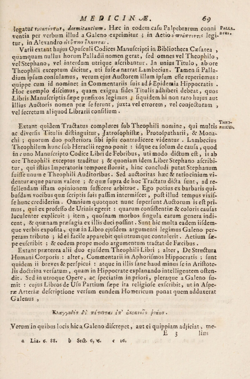legatu-T tvf&rovrQf) dormitantium. Haec in eodem cafu Palpebrarum conni Palla. dentia per verbum illud a Galeno exprimitur in Actiov^v^tovt^ legi~E,Us* tur, in Alexandro «s yVvsv sAxovrot/. Varii extant hujus Opufculi Codices Manufcripti in Bibliotheca Caefarea , quamquam nullus horum Palladii nomen gerat, fed omnes vel Theophilo , velStephano, vel interdum utrique aferibantur. In unius Titulo , ab ore Theophili exceptum dicitur, uti fufea narrat Lambecius, Tamen h Palla¬ dium ipfum confulatnus, verum ejus Audlorem illum ipfum efie reperiemus: quippe cum id nominet in Commentariis fuis ad ^ Epidcmia Hippocratis . Hoc exemplo difeimus, quam exigua fides Titulis adhiberi debeat, quos Libris.Manufcriptisfaepe praefixos legimus ; fiquidem hi non raro hujus aut Illius Au&oris nomen prae fe ferunt, juxta vel errorem, vel conjedluram , vel fecretum aliquod Librarii confilium • * . 'Extant quidem Tranatus complures fubTheophili nomine, qui multis philto, ac diverfis Titulis diftinguitur, Jatrofophillae, Protolpatharii, & Mona¬ chi ; quorum duo poileriora fibi ipfis contradicere videntur . Lambecius Theophilum hunc fub Heraclii regno ponit : idque ea folum de caufa, quod in c uno Manufcripto Codice Libri de Febribus, isti modo di6tum eft, is ab ore Theophili exceptus traditur > & quoniam idem Liber Stephana aferibi- tur, qui illius Imperatoris tempore floruit, hinc concludi putat Stephanum fu ille unum e Theophili Auditoribus. Sed au&oritas haec & ratiocinium vi- denturaeque parum valere ; & quae fupra, de hoc Tradfcatu didta funt, ad re¬ fellendam illam opinionem fufficere arbitror . Ego potius ex barbaris qui- bufdam vocibus qus feriptis fuis pallim intermifeet, poli illud tempus vixif- fe hunc crediderim . Omnium quotquot nunc fuperfunt Au&orum isell pri¬ mus, qui ex profefib de Urinis egerit : quarum confidentia & coloris caufas luculenter explicuit ; item, quofnam morbos fingula earum genera indi¬ cent , & quaenam prasfagia ex illis duci poflint. Sunt hic multa eadem iifdem- que verbis expolita, quae in Libro ejufdem argumenti legimus Galeno per¬ peram tributo j id ei facile apparebit qui utrumque contulerit. Aetium fae- peexferibit ; & eodem prope modo argumentum tradtat de Faecibus. Extant praeterea alii duo ejufdem Theophili Libri 5 alter, De Strtuflura Humani Corporis : alter. Commentarii in Aphorifmos Hippocratis ; funt quidem ii breves & perfpicui : atque in illis fane haud minus fe in Ariflote- Jisdodrina ver fatum , quam in Hippocrate explanando-intelligentem often- dit. Sed in utroque Opere, ac fpeciatim in priori, pleraque a Galeno Li¬ mit : cujus Libros de Uiu Partium faepe ita religiofe exferibit , ut in Afpe*> rx Arteris deferiptione verfum eundem Homericum ponat quem adduxerat Galenus 9 KhctyyMv Jb' weroVTcti in okz&vqTo pcvav • Y erum in quibus locis hic a Galeno diferepet, aut ci quip piam adjiciat, me- E 3 litis Lia* 85# l> 6) ^5« c