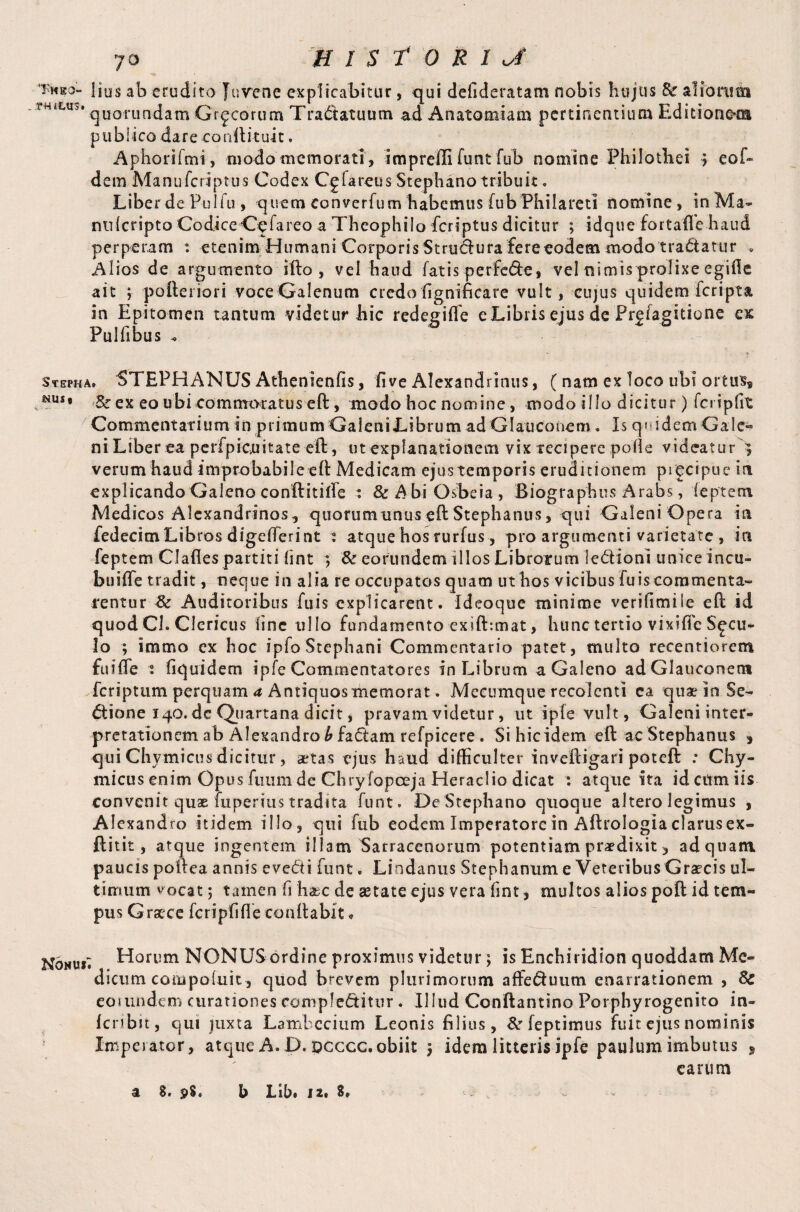 Tmeo- lius ab crudito Juvene explicabitur, qui defideratam nobis hujus aliorum AW<LU*‘ quorundam Gr^corum Tractatuum ad Anatomiam pertinentium Editione*m publico dareconftituit. Aphorifmi, modo memorati, imprefii funt fub nomine Philothei ; eof» dem Manufcriptus Codex Cgfareus Stephano tribuit. Liber de Pulfu , quem converfum habemus fub Philareti nomine, in Ma- milcripto Codice Cpfareo a Theophilo ficriptus dicitur ; idque fortafle haud perperam : etenim Humani Corporis Stru&ura fere eodem modo tradatur * Alios de argumento ifto , vel haud fatis perfede, vel nimis prolixe egiffe ait ; pofteriori voce Galenum credo fignificare vult, cujus quidem feripta in Epitomen tantum videtur hic redegifle eLibris ejus de Prefagitione cx Pulfibus . stepha. STEPHANUS Athenienfis, five Alexandrinus, (nam ex loco ubi ortus* NUS* &ex eo ubi commoratus eft, modo hoc nomine, modo illo dicitur) fcripfrc Commentarium in primum Galeni Librum ad Glauconem. Is q« idem Ga 1 e« ni Liber ea perfpicuitate eft, ut explanationem vix recipere polle videatur ; verum haud improbabile eft Medicam ejus temporis eruditionem precipue in explicando Galeno conftitiffe : &$biO$beia, Biographus Arabs, ieptetn Medicos Alexandrinos* quorum unus eft Stephanus, qui GaleniOpera in fedecim Libros digefferint : atque hos rurfus, pro argumenti varietate , in feptem Clades partiti fint ; & eorundem illos Librorum ledionl unice incu- buiffe tradit, neque in alia re occupatos quam ut hos vicibus fu is commenta¬ rentur & Auditoribus fuis explicarent. ideoque minime verifimile eft id quod Cl. Clericus line ullo fundamento exift:mat, hunc tertio vixifle Sicu¬ lo ; immo ex hoc ipfoStephani Commentario patet, multo recentiorem fu i fle i fiquidem ipfe Commentatores in Librum a Galeno ad Glauconem feriptum perquam a Antiquosmemorat. Mecirmque recolenti ea quae io Se- dtione 140. de Quartana dicit, pravam videtur, ut ipfe vult, Galeni inter- pretationem ab Alexandro b factam refpicere . Sihicidem eft ac Stephanus , qui Chymicus dicitur, artas ejus haud difficulter inveftigari poteft : Chy- micus enim Opus fuiim de Chry fopceja Herae lio dicat : atque ita id cum iis convenit quae fuperiustradita funt. DeStephano quoque altero legimus , Alexandro itidem illo, qui fub eodem Imperatore in Aftrologiaclarusex- ftitit, atque ingentem illam Sarracenorum potentiam praedixit 5 ad quam paucis poftea annis eve<fii funt„ Lindanus Stephanum e Veteribus Graecis ul¬ timum vocat; tamen fi h&c de aetate ejus vera lint, multos alios poll id tem¬ pus Graece fcripfifle conila bit * Horum NONUS ordine proximus videtur; is Enchiridion quoddam Me¬ ti i cimi eoa»potuit, quod brevem plurimorum affeduum enarrationem , & eoi undem curationes complectitur. Illud Conftantino Porphyrogenito in- feribit, qui juxta Lambccium Leonis filius, &rfeptimus fuit ejus nominis Imperator, atque A. D. pcccc. obiit j idem litteris ipfe paulum imbutus * earum a 8. b Libi 12» 8»