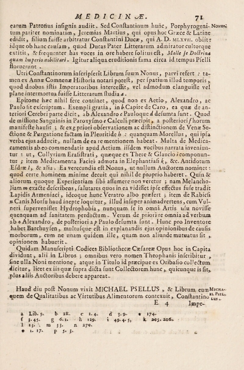 earum Patronus inlignis; audiit.. Sed Con (laurinum hunc, PorphyrogenL Nonius tum pariter nominarim Jeremias Martius ,, qui opus hoc Graece & Latine edidit, filium fuifle arbitratur Gonftantini Ducae,. qui A. D. mlxvil obiit r idque ohlianc caufarn , qiiod Ducas Pater Litterarum admirator cultorque extitit, & frequenter has voces in ore habere folituseft, Malle Je DoBrina quam Imperio nobilitari. Igitur aliqua eruditionis fama circa id.tempus Pielli floruerunt ». UtriConftamhioruminfcripferit Librum fuirm Nonus, parvi refert : ta¬ men ex Annae Comnenae Hiftoria notari pate ft, per fpatium illud temporis,, quod duobus, iftls Imperatoribus- intercedit>, vei admodum elanguifle vel plane intermortua fuiffe Litterarum ftiidia a . Epitome haec nihil fere continetr quod non ex Actio, Alexandro, ac Paulo lit exferiptum .. Exempli gratia, in & Capite de Caro, ea quae de an¬ teriori Cerebri parte dicit, ab Alexandro c Pauloqued defumta funt. Quod de miflione Sanguinis in Paroxyfmo e Calculi; praecipit * a pofteriori/horum manifefte haufit &r exg priori obfervationem ac diftindlionem de Venae Se¬ ctione 8c Purgatione fadtam in Pleuritide k : quanquam Morellus, qui ipla verba ejus adducit, nullam de ea re mentionem habeat. Multa de Medica- camentis ah eo commendatis apiidAetium iifdem vocibus narrata inveniun¬ tur ut, Collyrium Erafiflrati, quaequeex-There-&Glaucio/componun¬ tur ; item Medicamenta Faciei admota in Elephantia!! &c. Antidotum Efdrse ly 8c a lia . Ea verecundia eft Nanus, ut nullum Audtorem nominet: quod certe hominem minime decuit qui nihil de proprio haberet.. Quin & aliorum quoque Experientiam libi aflumerenon veretur $ nam Melancho¬ liam?» exiadte deferibens, falutares quos in ea vidiflet ipfe effedlus fufe tradit Lapidis Armeniaci, ideoque hunc Veratro albo praefert ; item de Rabidi » C a nis Mo r f u h a u d i n e p t e 1 oq u i tu r,, i 11 u d in i11 p e r a n kn adve rte n s, cu m Vu I- neri: fuperveniflet Hydrophobia, nunquam, fe in omni Artis ufu novifle quenquam ad fanitatem perdbdtum.. Verum de priori-re omnia ad. verbuan ab 0. Alexandro,, de pofleriori a p Paulo defumta funt. Hunc pro Inventore habet Barcbuyien multufque cft in explanandis ejus opinionibus de caufis morborum,, cum ne unam quidem ille, quam, non aliunde mutuatus fit opinionem habuerit.. Quidam Manufcripti Codices Bibliothecas Caefareae Opus hoc in Capita dividunt, alii in Libros ; omnibus vero nomen Theophanis inferibitur ,, fine uH&Nbnt meatione , atque in Titulo id praecipue ex Oribafto coDedhmv dicitur, licet ex iis quae fupra didia funt Colleciorem hunc ,, quicunque is fit,, .plus aliisAuctoribus. debere appareat». Haud diu poft Nonum vixit MICHAEL PSELLUS ,, & Librum, eum^rcHA- «ftiem de Qualitatibus ac Virtutibus Alimentorum, contexuit, Conila n t i n oE^JsstEL^ E 4 Impe- a Lib. 5« b 28;. c 1.4. d 3.9° ® 174° f i‘4J« g <5.1. h 129. i 49, 4.5, L 20$, ZQ&-» - 1 ij, \ m 33. n 279, e 1. 17* p 5• I» ; * ^