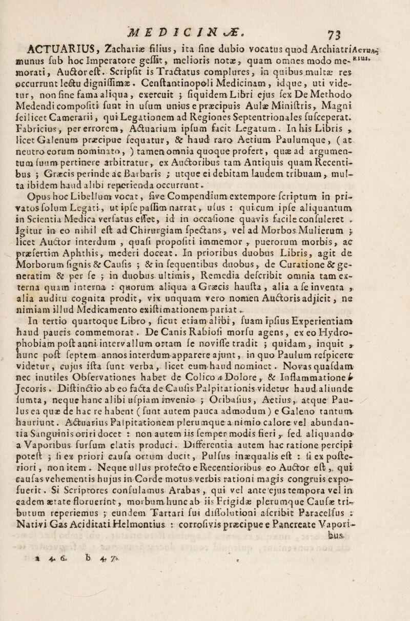 ACTUARIUS, Zacharias filius, ita fine dubio yocatus qnod ArchiatriAcniA- munus fub hoc Imperatore geffit, melioris notae, quam omnes modo me-KIUI* morati, Audoreft. Scripfit is Tradatus complures, in quibus multae res pccumint ledu dignifiimae. Cenftantinopoli Medicinam , idque, uti vide» tur, non fine fama aliqua , exercuit ; fiquidem Libri ejus fex De Methodo Medendi compofiti hint in ufum unius e praecipuis Aulae Miniftris, Magni fei i icet Camerarii, qui Legationem ad Regiones Septentrionales fufeeperat. Fabricius, per errorem. Aquarium ipfum facit Legatum. In his Libris , licet Galenum praecipue fequatur, 8t haud raro Aetium Paulumque, (at neutro eorum nominato, ) tamenomnia quoque profert, qux ad argumen¬ tum fuum pertinere arbitratur, ex Au dor i bus tam Antiquis quam Recenti¬ bus ; Gr^cis perinde ac Barbaris ; iitque ei debitam Laudem tribuam , mul¬ ta ibidem haud alibi reperienda occurrunt o Opus hoc Libellum vocat, five Compendium extempore feriptum in pri¬ vatos folum Legati, ut ipfe paflim narrat , udus : quicum ipfe aliquantum in Scientia Medica verlatus elFet, id in occafione quavis facile confuleret . Igitur ineo nihil eft ad Chirurgiam fpedans, vel ad Morbos Mulierum $ licet Audor interdum , quafi propolin immemor , puerorum morbis, ac praeiertim Aphthis, mederi doceat. In prioribus duobus Libris, agit de Morborum fignis & Caulis ; & in feq nentibus duobus, de Curatione & ge- sieratim & per fe ; in duobus ultimis, Remedia deferibit omnia tam ex¬ terna quam interna : quorum aliqua aGrsecis haufta , alia a fe inventa , alia auditu cognita prodit, vk unquam vero nomen Audoris adjicit, ns nimiam illud Medicamento exiftimationem-pariat In tertio quartoque Libro , ficut etiam alrbi , fuam ipfius Experientiam haud paueis commemorat . De Canis Rabiofi morfu agens, exeoHydro- phobiam poft anni intervallum ortam fe noviffe tradit j quidam, inquit 9 hunc pofi feptem annos interdum apparere ajunt s in quo Paulum refpicere videtur, cujus ifta funt verba, licet eumhatid nominet. Novasq.uafdam nec inutiles Obfervationes habet de Colico ^Dolore, & Inflammatione £ Jecoris * Diftindio ab eo fada deCaufis Palpitationis videtur haud aliunde iumta, neque hanc al ibi ulpiam invenio ; Oribafius, Aecius , atque Pau¬ lus ea quae de hac re habent ( funt autem pauca admodum) e Galeno tantum, hauriunt. Aduarius Palpitationem pleru mque a nimio calore vel abundan¬ tia Sanguinis oriri docet : non autem iis Temper modis fieri y fed. aliquando a Vaporibus furfum elatis produci . Differentia autem hac ratione percipi* poteft j fi ex priori eaufa ortum ducit, Pulfus inaequalis eff : fi ex pofte- riori, non item . Neque ullus pro ledo e Recentioribus eo Audor e ft qui caufas vehementis hujus in Corde motus verbis rationi magis congruis expo- fuerit. Si Scriptores confulamus Arabas qui vel ameejus tempora vel in eadem aetate floruerint , morbum hunc ab iis Frigidae plerumque Caufas trk botum reperiemus ; eundem Tartari fui diflolutioni aferibit Paracelfus ^ Nativi Gas Aciditati Helniomius t corrofivis praecipue e Pancreate Vapori¬ bus,