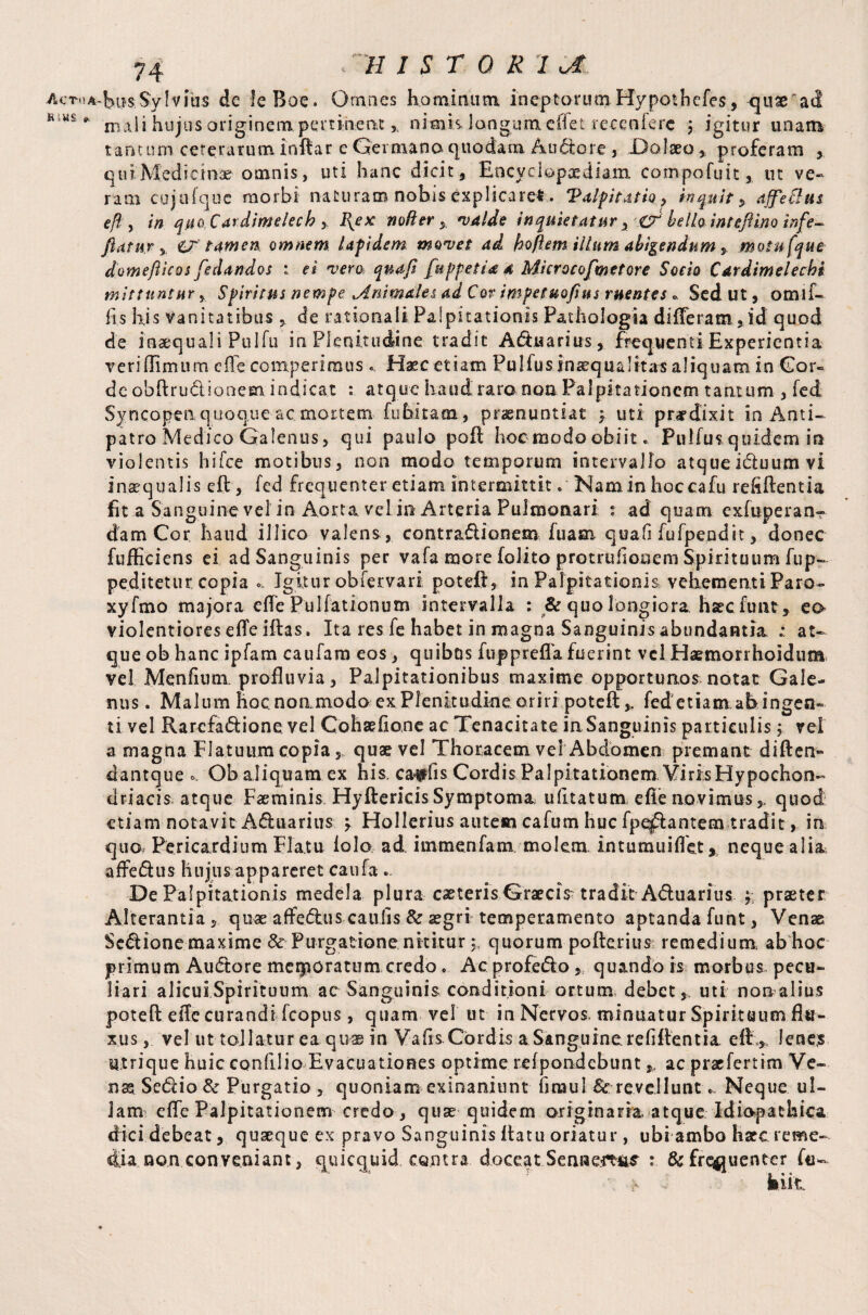 K .MS » * H 1ST 0 R '1 ot. mali hujus originempertinent x nimk longum clTet recenlere ; igitur unam tantum ceterarum infiar e Germana quodam Au&ore , Da Iseo* proferam , qui Medicinae omnis, uti hanc dicit, Encyclopaediam convpofuit, ut ve¬ ram cujufquc morbi naturam nobis explicaret. 'Palpitatio, inquit , affle Ilus e ft, in quo Cardimelech , I{ex no/i er y valde inquietatur, & bello inteflino irfle- flatur % O' tamen omnem lapidem movet ad hoftem illum abigendummotufque domefticos fedandos : ei vero, quafl fuppetid 4 Microcofmetore Socio Cardtmelechi mittuntur y Spiritus nempe .Animales ad Cor impetuoftns ruentes * Sed ut, omli¬ bs his Vanitatibus * de rationali Palpitationis Pathologia differam, id quod de inaequali Pul fu in Plenitudine tradit Aquarius, frequenti Experientia veri(Fimum effe comperiraus «, Haec etiam Pulfus inaequalitas aliquam in Cor¬ de obflru&lonem indicat : atque haud raro non Palpitationem tantum , fed Syncopenquoque ac mortem fubitam, praenuntiat y uti prardixit in Anti¬ patro Medico Galenus, qui paulo pofl hoc modo obiit. Pulfus quidem in violentis h i Fee motibus, non modo temporum intervallo atque idluum vi inaequalis eft, fed frequenter etiam intermittit. Nam in hoccafu refiflentia fit a Sanguine vel in Aorta vel in Arteria Pulmonari : ad quam exfuperanr dam Cor haud illico valens , contradionem fuam quafi fufpepdit, donec fufficiens ei ad Sanguinis per vafa more folito protrubonem Spirituum fup- peditetur copia «. Igitur obfervari potefl, in Palpitationis vehementi Paro- xyfmo majora effe Pullationum intervalla : & quo longiora harcfimt, eo violentiores efleiflas. Ita res fe habet in magna Sanguinis abundantia. ; at¬ que ob hanc ipfam cauiam eos, quibus fuppreffa fuerint vel Haemonhoidum vel Menbum. profluvia, Palpitationibus maxime opportunos notat Gale¬ nus . Malum hocnommodo ex Plenitudine oriri potefl,. fed etiam ab ingen¬ ti vel Rarcfa&ione vel Cohaebone ac Tenacitate in Sanguinis particulis vel a magna Flatuum copia y, quae vel Thoracem vel Abdomen premant diften- dantque Ob aliquam ex his, ca^bs Cordis Palpitationem VirisHypochon¬ driacis atque Faeminis Hyftericis Symptoma ubtatum efle novimus,, quod etiam notavit A&uarius y Hollerius autem cafum huc fpe^lantem tradit> in quo Pericardium Flatu iolo ad. immenfam. molem intumuiflet, neque alia, affedus hujus appareret caufa ... De Palpitationis medela plura caeteris Graecis tradit A&uarius y praeter Alterantia, quae affedus caulis & aegri temperamento aptanda funt, Venae Senione maxime & Purgatione nititur 5 quorum poflerius remedium, ab hoc primum Au<ftore merporatem credo. Acprofedo, quando is morbus pecu¬ liari alicui Spirituum ac Sanguinis conditioni ortum debet, uti nonalius poteft e ile curandi fcopus, quam vel ut in Nervos, minuatur Spirituum flu¬ xus , vel ut tollatur ea quae in Vabs Cordis a Sanguine rebitentia eff., lene? utrique huic eonfllio Evacuationes optime refpondebunt,, ac praefertim Ve- Sedio& Purgatio , quoniam exinaniunt braul & revellunt... Neque ul¬ lam effe Palpitationem credo, quae quidem originaria, atque Idiopathica dicidebeat, quaeque ex pravo Sanguinis flatu oriatur, ubi ambo hare reme¬ dia non conveniant, quicquid contra doceat Sennemis : & frequenter fu-
