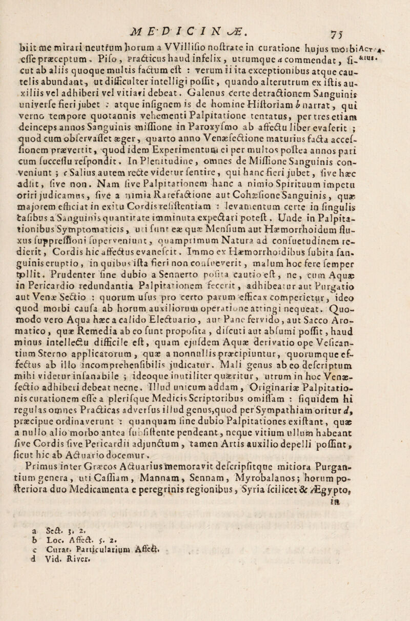 cflepraeceptum„ Pifo, pra&icus haud infelix , utrumque a commendat, cut ab aliis quoque multis fadumeft : verum ii ita exceptionibus atque cau¬ telis abundant, ut difficulter intelligi poffit, quando alterutrum ex iftis au¬ xiliis vel adhiberi vel vitiari debeat. Galenus certe detra&ionem Sanguinis univerfe fieri jubet .° atque infignem is de homine Hiitoriam^ narrat , qui verno tempore quotannis vehementi Palpitatione tentatus, pertresetiam deinceps annos Sanguinis miffione in Paioxyfmo ab affe&u liber evaferit ; quod cum obfervafiet aeger, quarto anno Venaefedione maturius fada accef- fionem praevertit, quod idem Experimentum ei per multos polle a annos pari cum iuccefluTefpondit, In Plenitudine, omnes de Miffione Sanguinis con¬ veniunt ; rSalius autem recte videtur fentire, qui hanc fieri jubet, fivehsec adiit, five non. Nam live Palpitationem hanc a nimio Spirituum impetu oriri judicamus, five a nimia Rarefa&ione aut Cohsefione Sanguinis, quae majorem efficiat in exitu Cordis reiiilentiam t levamentum certe in fingulis irafibus a Sanguinis quantitate imminuta €Xpe<ftari poteft . Unde in Palpita¬ tionibus Symptomaticis , uti funr eae quae Menfium aut Haemorfhoidum flu¬ xus fuppreflSoni fuperveniunt, quamprimum Natura ad conTuetudinem re¬ dierit , Cordis hic affedus evanefcit, Immo ex Hsemorrhoidibus fu bit a fan- guinis eruptio , in quibusifta fieri non confueverit, malum hoc fere femper tpllit. Prudenter fine dubio a Sennerto pofita eautioeft, ne, cum Aquae in Pericardio redundantia Palpitationem fecerit, adhibeatur aut Purgatio aut Venae Sestio i quorum ufus pro certo parum efficax comperietur, ideo quod morbi caufa ab horum auxiliorum operatione attingi nequeat. Quo- modo vero Aqua haec a calido Elecftuario , a tu Pane fervido, aut Sacco Aro¬ matico , quae Remedia ab eo funt propofica , dilcuti aut abfumi poffit, haud minus intelle£u difficile eft, quam ejufdem Aquae derivatio ope Vefican- tium Sterno applicatorum, quas a nonnullis praecipiuntur, quorumque ef- feftus ab illo incomprehenfibilis judicatur. Mali genus ab eo deferiptum mihi videturinfanabile ; ideoque inutiliter quaeritur, utruminhocVenae- feflio adhiberi debeat necne. Illud unicum addam, Originariae Palpitatio¬ nis curationem e.fle a plerifque Medicis Scriptoribus omillam : fiquidem hi regufasomnes Praflicas adverfus illud genus,quod per Sympathiam oritur d9 praecipue ordinaverunt i quanquam fine dubio Palpitationes exiftant, quae a nullo alio morbo antea fui fidente pendeant, neque vitium ullum habeant five Cordis five Pericardii adjunctum, tamen Artis auxilio depelli poffint* ficut hic ab A&uario docemur» Primus inter Gr^cos A&uariusmemoravit defcripfitqne mitiora Purgan- tiumgenera, miCafliam, Mannam, Sennam, Myrobalanos; horum po» fteriora duo Medicamenta e peregrinis regionibus, Syria fcil icet 8r /Egypto* itt a $c&. $. '2. b Loc. Aflfech 5. 2. c Curat. Particularium Affelh d Vid. River.