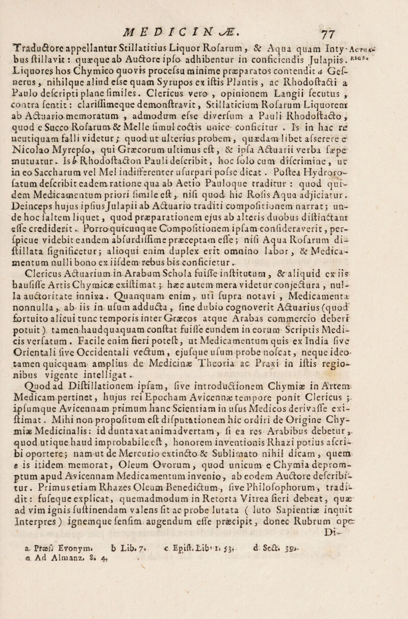 Tradudorc appellantur Stillati cius Liquor Rofarum Sc Aqua qua-tn Inty-Actual busffillavk: quaequeab Audoreipfo adhibentur in conficiendis Julapiis-. RlttS* Liquorem hos Chymico quovis procefsu minime praeparatos contendit a Gef~ nerus, nihilque aliud efse quam Syrupos ex iftis Flantis, ac Rhodoffadi a Paulo deferipti plane fimiles. Clericus vero , opinionem Langii fecutus , contra feat it: clariffimeque demonftravit, Stillaticium Rofarum Liquorem: ab Aduario-memoratum , admodum efse diver fu m- a Pauli Rhodoftado, quod e Succo Rofarum. & Melie iiniul codis unice-conficitur . Is in hac re ueutiquam falli videtur; quod ut ulterius probem, quaedam libet afserere e* Nicolao Myrepfo, qui Graecorum ultimus eff, tk ipfa Aduarii verba fsepe mutuaturIsb Rhodoftadon Paulideferibk, hocfolocum diferimiae, ut in eo Saccharum vel Mei indifferenter ufurpari pofse dicat . Poftea Hydroro^ fatum deferibit eadem, ratione qua ab Aetio Pauloque traditur: quod qui¬ dem Medicamentum priori fimilecft * n i fi quod hic Rods Aqua adjiciatur. Deinceps hujus ipliusjulapii ab Adfoario traditi compofitionem narrat; un¬ de hoc faltem liquet, quod praeparationem ejus ab alteris duobus diffindam efie crediderit.. Porraquicunqae Compofitionem ipfam coafideraverit, per- fpicue videbit eandem abfurdiffime praeceptam effe; nifi Aqua Rofarum di- flillata fignificetur; alioqui enim duplex erit omnino labor, & Medica¬ mentum nulli bono ex.iifdem rebus bis conficietur - Clericus Ad narium ia Arabum Schola fuifle inftitutum, & aliquid exii? bauliffe Artis Chymicae exittimathaec autem mera videtur conjedura , nul¬ la audoritate innixa. Quanquam enim3. uti fupra notavi , Medicamenta nonnulla ab- iis in ufum adduda 3 fine dubio cognoverit Aduarius (quod fortuito alicui tunc temporis inter Graecos atque Arabas commercio deberi potuit) tamen haudquaquam conffat fuiffc eundem in eorum Scriptis Medi¬ cis verfatum. Facile enim fieri poteff, ut Medicamentum quis ex India five Orientali live Occidentali vedum, ejufque ufum probe nofcat, nequeideo tamen quiequam amplius de Medicinae Theoria ac Praxi in iffis regio¬ nibus vigente intelligat - Quod ad Diftiilationem ipfam, five introdudionem CHymiae in Artem Medicam pertinet, hujus rei Epccham Aviccnnse tempore ponit Clericus ; ipfumque Avicennam primum hanc Scientiam in ufus Medicos derivafle exi- Rimat. Mihi non propofitum eff difput&tionem hic ordiri de Origine Chy- miae Medicinalis: id duntaxat animadvertam, fi ea res Arabibus debetur, quod utique haud improbabilecft , honorem inventionis Rhazi potius aferi- bi oportere; namut de Mercurio extindo & Sublimato nihil dicam 5 quem e is itidem memorat, Oleum Ovorum, quod unicum e Chymia deprom¬ ptum apud Avicennam Medicamentum invenio, ab eodem Au do re deferibie tur. Primus etiam Rhazes Oleum Renedidum , live Philofophorum, tradi¬ dit: fufeque explicat, quemadmodum in Retorta Vitrea fieri debeat, qusr ad vim ignis fuffinendam valens fit ac probe lutata ( luto Sapientiae inquit Interpres) ignemquefenfim augendum effe pr&cipit, donec Rubrum op&* Di- a« Ffs&f; Evonyiru b Lib# 7# a. Ad Almanz» 8* 4» c EpiiLLib1 i* 53? d. Sed#
