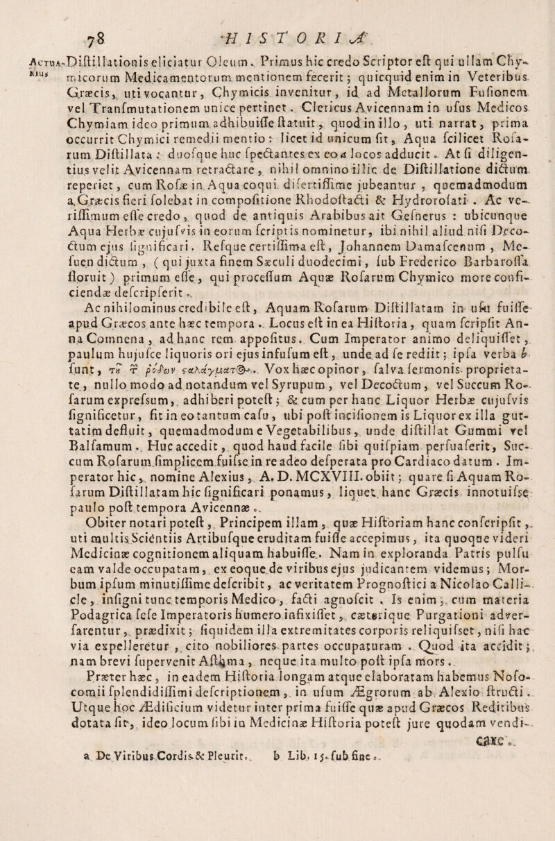 AcTUA^Diftillationis eliciatur Oleum. Primus hie credo Scriptor eft qui ullam Chy- K1Ui micorutn Medicamentorum meationem fecerit; quicquid enim in Veteribus. Graecis, uti vocantur, Chymicis .invenitur, id ad Metallorum Fufioncm vel Tranfmutationem unice pertinet. Clericus Avicennam in ufus Medicos Chymiam ideo primum adhibuifte ftatuit s quod in illo , uti narrat, prima occurrit Chymici remedii mentio r licet id unicum fit, Aqua fcilicet Roia- rum Diftillata duofque huc [pedantes ex eoa locos adducit.. At ft diligen¬ tius velit Avicennam retradare, nihil omninoillic de Diftillatione didum reperiet, cum Rofie in Aqua coqui, difertiffime jubeantur , quemadmodum a,Gr.i*;cis fierifolebat in compofttione Rhodoftadi & Hydrorola.ti . Ac ve— riffimum effe credo, quod de antiquis Arabibus ait Gefnerus : ubicunque Aqua Herbae cujufiis in eorum feriptis nominetur, ibi nihil aliud nifi Dcco» dum ejus lignificari. Refque c.ertiffima eft, Johannem Damafcenum , Me- iuen didum ,, ( qui juxta finem Saeculi duodecimi, iub Frederico Barbarofta floruit) primum efie, qui proceftum Aquae Rofaruro Chymico more confi¬ ci en das defcripferit ». Ac nihilominus credibile eft , Aquam Rofaruin Diftil latam in ufa fui ile apud Graecos ante haec tempora Locus eft in ea Hiftoria, quam fer i p fit An¬ na Comnena , adhanc rem appofitus. Cum Imperator animo deliquiflet, paulum hujufce liquoris ori ejus infufum eft, unde ad fe rediit; ipfa verba h funt, t pofov Vox haec opinor , falvafermonis* proprieta¬ te, nullo modo ad notandum vel Syrupum , velDecodum, vel Succum Ro«- farum exprefsum,. adhiberi poteft; & cum per hanc Liquor Herbae cujufvis fignificetur, fit in eo tantum cafu , ubi poft incifionem is Liquor ex illa gut- tatirn defluit, quemadmodum e Vegetabilibusunde diftillat Gummi vel Balfamum v Huc accedit, quod haud facile libi quifpiam perfuaferit , Suc¬ cum Rafarum fimplicemiuifse in re adeo defperata pro Cardiaco datum . Im¬ perator hic y. nomine Alexius, A. D. MCXVIII. obiit; quare ft Aquam Ro- farum Djftil latam hic fignificari ponamus, Iiquetrhanc Grsecis innotuifse paulo poft tempora Avicennae Obiter notari poteft,, Principem illam, quae Hiftoria m hanc confcripfit uti multkScientiis Artibufque eruditam fuifte accepimus, ita quoque videri Medicinae cognitionem aliquam habuifte . Nam in exploranda Patris pulfu eam valde occupatam,, ex eoque.de viribus ejus judicantem videmus; Mor¬ bum ipfum minutiftime deferibit, ac veritatem Prognoftici a Nicolao Calli- cie , infigni tunc temporis Medico , fa&i agnofeit < Is enim y cum materia Podagrica fe fe Imperatoris humero infixifietcaeterique Purgationi adver- farenturpraedixit; fiquidem ilia extremitates corporis reliquifset, nifi hae via expelleretur , cito nobiliores partes occupaturam ..Quod ita accidit; nam brevi fupervenit Alterna , neque ita multo poft ipfa mors. Praeter hsec, in eadem Hiftoria longam atque elaboratam habemus Nofo- comii fplendidiffimi defersptionem 3. in ufum AEgrorum ab Alexio ftnnfti. Utque hoc Additicium videtur inter prima fuifte quae apud Graecos Reditibus dotata fitv ideo locum libi in Medicinae Hiftoria poteft jure quodam vendi- caiev a De Viribus Cordis &r Pleurite. b Lib, 15* fub