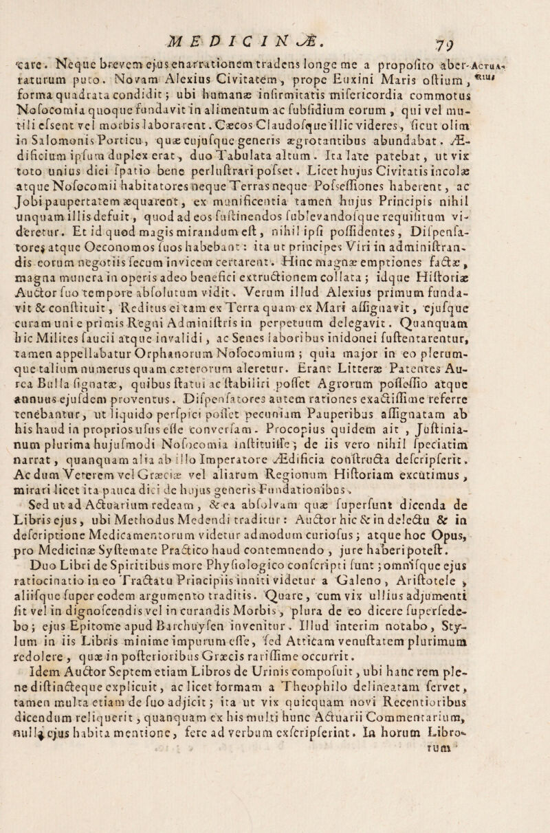 tare. Neque breveni ej.us enarrationem tradens longe me a propofuo aber-AcTu.v* raturum puto. No/am Alexius Civitatem , prope Euxini Maris odium , ^IU# forma quadrata condidit 3 ubi humana; infirmitatis mifericordia commotus Nofo'Cotnia quoque fundavit in alimentum ac fublidium eorum, qui vel mu¬ tili cfsent vel morbis laborarent. Caecos Claudofqueillic videres, ficut olim ki Salomonis Porticu , qua; cujufque generis aegrotantibus abundabat . ,/E- dificium ipfura duplex erat-, duo Tabulata altum . Ita late patebat, ut vix toto unius diei fpatio bene perl lift rari pofset * Licet hujus Civitatis incolas atqueNofocomii habitatores neque Terras neque Pofseffiones haberent, ac Jobip aupertatem aequarent, ex munificentia tamen hujus Principis nihil unquam illis defuit, quod ad eos fuftinendos fublevandolque requiiitum vi¬ deretur. Et id quod magis mirandum eft , nihil ipfi poflidentes, Dilpeafa- tore$ atque Oeconomos Tuos habebant: ita ut principes Viri in adminiftran- dis eorum negotiis fecum invicem certarent. Jiinc m agna? emptiones factae, magna munera in operis adeo benefici extrudtionem coi lata 3 idque Hiftorise Auctor fuo tempore abfolutum vidit. Verum illud Alexius primum funda¬ vit & confli tuit, Reditus ei tam ex Terra quam ex Mari aflignatit, cjufque curam uni e primis Regni Adminiftris in perpetuum delegavit. Quanquam b ic Milites fauci i atque invalidi, ac Senes laboribus in idonei fu (lentarentur, tamen appellabatur Orphanorum Nofocomium ; quia major in eo plerum¬ que talium numerus quam ceterorum aleretur. Erant Litterae Patentes Au¬ rea Bulla lignatae, quibus flatui ac Aabiiiri poflet Agrorum pofleflio atque annuus ejufdem proventus. Difpenfatores autem rationes exadiffime referre tenebantur, ut liquido perfpici poflet pecuniam Pauperibus aflignatam ab his haud in propriosufus effe Convenam. Procopius quidem ait , Juftinia- num plurima hujtifmodi Nofocomia inflituilfe3 de iis vero nihil fpeciatim narrat, quanquam alia ab illo Imperatore /Edificia conflructa defcripTerix. Ac dum Veterem vel Graeciae vel aliarum Regionum Hiftoriam excutimus, mirari licet ita pauca dici de hujus generis Fundationibus „ Sed ut ad Aduarium redeam , «Ve a abfolvam quse fuperfunt dicenda de Libris ejus, ubi Methodus Medendi traditur: Audior hic&in deledu & in deferiptione Medicamentorum videtur admodum curiofus 3 atque hoc Opus, pro Medicinae Syftemate Pradico haud contemnendo , jure haberipoteft. Duo Libri de Spiritibus more Phyfiologico ton feri pt i funt 3 omnifque ejus ratiocinatio in eo Tradatu Principiis inniti videtur a Galeno, Ariftotele , aliifquefuper eodem argumento traditis. Quare, cum vix ullius adjumenti iit vel in dignofeendis vel in curandis Morbis, plura de eo dicere fuperfede- boj ejus Epitome apud Barchuyfen invenitur. Illud interim notabo. Sty¬ lum in iis Libris minime impurum efle, fed Atticam venuftatem plurimum redolere , quae in pofleiioribus Graecis rariilime occurrit. Idem Audior Septem etiam Libros de Urinis compofuit, ubi hanc rem ple¬ ne diftindleque explicuit, ac licet formam a Theophilo delinearam fervet, tamen multa etiam de fuo adjicit j ita ut vix quicquam novi ReCentioribus dicendum reliquerit, quanquam ex his multi hunc Aduarii Commentarium, mill^ cjus habita mentione, fere ad verbum cxfcripferint. Ia horum Libro¬ rum 1