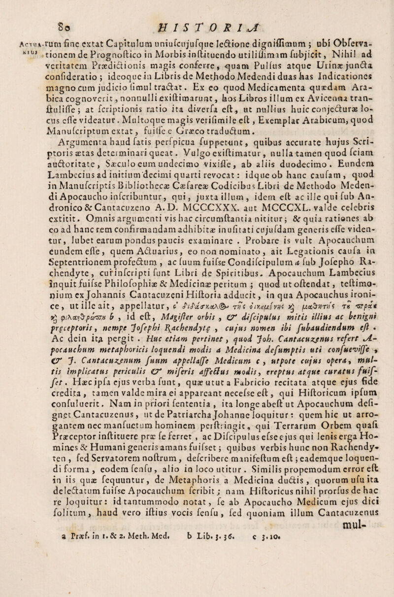 Ac* TUA, K I UJ So E IS T O R 1 J. rum fine extat Capitulum uniufcuj'ufcjue lectione digniffitmim ; ubi Obferva- tionemdeP rog n o ft ico i n Mor b i s i n fti t u e n do u t i 1 i lli mam fubj ioi t, Nihil ad veritatem Pried i£l ion is magis conferre , ^uara Pullus atque Urinae fund a eonfideratio ; ideoque in Libris de Methodo Medendi duas has Indicationes magno cum judicio lirnul tradat. Ex eo quod Medicamenta quaedam Ara® bica cognoveritnonnulliexiftimarunt, hos Libros illum ex Avicenna tran- Ihilifte; at feriptionis ratio ita diverfa eft, ut nullius huic conjeciurae Io* cus efle videatur. Multoque magis veriftmile eft , Exemplar Arabicum, quod Manufcriptum extat , fuilfee Graeco tradudum. Argumenta haud fatis perfpicua fu p petunt , quibus accurate hujus Seri® ptoris stas determinari queat. Vulgo exiftiraatur, nulla tamen quod fciam addoritate, Siculo eum undecimo vixiiTe, ab aliis duodecimo. Eundem Lambecius ad initium‘decimi quarti revocat: idque ob hanc caufam , quod in Manufcriptis Bibliothecae Casfareae Codicibus Libri de Methodo Meden® di Apocaucho inferibuntur, qui, juxta illum, idem eft ac ille qui fub An¬ dronico &Cantacuzeno A.D. MCCCXXX. aut MCCCXL. valde celebris extitit. Omnis argumenti vis hac circumdantia nititur; tte quia rati©nes ab eo ad hanc rem confirmandam adhibitae inufitati cujufdam generis clfe viden¬ tur, lubet earum pondus paucis examinare . Probare is vult Apocauchum eundem efte, quem Aduarius, eo non nominato , ait Legationis caufa in Septentrionem profedum , ac fuum fuifse Condifcipulum^ fub Jofepho Ra- chendyte, curinfcripti funt Libri de Spiritibus. Apocauchum Lambecius snquit fuifse Philofophiae & Medicina peritum ; quod ut oftendat, teftimo- nium ex Johannis Cantacuzeni Hiftoria adducit, in qua Apocauchus irom- ce, ut ille ait, appellatur, q JVaVxa,rjs onmpLins ^ /uct^Tws t* 'urpde \pi\cty$,pa'5Ttu b , id eft, Migifter orbis , iT difcipulus mitis illius ac benigni preceptoris, nempe Jofephi \acbendytg , cujus nomen ibi fubaudiendum eft . Ac dein ita pergit . Huc etiam pertinet, quod Job. Cantacuzjnus refert *A- pocaucbum metaphoricis loquendi modis a Medicina defumptis uti confuevijfe CT J. Cantacuzjnum fuum appelUffe Medicum r, utpote cujus opera, mul¬ tis Implicatus periculis O* miferis affettus modis, ereptus atque curatus fuif- fet. Haec ipfa ejus verba funt, quae utut a Fabricio recitata atque ejus fide credita, tamen valde mira ei appareant necefse eft , qui Hiftoricum ipfmn confuluerit. Nam in priori fententia , ita longe abeft ut Apocauchum deft® gn.et Cantacuzcnus, ut de Patriarcha Johanoe loquitur; quem hic ut arro¬ gantem nec manfuetum hominem perftringit, qui Terrarum Orbem quali Praeceptor inftituere prae fe ferret , ac Difcipulus efsee jus qui lenis erga Ho¬ mines & Humani generis amans fuifset j quibus verbis hunc non Rachendy» ten , fed Servatorem noftrum, deferibere manifeftum eft j eademque loquen¬ di forma, eodem fenfu, alio io loco utitur. Similis propemodum error eft in iis quae fequuntur, de Metaphoris a Medicina dudis , quorum ufu ita delegatum fuifse Apocauchum feribit; nam Hiftoricus nihil prorfus de hac re loquitur; id tantummodo notat, fe ab Apocaucho Medicum ejus dici folitum, haud vero iftius vocis fenfu , fed quoniam illum Cantacuzenus muU c 3.10*