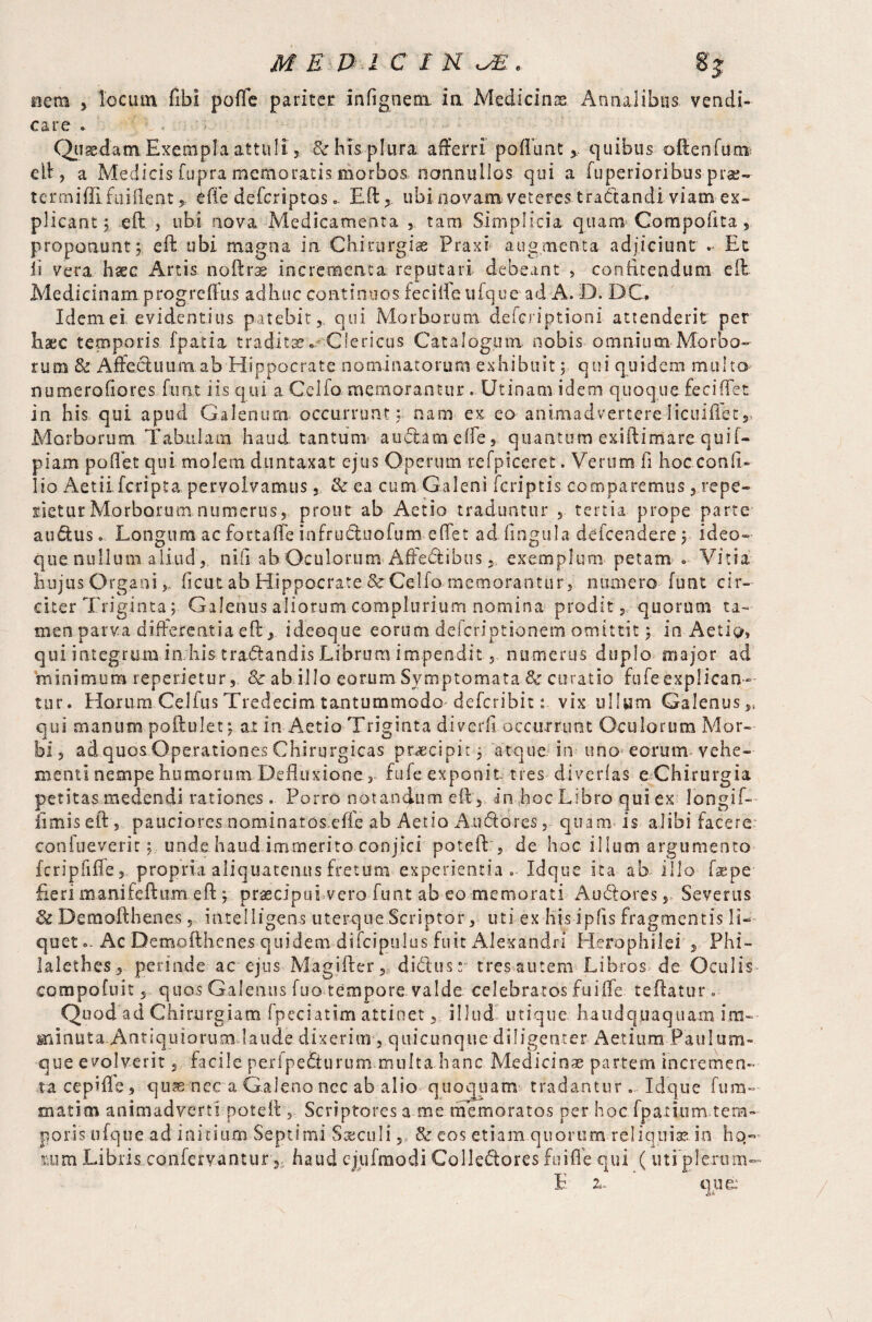 nem 5 locum fibi poffe pariter infignem ia Medicinae Annalibus vendi¬ tare . Quaedam Exempla attuli, & bis plura afferri' poflunt , quibus often fu rr* eft, a Medicis fupra memoratis morbos nonnullos qui a fuperioribus pta;- termiffi fuiilent 5, iffe deferiptos. Eft, ubinovam veteres tractandi viam ex¬ plicant; eft , ubi nova Medicamenta , tam Simplicia quam Compofita , proponunt; eft ubi magna ia Chirurgiae Praxi augmenta adjiciunt - Et ii vera haec Artis noftrs incrementa reputari debeant , confitendum eft Medicinam progreftus adhuc continuos fee i ile ufque ad A. D. DC, Idem ei evidentius patebit, qui Morborum.. deferiptioni attenderit per hac temporis fpatia traditse^ Clericus Catalogum nobis omnium Morbo¬ rum & Affeduum ab Hippocrate nominatorum exhibuit; qui quidem multo numerofiores font iis qui a Celfo memorantur . Utinam idem quoque feciflet in his qui apud Galenum occurrunt; nam ex eo animadvertereIicuiffet,, Morborum Tabulam haud tantum a udam effe, quantum exiftimare quif- piam po.flet qui molem duntaxat ejus Operum refpiceret. Verum fi hoc confi- lio Aetiifcripta pervolvamus,, & ea cum Galeni feriptis comparemus , repe¬ lletur Morborum numerus, prout ab Actio traduntur , tertia prope parte audus o Longum ac fortafte infruduofum eflet ad lingula defeendere; ideo- que nullum aliud , nili ab Oculorum Affedibusexemplum petam <. Vitia hujus Organi >, ficut ab Hippocrate & Celfo memorantur, numero font cir¬ citer Triginta; Galenus aliorum complurium nomina prodit, quorum ta¬ men parva differentia eft, ideoque eorum deferiptionem omittit; in Aetio» qui integrum in his tradandis Librum impendit, numerus duplo major ad minimum reperietur8c ab illo eorum Symptomata & curatio fufeexplicao- tur. Horum Celfus Tredecim tantummodo deferibit: vix ullum Galenus,, qui manum poftulet; at in Aetio Triginta diverfi occurrunt Oculorum Mor¬ bi , ad quos Operationes Chirurgicas praecipit; atque in tino eorum vehe¬ menti nempe humorum Defluxione, fufe exponit tres diverfas e Chirurgia petitas medendi rationes . Porro notandum eft, in hoc Libro qui ex longif-- iimis eft, pauciores nominatos effe ab Aetio A udo res, quam is alibi facere coniueverir; unde haud immerito conjici poteft:, de hoc illum argumento fcripfifle, propria aliquatenus fretum experientia » Idque ita ab illo fiepe fieri manifeftum efl:; praecipuLvero-funt ab eo memorati Audores Severus Sc Demofthenes, intelligens uterque Scriptor, uti ex hisipfis fragmentis li¬ quet - Ac Demofthenes quidem difcipulus fuit Alexandri Herophile! , Phi- lalethes, perinde ac ejus Magifter, didusr tres autem Libros de Oculis compofuit, quos Galenus fuo tempore valde celebratos Lai (Te tqftatur. Quod ad Chirurgiam Ipeciatim attinet, illud utique haud quaquam im¬ minuta.Antiquiorum.laude dixerim, qiiicunque diligenter Actium Paulum- que evolverit, facile perfpefiurum.multa hanc Medicinae partem incremen¬ ta cepifle, qu^ nec a Galeno nec ab alio quoquam tradanturIdque fura— matim animadverti poteft , Scriptores a me memoratos per hoc fpatium tem¬ poris ufque ad initium Septimi Steculi,, & eos etiam quorum reliquias.in hq- mim Libris conferyanturhaud cjiifmodi Colledores fu i fle qui ( uti plerum- L a. ' que: