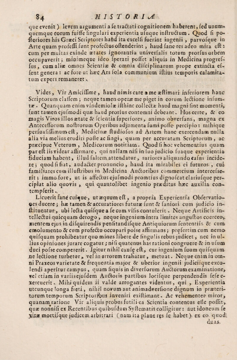 S4 HISTORIC * I que evenit ) levem argumenti a fe tradati cognitionem haberent, fed unum¬ quemque eorum fuiffe lingulari experientia ufuque inftrudum . Quod fi po« fteiiores his Graeci Scriptores haiid ita excelli fuerint ingenii , parvofque in Arte quam profeffifunt profedos offenderint , haud fane-res adeo mira eft: cum per multas exinde aetates ignorantia univerfalis totum prorfus orbem occupaverit; minimeque ideo fperari poflet aliquis in Medicina progref- fus, cum aliae omnes Scientias & omnia difciplinarum prope extinda ef- fent genera : ac fore ut base Ars fola communium, iftius temporis, calamita- t u m e x pe r s rem a ne r e t«, Vides, Vir Amiciffime , haud nimis care a me aeftimari inferiorem hanc Scriptorum clalfem ; neque tamen operae me piget in eorum ledi one infima¬ tae . Quanquam enim vindemiolae ifthinc colledae haud magni-fint momenti, funt tamen ejulmodi quae haud prorlus contemni debeant.. Hos certe, & eo magis Viros illos astate & fcientia fuperiores , animo obverlans, magna ex AntecdTorum noftrorum Operibus adjumenta fumi poffe' percipio: mihique perfuafiffimumeft, Medicinae ftudiofos ad Artem hanc exercendam nulla alia via melius erudiri pofle ac fingi, quam per accuratam Scriptorum , ac praecipue Veterum , Medicorum notitiam. Quod li hoc vehementius quam par eft iis videar affirmare, qui nullam nili in luo judicio fuaque experientia fiduciam habent, ijlud fahem attendatur, rariores aliquando eafus incide¬ re; quod fi fiat, audader pronuncio , haud ita mirabiles ei futuros , cut familiares cum illuftribus in Medicina Audoribus commercium intereefse- rit i immo fore, ut is affedusejufmodi promtius dignofeat clariuique per¬ cipiat alio quovis , qui quatit oli be t ingenio praeditus hxc auxilia c en¬ tem pferit Licuerit fane cuique-, ut aequum eft , a propria Experientia Obfervatio- ^esducere; hae tamen &r accuratiores futuras funt & faniori cum judicio in-- ftituentur, ubi ledaquifquea fecum vifis contuleritNeque Artificis in- telledui quicquam derogo , neque ingeniumintra limites anguftos coerceo,, mentem ejus in difquirendis penfitandifque Antiquiorum fententiis. cum; emolumento & cum profedu occupari pofse affirmans; prefertim cum nemo quifquam prohibeatur quo minus libere de lingulis rebus judicet, nec in ul¬ lius opiniones jurare cogantur; ni fi quatenus has rationi congruere & in ufum duci pofse compererit. Igitur nihil ca.ufg eft, cur ingenium fuum quifquam /ne ledione turbetur > vel in errorem trahatur, metuat. Neque enim in om¬ ni Praxeos varietate & frequentia major & uberior ingenii judiciiqueexco- Jendi aperitur campus , quam fiquisin diverforum Andorum examinatione* «e! etiam in variisejufdem Audoris partibus locifque perpendendis fefe e- xercuerit.. Mihi quidem ii valde arrogantes videntur , qui Experientia utcunque longa freti, nihil novum aut animadverfione dignum in praeteri¬ torum temporum Scriptoribus inveniri exift.imantv Ac vehementer* miror, quanam ratione Vir aliquis probus futili ca Scientia contentus elie poffit , quae nonnifi ex Recentibus quibufdam Syftematis colligitur: aut idoneum fe mortifque judicem arbitrari ( pam iu plane r^.s fe habet)- ex eo quodl