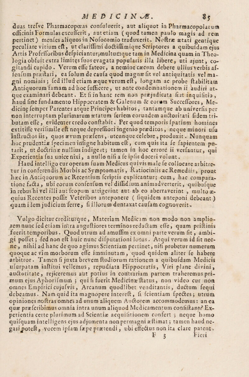 MEDICINE. duas trefve Pharmacopoeas confulu-erit, auc aliquot ia Pharmacopolarum officinis Formulas excufierit, autetiam (quod tamen panto magis ad rein pertinet ) menfes aliquos in Nofocomio traduxerit. Neftrae aetati gentique peculiare vitium eft, ut dariilimi dofiiffimique Scriptores a quibuidam ejus Artis Profefforib.Ds defpicianturjmisIt-uQque tam in Medicina quam in Theo¬ logia obfuit extra limitas fuos evagata popularis illa libere, uti ajunt, co¬ gitandi cupido . Verum ede fateor, a nemine caecum debere ullius verbis af- fenfum praeitari, ea foIum de caufa-q-u-od magnae fit vel antiquitatis vel ma¬ gni nominis 5 fed illud etiam aeque verum eft, longam ac probe ftabilitatit Antiquorum famam ad hoc fufficere, ut ante condemnationem ii audiri at¬ que examinari debeant. Et li in hanc rem non praejudicata fiat mquifitio , haud fine fundamento Hippocratem & Galenum & eorum Succefiores, Me¬ dicina Temper Parentes atque Principes habitos, tantamque ab univerfis per mon interruptam plurimarum statum feriem eorundem aufiornati fidem tri¬ butam efie, evidenter credo conflabit. Per quod temporis Ipatiura homines extitifi’e verilimiJe eft neque depreffioriingenio praeditos, neque minori ufu i nil rufios iis, quos aevum praefens, utcunque celebre, produxit. Nunquam hoc prudentiae ipecimen infigne habitum eft , cum quis ita fe fapientem pu¬ taris, ut dofirinac nullius indigeat; tamen in hoc errore ii veifantur, qui Experientia fua unice nixi, a nulle nifi a fe ipfis doceri volunt * Haud inteliigo cur operam ftiam Medicus quivis male fe collocare a ibit re* tur in conferendis Morbis ac Symptomatis, Ratiociniis ac Remediis, prout haec in Antiquorum ac Recentium fcrSptis explicantur; cum , hac compara¬ tione Rfia , ubi eorum confenfum vel diUidium animadverterit, quibufquc in rebus hi vel illi aut fcopum attigerint aut ab eo aberraverint , multo ae¬ quius Recentes poffit Veteribus anteponere ( fiquidem anteponi debeant) quam idem judicium ferre 3 fi ilforuauJuntaxat caufam cognoverit^ Vulgo dicitur crediturque, Materiam Medicam non modo non aniplio- iem nunc fed etiam intra anguftiores terminos redafiam efie, quam priftinis fuerit temporibus. Quod utrum ad amuflim ex omni parte verum fit, ambi¬ gi poifet ; fed non eft huic nunc difputationi locus. Atqui verum id fit nec¬ ne , nihil ad hanc de quo agimus Scientiam pertinet, nifi probetur numerum quoque ac vim morborum efie imminutam, quod quidem aliter fe habere arbitror. Tamen fi juxta brevem Itudiorum rationem a qtiibufdam Medicis ufurpatam inftitui vellemus, repudiata Hippocratis, Viri plane divini, aufimltate, rejiceremus aut potius in contrariam partem traheremus pri- imim ejus Aphorifrnum ; qui fi fuerit Medi cime flatus, non video cur non omnes Empirici cujufvis, Arcanum quodlibet venditantis, dufium fequi debeamus. Nam quid ita magnopere interefi:, fi fcientiam fpefiesj utrum opinionesnoftras omnesad unum aliquem Aufiorem accommodemus: anca quae praeferibimus omnia intra unum aliquod Medicamentum confiftant? Ex¬ perientia certe plurimum ad Scientiae acquilitionem confert $ neque homo quifquam inteliigens ejus adjumenta non permagni a fi i mat; tamen haud ne« gariooteft* vocem ipfam faepe praetendi} ubi effefius non ita clare patent ,