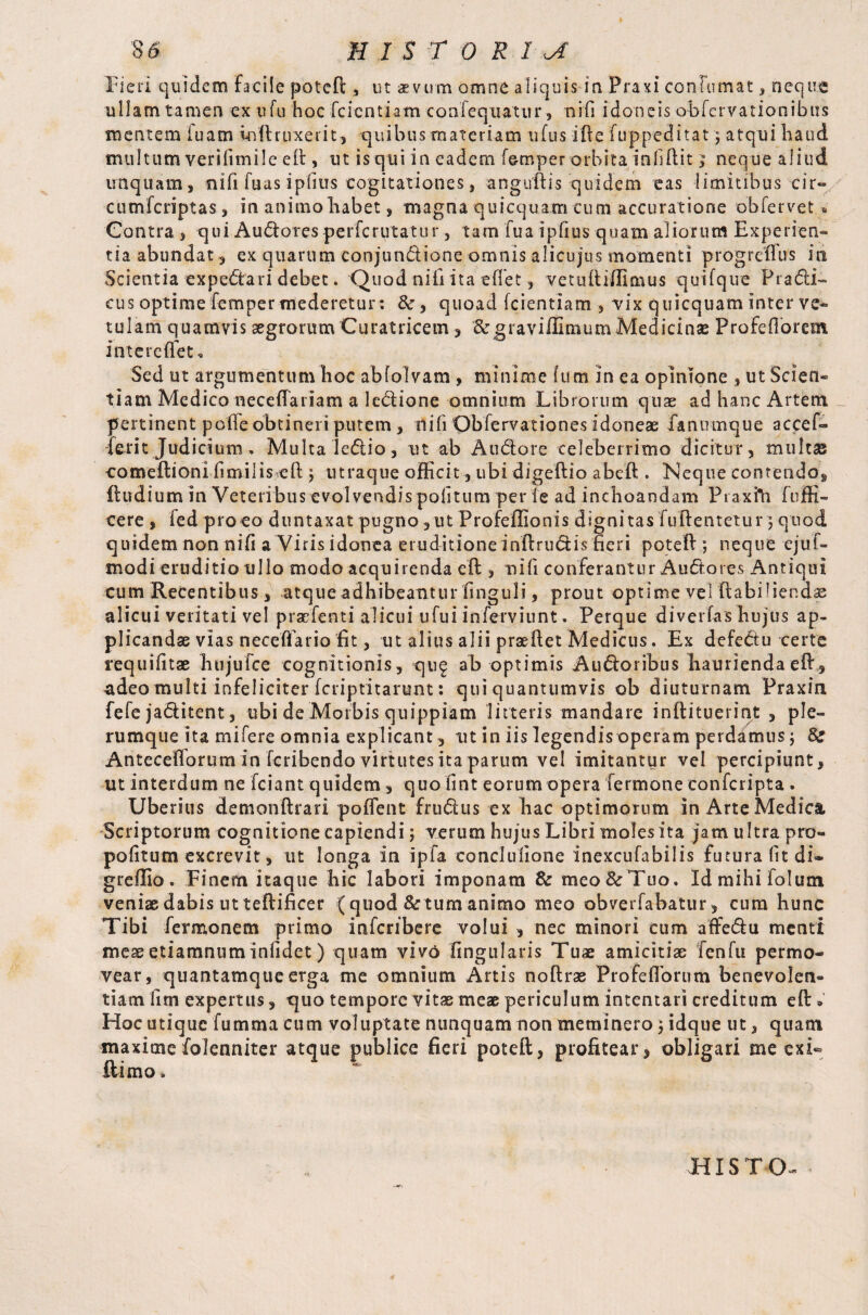 Fieri quidem facile poteft , ut aevum omne aliquis in Praxi conium at, neque ullam tamen ex ufu hoc fcicntiam confequatur, n i fi idoneis obfcrvationibtis mentem iuam ioftruxerit, quibus materiam tifus ifte fuppeditat \ atqui haud multum verifunile e£t, ut is qui in eadem Temper orbita infidit; neque aliud unquam, nili fuas ipflus cogitationes, anguftis quidem eas limitibus cir» cumfcriptas, in animo habet, magna quicquam cum accuratione obfervet « Contra , qui Audoresperfcrutatur, tam fua ipfius quam aliorum Experien¬ tia abundat, ex quarum conjundione omnis alicujus momenti progreflus in Scientia expedari debet. Quod nifi ita effet, vetuftiffimus quifque Fradi- eus optime Temper mederetur: quoad fcientiam , vix quicquam inter ve¬ tulam quamvis aegrorum Curatricem, &graviffimumMedicinae Profeflorem in te reflet. Sed ut argumentum hoc abfolvam , minime Ium in ea opinione , ut Scien¬ tiam Medico neceflariam a ledione omnium Librorum quae ad hanc Artent pertinent polle obtineri putem, nili Obfervationes idoneae Fanumque accef- Ferit Judicium. Multa ledio, ut ab Audore celeberrimo dicitur, multae comeftioni limilis eft j utraque officit, ubi digeftio abeft. Neque contendo, ftudium in Veteribus evolvendis politum per fe ad inchoandam Praxfti (offi¬ cere , fed proco duntaxat pugno, ut Profeflionis dignitas fuflentetur} quod quidem non nifi a Viris idonea eruditioneinftrudis fieri poteft; neque ejuf- modi eruditio ullo modo acquirenda eft , nifi conferantur Audores Antiqui cum Recentibus , atque adhibeantur finguli, prout optime vel ftabiliendae alicui veritati vel pracfenti alicui ufui inferviunt. Perque divertas hujus ap¬ plicandae vias necefifario fit, ut alius alii praeflet Medicus. Ex defedu certe requifitae hiijufce cognitionis, quf ab optimis Audoribus haurienda eft, adeo multi infeliciter fcriptitarunt: qui quantumvis ob diuturnam Praxin fefe jaditent, ubi de Morbis quippiam litteris mandare inftituerint , ple¬ rumque ita mifere omnia explicant , ut in iis legendis operam perdamus ; 8s Anteceflorum in fcribendo virtutes ita parum vel imitantur vel percipiunt, ut interdum ne fciant quidem , quo fint eorum opera Termone confcripta . Uberius demonftrari potient frudus ex hac optimorum in Arte Medica Scriptorum cognitioneeapiendi; verum hujus Libri moles ita jam ultra pro- pofitum excrevit, ut longa in ipfa conclullone inexcufabilis futura fit di- greffio. Finem itaque hic labori imponam & meo & Tuo. Idmihifolum veniae dabis ut teftificer (quod & tum animo meo obverfabatur, cum hunc Tibi Termonem primo infcribere volui , nec minori cum affedu menti mes etiamnum infidet) quam vivo Angularis Tuae amicitiae fenfu permo¬ vear, quantamque erga me omnium Artis no (Irae Pro fc florum benevolen¬ tiam fim expertus, quo tempore vitae meae periculum intentari creditum eft » Hoc utique fumma cum voluptate nunquam non meminero ; idque ut, quam maximefolenniter atque publice fieri poteft, profitear, obligari me exi¬ lii mo . HIS T O