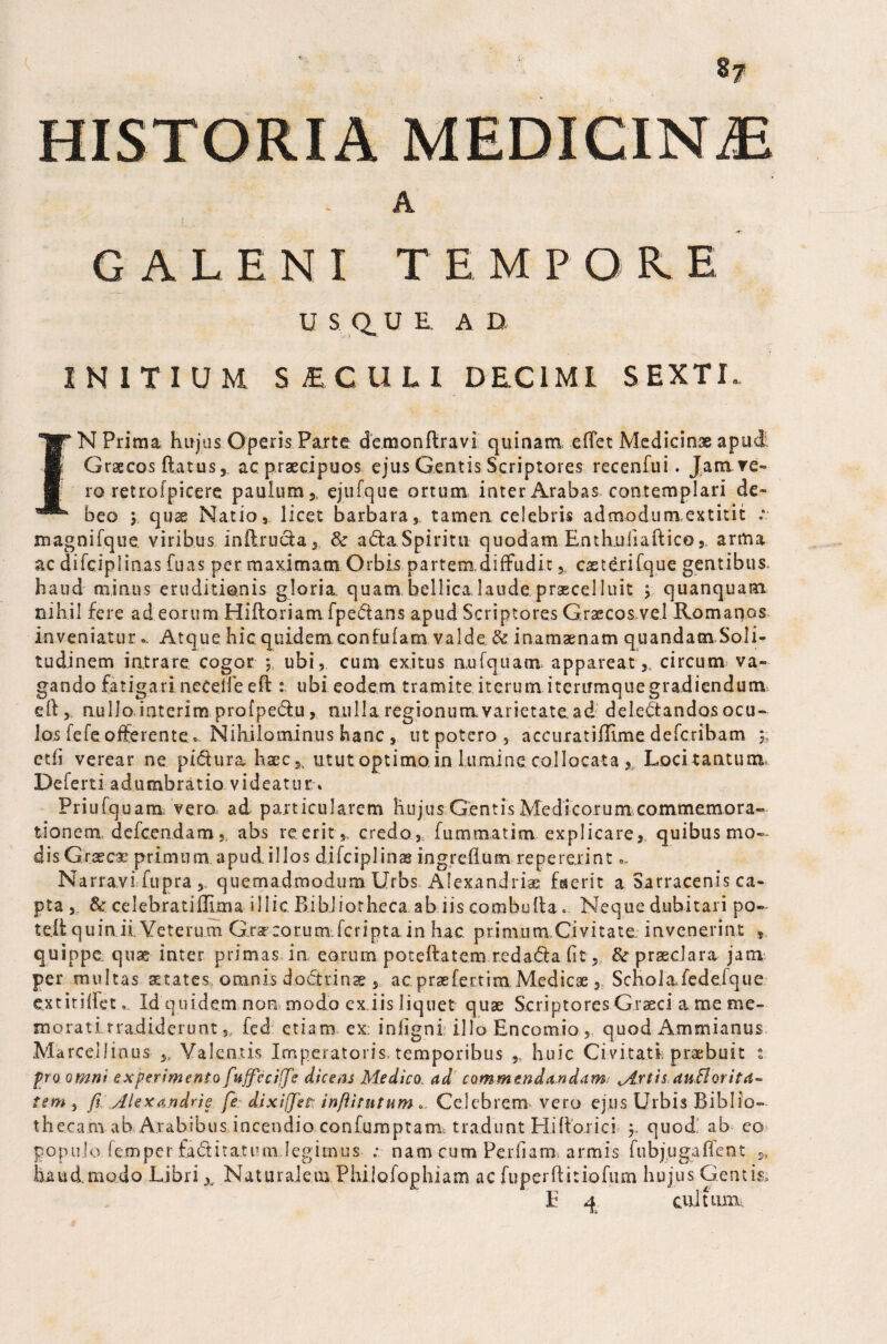 8? A GALENI TEMPO!E U S Q. U E, AD INITIUM SICULI DECI ML SEXTI. ]r N Prima hujus Operis Parte demonftravi quinam, eftet Medicinae apud i Graecos ftatus, ac praecipuos ejus Gentis Scriptores recenfui. Jam re» ro retrolpicere paulum,, ejufque ortum inter Arabas contemplari de- beo 5 qus Natio, licet barbara, tamen celebris admodumextitit magnifque viribus inftru&a, & ada.Spiritu quodam Enthuiiaftico, arma ac difciplinas fuas per maximam Orbis partem.diffudit, casterifque gentibus, haud minus eruditionis gloria, quam bellica laude, praecel luit quanquam nihil fere ad eorum Hiftoriam fpe&ans apud Scriptores Graecos.vel Romanos inveniatur.. Atque hic quidem con fu (am valde & inamaenam quandatn Soli¬ tudinem intrare cogor ubi, cum exitus nufquam appareat ,, circum va¬ gando fatigari necelfe eft ubi eodem tramite iterum iterumquegradiendum eft, nullo interim profpe&u, nulla regionum varietate, ad delectandos ocu¬ los fefeofferente» Nihilominus hanc , utpotcro, accuratiffimedefcribam y etii verear ne piftura hacc5l utut optimo.in Lumine collocata , Locitantum. Deferti adumbratio videatur * Priufquam vero ad particularem hujus Gentis Medicorum commemora» tionem defcendam,, abs reerit* credo, fummatim explicare, quibus mo¬ dis Graeca: primum apud illos difciplinas ingreftum repererint.. Narravi fupra quemadmodum Urbs Alexandria: faerit a Sarracenis ca¬ pta , &: celebrati (lima illic. Bibliotheca ab iis combufta. Neque dubitari po- teftquin.il Veterum Grsr :o r u m. fc r i p t a i n hac. primum. Civitate invenerint , quippe, quae inter primas in eorum poteftatem redacfta fit, tte praeclara jam per multas states omnis doftrinae, acpraefertim Medicae, Schola,fcdefque extiriftet. Id quidem non modo ex iis liquet quae Scriptores .Graeci a me me¬ morati .rradiderunt,, led etiam ex: infigni illo Encomio, quod Ammianus Ma rce.Iiinus ,, Valentis Imperatoris temporibus 9, huic Civitati praebuit : po omni experimento fuffeciffe dicem Medico ad commendandam Mrtis anBoritd- tem s fi Alexandrie fie dixiffiet infiitntum Celebrem vero ejus Urbis Biblio¬ thecam ab Arabibus incendio confumptam tradunt Hiftarici y quod ab eo populo femper factitatum legimus ; nam cum Pediam armis fubjugafTeat > haud, modo Libri x Naturalem Philofophiam ac fuperftitiofiim hujus Gentis»