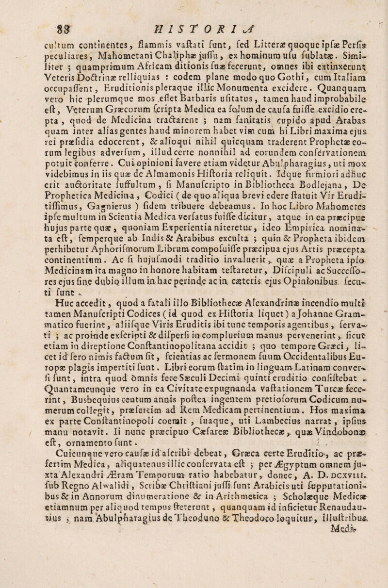cultum conticentes, flammis vaftati funt, fed Litterae quoquefpfse Perfe peculiares-, Mahometan! Chaijphas ja-ffu, ex hominum ufu fublatae. Simi- Iker ; quamprimum Africam ditionis fu» fecerunt , omnes ibi extinxeruns Veteris Do&rinae relliquias : eodem plane modo quo Gothi, cum Italiam occupaflent, Eruditionis pleraque illic Monumenta excidere. Quanquam vero hic plerumque mos eflet Barbaris uiitatus, tamen haud improbabile eft, Veterum Graecorum (cripta Medica ea foium de c&ufa fuifle excidio ere¬ pta , quod de Medicina tra&arent ; nam fanitatis cupido apud Arabas quam inter alias gentes haud minerem habet vim cum hi Libri maxima ejus, rei praefidia edocerent, &aJioqui nihil quicquam traderent Prophet» eo¬ rum legibus adverfum, illud certe nonnihil ad eorundem confervationem potuit conferre. Cui opinioni favere etiam videtur Abulpharagius, uti mox videbimus in iis quse de Almamonis Hiftoria reliquit. Idque firmiori adhuc erit audoritate fuffultum , fi Manufcripto in Bibliotheca Bodlejana, De Prophetica Medicina , Codici ( de quo aliqua brevi edere ftatuit Vir Erudi- tiffimus, Gagnierus ) fidem tribuere debeamus. In hoc Libro Mahometes ipfe multum in Scientia Medica ver fatus fuifle dicitur, atque in ea praecipue hujus partequae , quoniam Experientia niteretur, ideo Empirica nomina¬ ta eft, femperque ab Indis & Arabibus exculta \ quin & Propheta ibidem perhibetur Aphorifmorum Librum compofuifle praecipua ejus Artis praecepta: continentium. Ac fi hujufmodi traditio invaluerit ,, quae a Propheta ipfo Medicinamitamagnoinhonorehabitam teftaretur, Difcipuli a,c Succeffo- res ejus fine dubio illum in hac perinde ac in caeteris ejus Opinionibus fecu- ti funt o. Huc accedit, quod a fatali illo Bibliothecae Alexandrinae incendio multi tamen ManufcriptiCodices ( id quod ex Hiftoria liquet) aJohanne Gram¬ matico fuerint, aliifque Viris Eruditis ibi tunc temporis agentibus , ferva-^ ti ; ac proinde exferipti & difperfl in complurium manus pervenerint, ficus etiam in direptione Conftantinopolitana accidit ; quo tempore Graeci, li¬ cet id fero nimis fa dium fit, fcientias ac fermonem fuum Occidentalibus Eu¬ ropae plagis impertiti funt. Libri eorum ftatim in linguam Latinam convert ii funt, intra quod omnis fere Saeculi Decimi quinti eruditio conflftebat « Quantamcunque vero in ea Civitate expugnanda vaftationem Tureae fece¬ rint, Busbequius centum annis poftea ingentem pretioforum Codicum nu¬ merum collegit, prae ferti m ad Rem Medicam pertinentium. Hos maxima, ex parte Conftantinopoli coerait , fuaque, uti Lambecius narrat, ipflus manu notavit. Ii nunc praecipuo Caefare» Bibliothecae, quae .Vindobonae eft, ornamento funt. : . Cuicunque vero canfae id aferibi'debeat, Graeca certe Eruditio , ac prae- fertim Medica, aliquatenus illic confervata eft ; per jEgyptum omnem ju¬ xta Alexandri ^ram Temporum ratio habebatur, donec, A. D. dcxviu» fub Regno Alwalidi, Scribae Chriftiani juffifunt Arabicis uti fopputationi- bus Sc in Annorum dinumeratione & in Arithmetica ; Scholaeque Medie» etiamnum per aliquod tempus fteterunt, quanquam id inficietur Renaudau- tius , nam Abulpharagius deTbeoduno&Theodoco loquitur , iJluftribu^ Medie