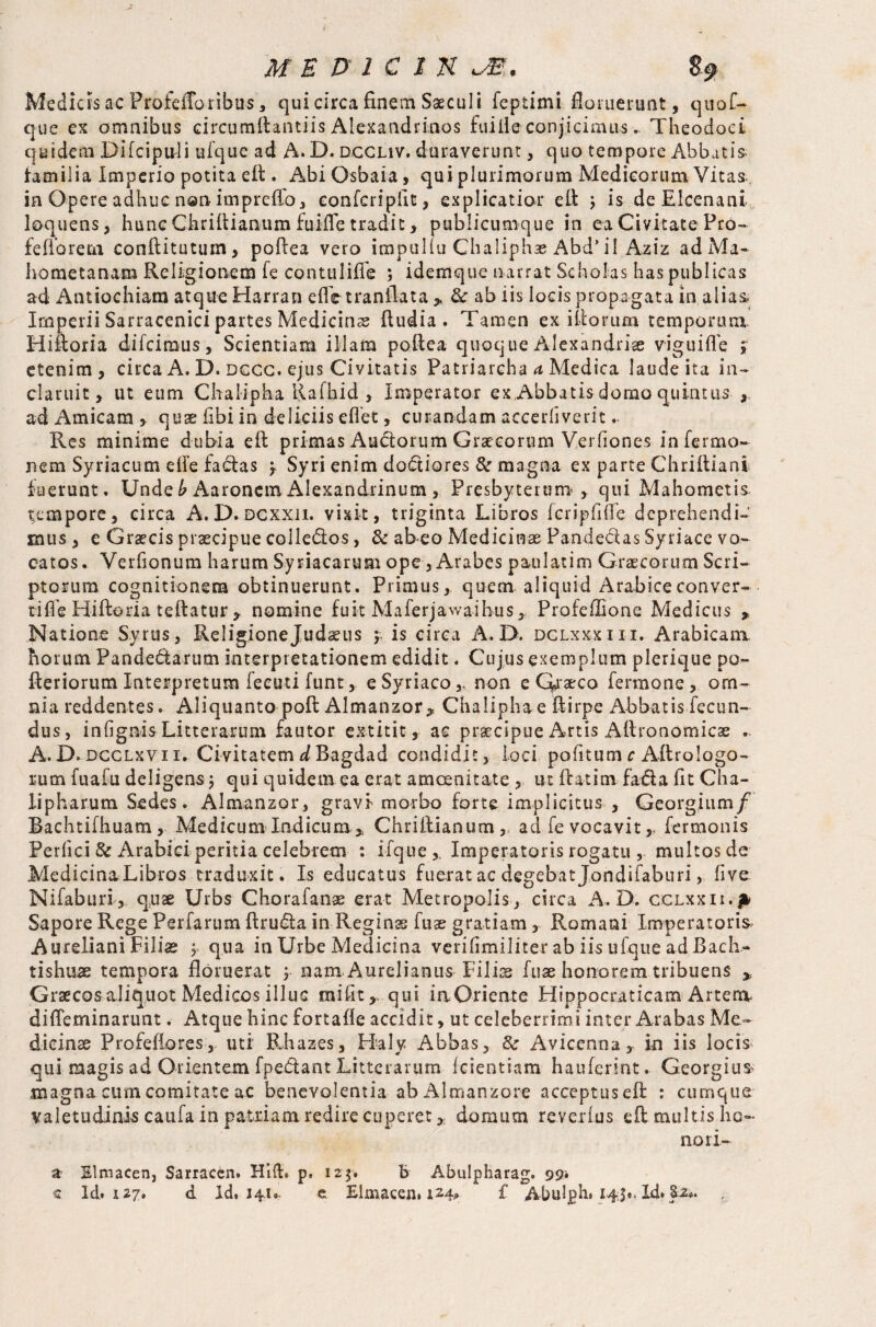 Medicis ac Profeiroribus, qui circa finem Saeculi feptimi ftoruerunt, quof- que ex omnibus circumftantiis Alexandrinos faille conjicimus.. Theodoci quidem Difcipuli uique ad A. D. dccuv. duraverunt, quo tempore Abbutis> familia Imperio potita eft . Abi Osbaia, qui plurimorum Medicorum Vitas., in Opere adhuc non imprelfo, confcriplit, explicatior eft j is deElcenani loquens, hunc Chriftianum fuifle tradit, publicumque in ea Civitate Prb- felio re rn conftitutuin, poftea vero impiiliu Chaliphae Abd’il Aziz adMa- hometanam Religionem fe contuliffe ; idemque narrat Scholas has publicas ad Antiochiam atque Harran elfetranilata ,, &r ab i is locis propagata in alias. Imperii Sarracenici partes Medicina ftudia . Tamen ex illorum temporum. Hiftoria dilcimus, Scientiam illam poftea quoque Alexandria viguilfe ; etenim, circa A. D. dccc. ejus Civitatis Patriarcha d Medica laude ita in¬ claruit, ut eum Chalipha Rafhid , Imperator ex,Abbatisdomo quintus , ad Amicam , quae libi in deliciis diet, curandam accerliverit Res minime dubia eft primas Auctorum Graecorum Verfiones in Termo¬ nem Syriacum die facias y Syri enim dodiores & magna ex parte Chrilliani fuerunt. Unde b Aaronem Alexandrinum , Presbyterum, qui Mahometis tempore, circa A. D. dcxxii. vixit, triginta Libros fcripfifte deprehendi¬ mus , e Graecis praecipue colle&os, & ab eo Medicinae Pandectas Syriace vo¬ catos. Verlionum harum Syriacarum ope, Arabes paulatim Graecorum Scri¬ ptorum cognitionem obtinuerunt. Primus, quem aliquid Arabiceconver- tilfe Hiftoda teftatur , nomine fuit Maferjawaihus, Profellione Medicus * Natione Syrus, Religionejudaeus y is circa A. D. dclxxxiii. Arabicam, horum Pande&arum interpretationem edidit. Cujus exemplum plerique po- fteriorum Interpretum feeuti funt, e Syriaco,, non e Qaaeco fermone, om¬ nia reddentes. Aliquanto poll Almanzor* Chaliphae ftirpe Abbatis fecun¬ dus, infignis Litterarum fautor extitit, ac praecipue Artis Altronomicse .. A. D. dcclxvii. Civitatem d Bagdad condidit, loci pofitum c Aftrologo- rum fuafu deligens j qui quidem ea erat amoenitate , ut ftatim fa&a fit Cha- lipharum Sedes. Almanzor, gravi morbo forte implicitus , Georgium/ Bachtifhuam, Medicum Indicum * Chriftianum, ad fe vocavitfermonis Perfici & Arabici peritia celebrem : ifque,. Imperatoris rogatu , multos de Medicina Libros traduxit. Is educatus fuerat ac degebat Jondifaburi, live Nifaburi , quae Urbs Chorafanae erat Metropolis , circa A. D. cclxxii.|* Sapore Rege Perfarum ftruda in Reginas fuae gratiam , Romani Imperatoris Aureliani Filiae , qua in Urbe Medicina verifimiliter ab iis ufque ad Bach- tishtiae tempora floruerat y nam. Aurelianus Filis fuae honorem tribuens » Graecos aliquot Medicos illuc mifit,, qui iaOriente Hippocraticam Artera difleminarunt. Atque hinc fortalle accidit, ut celeberrimi inter Arabas Me¬ dicinae Profeliores, uti Rhazes, Haly Abbas, Avicenna, in iis locis qui magis ad Orientem fpedant Litterarum Icientiam haulerint. Georgius magna cum comitate ac benevolentia ab Almanzore acceptuseft : cumque valetudiniscaufainpatxiam redirecuperet,; domum reverlus eft multis ho¬ nor i- # Slmacen, Sarracen. Hift. p, 123. b Abulpharag. 99» « Id. i2y, d Id, 141». e Elmacen, 124* i' Abulph. 145«. Id. 8-i*.