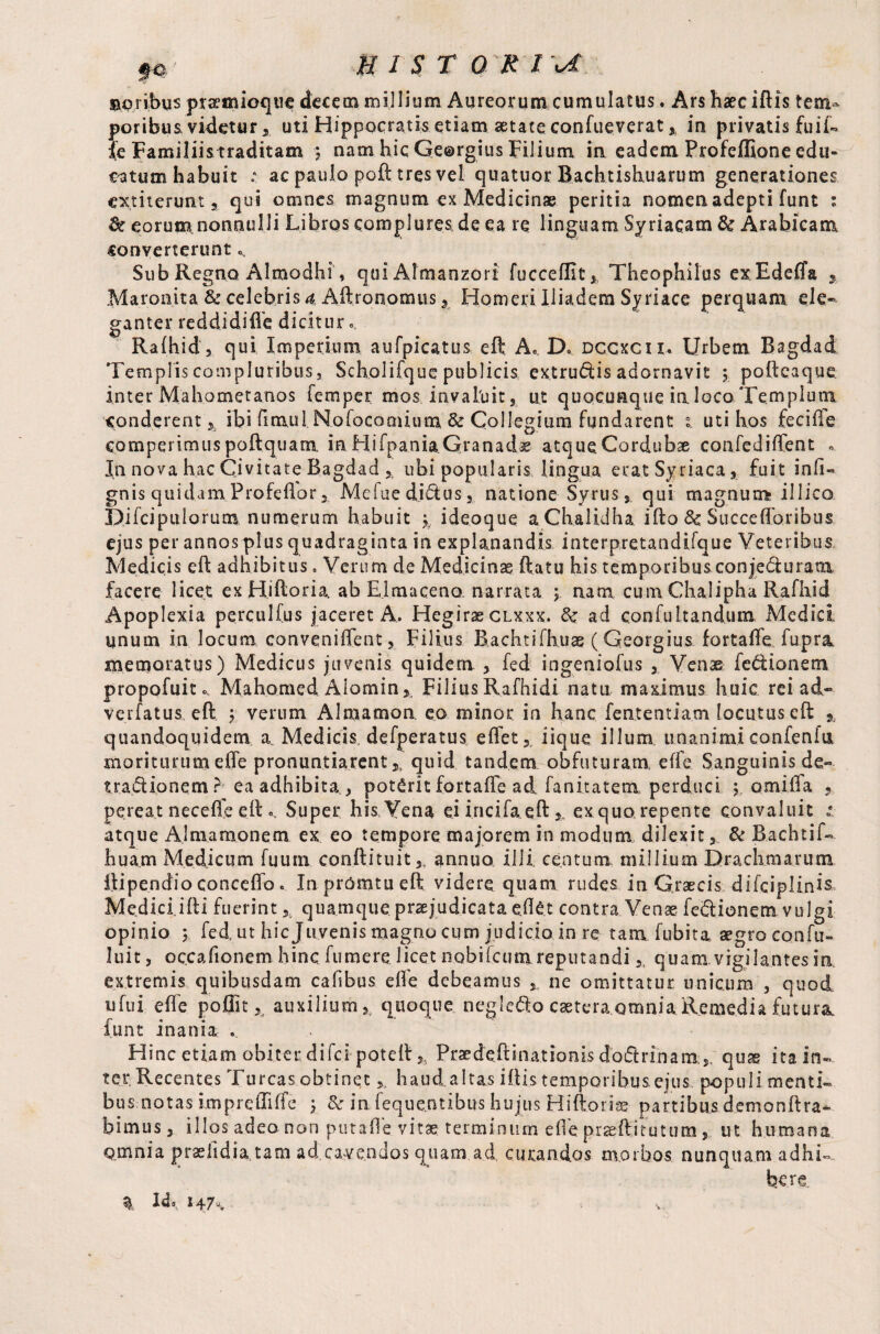 ©oribus prseixueqtie decem millium Aureorum cumulatus. Ars haec iftis tem¬ poribusvidetur, uti Hippocratis etiam aetate confueverat % in privatis fuit», fe Familiis traditam ? nam hic Georgius Filium in eadem Profeffione edu¬ catum habuit ; ac paulo poft tres vel quatuor Bachtishuarum generationes cxtiterunt a qui omnes magnum ex Medicinae peritia nomen adepti funt : & eorum nonnulli Libros complures de ea re linguam Syriacam & Arabicam converterunt * Sub Regno Almodhi, quiAlmanzori fucceffit* Theophilus exEdeiTa , Maronita & celebris a Aftronomus , Homeri Iliadem Syriace perquam ele¬ ganter reddi di fie dicitur.. Raihid, qui Imperium aufpicatus eft A. D. dccxcii* Urbem Bagdad Templis compluribus j Scholifque publicis extrudis adornavit y poftcaque. inter Mahometanos Temper mos invaluit, ut quocunque ia loco Templum conderent 5 ibi fimul, Nofocomium & Collegium fundarent i uti hos feciile comperimus poftquam inHifpania.Granad^ atque Cordubae confediffent ». In nova hac Civitate Bagdad ubi popularis lingua erat Syriaca , fuit in(i~ gnis quidam .Pro fellor, Mdued.i&us, natione Syrus, qui magnum illico Difcipulorum numerum habuit y¥ ideoque aChalidha ifto 8c Succefforibus ejus per annos plus quadraginta in explanandis interpretandifque Veteribus Medicis eft adhibitus, Verum de Medicinae (fatu his temporibus conje&uraox facere licet exHiftoria, ab Elmaceno, narrata y nam, cum Chalipha Rafhid Apoplexia perculfus jaceret A. Hegirae clxxx. &: ad confuLtandum Medici, unum in locum convenient, Filius Bachtifhuas ( Georgius fortaffe fupra memoratus) Medicus juvenis quidem. fed ingeniofus , Venae feddonetn propofuit». Mahomed Aiomin,, Filius Rafhidi natu maximus huic rei ad- verfatus eft $ verum Alraamon eo minor in hanc fen.tentia.tn locutus eft % quandoquidem a Medicis defperatus eflet, iique illum, unanimiconfeniu moriturum eile pronuntiarent,, quid tandem obfuturam eife. Sanguinis de-- tradionem? ea adhibita,, poterit fortaffe ad. fanitatem perduci ; omiiTa , pereat neceile eftSuper his Vena ei iricifaeft,, ex quo repente convaluit * atque Almamonem ex eo tempore majorem in modum dilexit, & Bachtif- huam Medicum fuum conftituit,, annuo illi centum millium Drachmarum ilipendio conceffo c In prOmtu eft videre quam rudes in Graecis difciplinis Me.di.ci.ifti fuerint, quamque praejudicata eftet contra Venas fedlionem vulgi opinio 5 fed ut hic Juvenis magno cum judicio in re tam fubita aegro confu- luit, occafionem hinc fumere licet nobifctim reputandi,, quam vigilantes ia extremis quibusdam cahbus efte debeamus ne omittatur unicum , quod ufui efte poflit ,t auxilium, quoque negleQ.o caeteraomnia Remedia futura, funt inania ... Hinc etiam obiter difeipoteft,. Prae deft iaationis doftrin am, quas ita in¬ ter Recentes Tureas obtinet,, haud altas iftis temporibus.ejus populi menti¬ bus notas imprelTiffe y & iaiequQ.nti.bus hujus Hiftorise partibus demonftra- bimus, illos adeo non puta.fle vitae terminum efleprseftitutum, ut humana omnia prseiidia tam ad cavendos quam ad curandos morbos nunquam adhi¬ bere