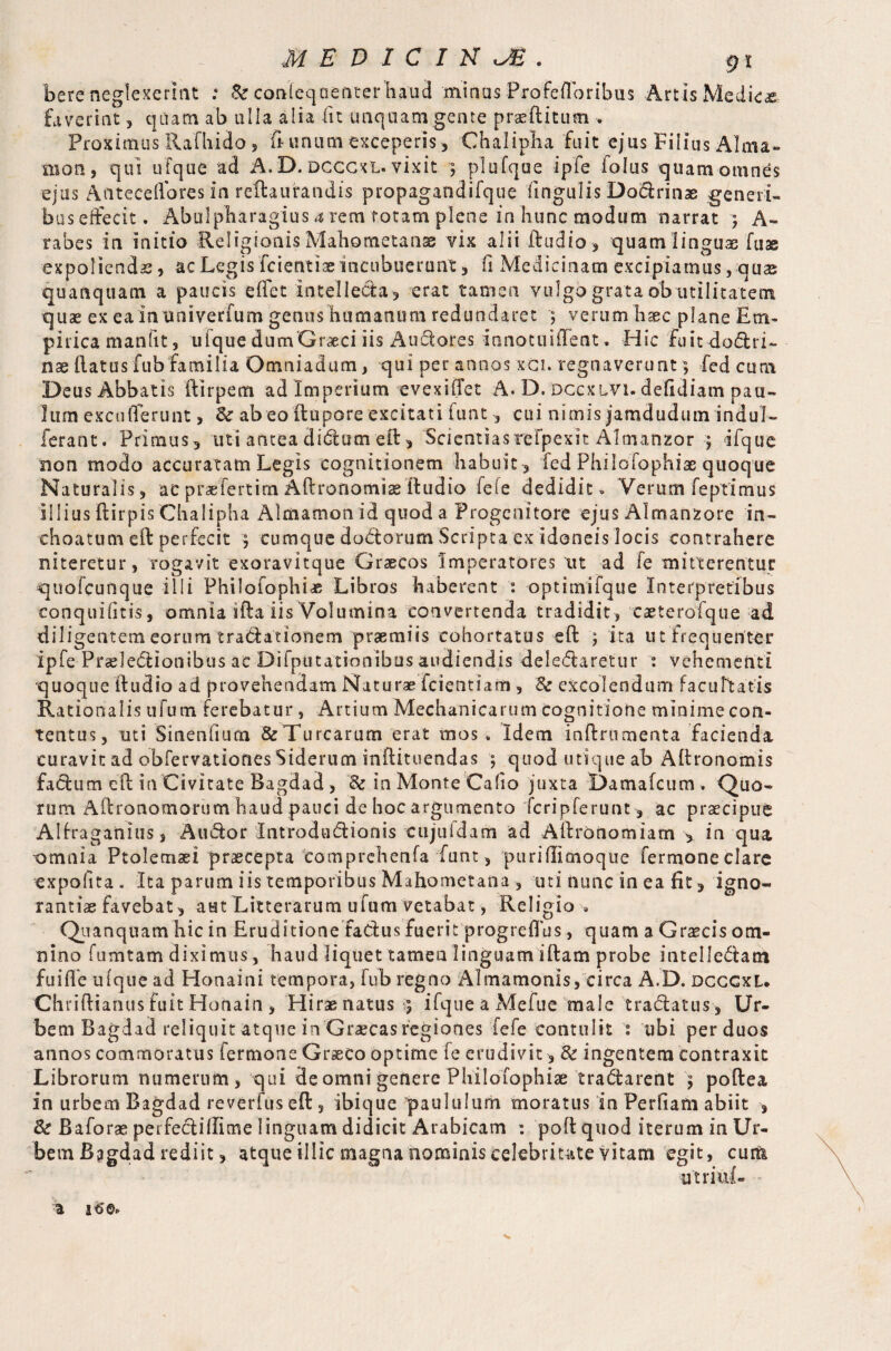 here neglexerint .* Sc conleqaenter baud minus Profefloribus Arris Medico faverint 5 quam ab ulla alia iit unquam gente praeditum • Proximus Rafhido, ft unum exceperis, Chalipha fuit ejus Filius Alma» nion, qui ufque ad A. D. dcccxl. vixit 3 plufque ipfe folus quam omnes ejus Anteceflores in reftaufandis propagandifque lingulis Do&rinae generi- bus effecit. Abulpharagius 4 rem totam plene in hunc modum narrat 5 A- rabes in initio Religionis Mahometanse vix alii ftudio, quam linguae fuae expoliendae, ac Legis friend® incubuerunt, fi Medicinam excipiamus, quas quanquam a paucis eftet intellecta, erat tamen vulgo grata obutilitatem quae ex ea in univerfum genus humanum redundaret 3 verum haec plane Em¬ pirica manfit, ufque dumGrarci iis Au&ores innotuiflent. Hic fuitxlo&ri- nae flatus fub familia Omniadum, qui per annos xci. regnaverunt3 Fed cum Deus Abbatis ftirpem ad Imperium evexiflet A. D. dccxlvi. deftdiam pau¬ lum excuderunt, Sc ab eo ftupore excitati luat , cui nimis jamdudum indui- ferant. Primus, uti anteadidlum eft, Scientiasrefpexit Almanzor 3 ifque non modo accuratam Legis cognitionem habuit , fed Philofophiae quoque Naturalis, acpiaeTertim Aftronomiaeftudio fele dedidit•» Verum feptimus illius ftirpis Chalipha Almamon id quod a Progenitore ejus Almanzore in¬ choatum eft perfecit } cumque dodtorum Scripta ex idoneis locis contrahere niteretur, rogavit exoravitque Graecos Imperatores tit ad fe mitterentur quofcuiique illi Philofophiae Libros haberent : optimifque Interpretibus eonquifitis, omnia ifta iis Volumina convertenda tradidit , caeterofque ad diligentem eorum tradiationem praemiis cohortatus eft 3 ita ut frequenter ipfe Prcdedtionibus ac Difputationibus audiendis delectaretur : vehementi quoque ftudio ad provehendam Naturae fcientiam, 8c excolendum facuftatis Rationalis u fu m ferebatur, Artium Mechanicarum cognitione minime con¬ tentus, uti Sinentium &Turcarum erat mos. Idem inftrumenta facienda curavit ad obfervationesSiderum inftituendas 3 quod utique ah Aftronomis facium eft in Civitate Bagdad, & in Monte Cafio juxta Damafcum . Quo¬ rum Aftronomorum haud pauci de hoc argumento fcripferunt, ac praecipue Alfraganius, Aiuftor IntroduClionis cujuidam ad Aftronomiam > in qua omnia Ptolemaei praecepta comprehenfa funt, puriftimoque fermone clare expolita. Ita parum iis temporibus Mahometana, uti nunc in ea fit, igno¬ rantiae favebat, aut Litterarum ufum vetabat, Religio . Quanquam hic in Eruditione faCtus fuerit progreflus, quam a Graecis om¬ nino fumtam diximus, haud liquet tamen linguam iftam probe intelle&atn fuifle ufque ad Honaini tempora, fub regno Almamonis, circa A.D. dcccxl. Chriftianus fuit Honain , Hirae natus 3 ifqueaMefue male traClatus , Ur¬ bem Bagdad reliquit atque in Graecas regiones fefe contulit : ubi per duos annos commoratus fermone Graeco optime fe erudivit, 8c ingentem contraxit Librorum numerum, qui de omni genere Philofophiae tra&arent 3 poftea in urbem Bagdad reverlus eft , ibique paululum moratus in Perfiam abiit , Sc Baforae perfeclillime linguam didicit Arabicam : poft quod iterum in Ur¬ bem Bagdad rediit, atque illic magna nominis celebritate vitam egit, cum ■utriul- ^ 16©. v