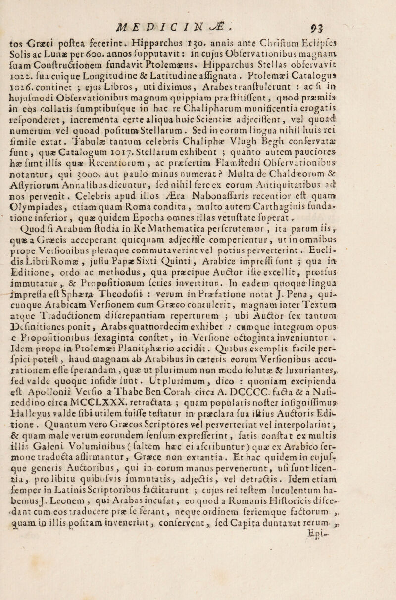tos Graeci poflea fecerint. Hipparchus 130. annis ante Ch-rtftiim Eciipfes Solis ac Lunge per 600. annos iupputavit: in cujus Obiervationibus magnam fuam Conftrudiooem fundavit Ptolemaeus. Hipparchus Stellas obfervavu 1012. fua cuique Longitudine 6c Latitudine affignata . Ptolemaei Catalogus ioi(5. continet ; ejus Libros, utidiximus, Arabes tranftulerunt : ac fi in hujufmodi Obiervationibus magnum quippiam pradlitiffent, quod praemiis in eos collatis fumptibufque in bac re Chalipharum munificentia erogatis refponderet, incrementa certe aliqua huic Scientiae adjeciflent, vel quoad numerum vel quoad pofitumStellarum . Sed in eorum lingua nihil huis rei iimile extat. Tabulae tantum celebris Chaliphae Vlugh Begh confervatai funt, quae Catalogum 1017. Stellarum exhibent ; quanto autem pauciores bae fimt illis qu& Recent iorum , ac praefertim Flamffedii Obfervationibus notantur, qui 3000. aut paulo minus numerat ? Multa d?e Chaldaeorum & Allyriorum Annalibus dicuntur, fed nihil iere ex eorum Antiquitatibus ad nos pervenit. Celebris apud illos. yEra Nabonaffaris recentior eit quam Olympiades, etiam quam Roma condita, multo autetrsCarthaginis funda- ' tione inferior, quae quidem Epocha omnes illas vetuftate fu pera t. Quod fi Arabum ftudia in Re Mathematica perfcruteraur, ita parum iis r qus&aGraecis acceperant quicquam adjecit! e comperientur, utinomnibus prope Verfionibus pleraque commutaverint vel potius perverterint. Eucli¬ dis Libri Roms , juflu Papae Sixti Quinti, Arabice impreffi funt y qua in Editione, ordo ac methodus, qua prsecipue Audor ibe excellit, prorfus immutatur* & Propofitionum leries invertitur.. In eadem quoque lingua impreda eftSpbaer# Theodoiii : verum in Praefatione notat J. Pena , qui- cunque Arabicam Verfionem cum Graeco contulerit, magnam inter Textum atoue Tradudionem difcrepantiam reperturum 5 ubi Audor fex tantum Definitiones ponit, Arabs quatnordecim exhibet : cumque integrum opus e Piopohtionibus fexaginta conflet, in Verfione odoginta inveniuntur . Idem prope in Ptolemaei Planiiphaerio accidit. Quibus exemplis facile per- fpiei potefl, haud magnam ab Arabibus in caeteris eorum Verfionibus accu¬ rationem efle fperandam , quae ut plurimum non modo follitae & luxuriantes,, fed valde quoque infida? funt. Utplurimum, dico : quoniam excipienda eft Apollonii’ Verfio a Thabe Ben Corah circa A. DCCCC. fada & a Nah- reddino circa MGCLXXX. retradata ) quam popularis nofler infigniflimua Halleyus valde fibiutilem fuiffe teflatur in praeclara fua lilius Audoris EdL tiorie . Quantum vero Graecos Scriptores vel perverterint vel interpolarim , fk quam male verum eorundem lenium exprefferint, fatis conflat ex multis illis Galeni Voluminibus ( faltem hac ei afcribunrur) quae ex Arabico fer- mone traduda affirmantur, Graece non extantia . Et hac quidem in cujuff que generis Audoribus, qui in eorum manus pervenerunt, ufi funt licen¬ tia, pro libitu quibufvis immutatis , adjedis, vel detradis. Idem etiam femper in Latinis Sci iptoribus faditarunt *, cujus rei teflem luculentum ha* bernusj. Leonem , qui Arabas inculat, eo quod a RomanisHifloricisdifcc- •dant com eos tiaducere prae fe ferant, neque ordinem feriemque fadorum ,3 quam in illis politam invenerint, conferventfed Capita duntaxat rerum. # Epi- .\