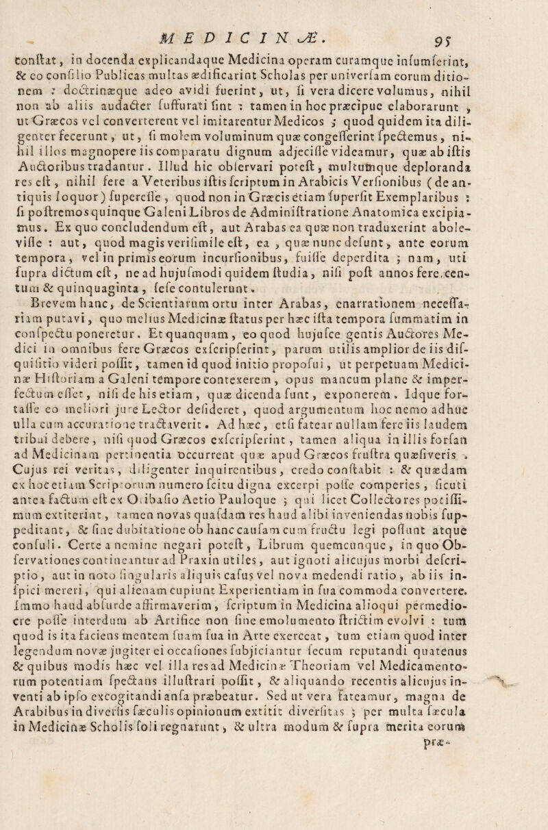 & co confli io Publicas multas aedificari nt Scholas per univerfam eorum ditio¬ nem : doctrinaeque adeo avidi fuerint, ut, fi vera dicere volumus, nihil non ab aliis audader fuffurati Tint a tameoin hocpraecipue elaborarunt , ut Graecos vel converterent vel imitarentur Medicos ,* quod quidem ita dili¬ genter fecerunt, ut, fi molem voluminum quae congeflerint fpedemus, ni« h11 iilos magnopere iis comparatu dignum adjecifle videamur, quaeabiftis Audoribus tradantur. Illud hic obiervari poteft, multumque deploranda resell, nihil fere a Veteribus iftisfcriptumin Arabicis Verfionibus (de an¬ tiquis loquor) fuperefie , quod non in Graecis etiam fu periit Exemplaribus ? fi poflremos quinque Galeni Libros de Admioiftratione Anatomica excipia - mus. Ex quo concludendum efl, aut Arabas ea quae non traduxerint abole» vide : aut, quod magis verilimile eft, ea , quae nunc dcfunt > ante eorum tempora, vel in primis eorum incuriionibus, fu i fle deperdita ; nam, uti fupra dictum eft, ne ad hujufmodi quidem (ludia, nih poll annos fere,cen« tum & quinquaginta , (efe contulerunt % Brevem hanc, de Scientiarum ortu inter Arabas, enarrationem neceffa» riam putavi, quo melius Medicinas (latus per hsec illa tempora fummatim in conlpedu poneretur. Etquanquam, eo quod hujufce gentis Audotes Me¬ dici in omnibus fere Graecos exfcripferint, parum utilis amplior de iisdif- quiiitio videri poffit, tamen id quod initio propofui, ut perpetuam Medici¬ na? Hiftoriam a Galeni tempore contexerem , opus mancum plane & imper- fedumedet, nili de his etiam , quae dicenda funt, exponerem» Idque'fora¬ ta fle eo meliori jure Leflor defideret, quod argumentum hoc nemo adhtie ulla cum accuratione tra&averit. Ad hsc, etfi fatear nullam fere iis laudem tribal debere , ni(l quod Grascos exfcripferint, tamen aliqua in illis forfait ad Medicinam pertinentia occurrent quae apud Graecos fruflra quaeftveris -« Cujus rei veritas, diligenter inquirentibus, credo conflabit : & quasdam ex hoc etiam Scriptorum numero fcitu digna excerpi poiie comperies, (i cut i aiitea fadum ellex Oiibafio Aetio Pauloque 5 qui licet Collectores potilli- miimextiterdnt, tamen novas quafdam res haud alibi inveniendas nobis fup- peditant, Sc fine dubitatione ob hanc caufam cum fruclu legi poliunt atque confuli. Certe a nemine negari poteft, Librum quemcunque, in quo Ob- fervationes contineantur ad Praxin utiles, aut ignoti alicujus morbi deferi- ptio, aut in noto lingularis aliquis cafus vel nova medendi ratio , ab iis in- fpici mereri, qui alienam cupiunt Experientiam in fua commoda convertere, hamo haud abfurde affirmaverim, feriptum in Medicina alioqui permedio¬ cre poiie interdum ab Artifice non fine emolumento ftridlim evolvi : tum quod is ita faciens mentem fuam fua in Arte exerceat, tum etiam quod inter legendum novae jugiter ei occafiones fubjiciantur fecum reputandi quatenus & quibus modis hasc vel illa res ad Medicina Theoriam vel Medicamento¬ rum potentiam fpeftans illuftrari poffit, aliquando recentis alicujus in» venti ab ipfo excogitandi anfa prsbeatur. Sed ut vera fateamur, magna de Arabibus in divertis faeculis opinionum extitit diverlitas ; per multa faecula in Mediciftae Scholis foli regnarunt, & ultra modum &r fupra merita eorum