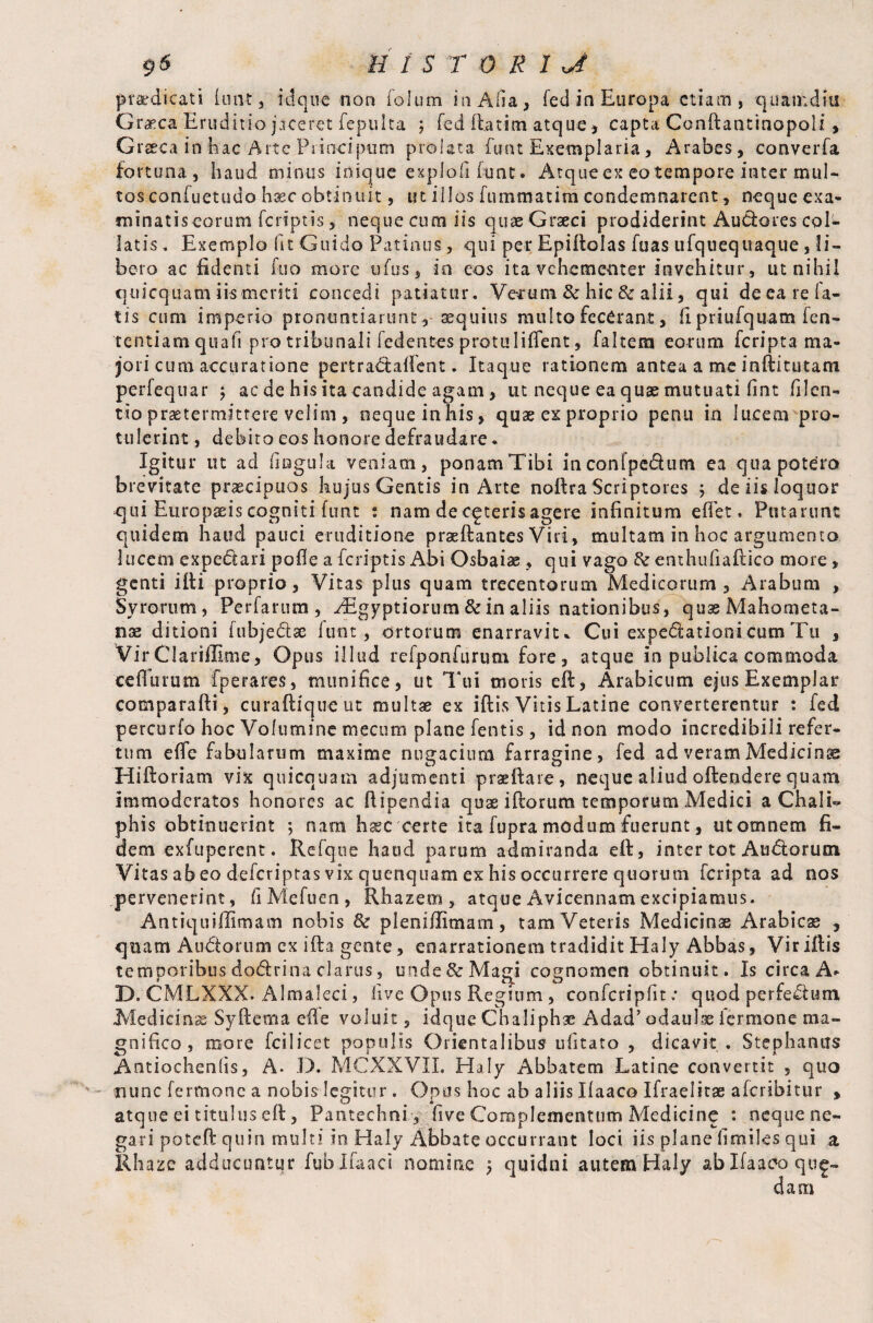 pr&dicati (out, idque non folum in Alia, fed in Europa etiam, quanidiii Graeca Eruditio jaceret fepuita ; fed ftatim atque > capta Conftantinopoli, Graeca in fa'ac Arte Principum prolata fusu Exemplaria, Arabes, converfa fortuna, haud minus inique explofifimt. Atque e>t eo tempore inter mul¬ tos confuetudo hxc obtinuit, ut illos fummatim condemnarent, neque exa¬ minatis eorum feriptis, neque cum iis quaeGrseci prodiderint Audores coi'*» latis. Exemplo fit Guido Patinus, qui per Epiftolas fuas ufquequaque , li¬ bero ac fidenti fuo more ufus, in eos ita vehementer invehitur, ut nihil quicquam iismeriti concedi patiatur. Verum & hic & alii, qui de ea re fa¬ tis cum imperio pronuntiaruntaequius multo fecCrant, fipriufquamfen- tentiam quali pro tribunali fedentes protuliffent, falcem eorum feripta ma¬ jori cum accuratione pertradaftent. Itaque rationem antea a me inftitutam perfequar ; ac de his ita candide agam, ut neque ea quse mutuati fint filen- tio praetermittere velim , neque in his, quae ex proprio penu in lucem pro¬ tulerint , debito eos honore defraudare, Igitur ut ad fingula veniam, ponam Tibi in coni pedum ea qua potero brevitate praecipuos hujus Gentis in Arte noftra Scriptores j de iis loquor qui Europaeis cogniti funt : nam de ceteris agere infinitum effet. Putarunt quidem haud pauci eruditione prae ft antes Viri, multam in hoc argumento lucem expedari poffe aferiptis Abi Osbaiae, qui vago & enthufiaftico more , genti iiti proprio, Vitas plus quam trecentorum Medicorum, Arabum , Syrorum, Perfarum, ./Egyptiorum & in aliis nationibus, quae Mahometa¬ ns ditioni fubjed® funt, ortorum enarravit* Cui expectation!cum Tu , VirClariffime, Opus illud refponfurum fore, atque in publica commoda ceflurum fperares, munifice, ut Tui moris eft, Arabicum ejus Exemplar comparafti, curaftique ut multae ex iftis Vitis Latine converterentur : fed percurfo hoc Volumine mectim plane fentis, id non modo incredibili refer¬ tum efle fabularum maxime nugacium farragine, fed ad veram Medicina Hiftoriam vix quicquam adjumenti praeftare, neque aliud offendere quam immoderatos honores ac ffipendia quae ifforum temporum Medici a ChalU phis obtinuerint ; nara haec certe ita fupra modum fuerunt, ut omnem fi¬ dem exfuperent. Refqne haud parum admiranda eft, inter tot Audorum Vitas abeo deferiptas vix quenquam ex his occurrere quorum feripta ad nos /pervenerint, fiMefuen, Rhazem , atque Avicennam excipiamus. Antiquiflimam nobis & pleniftimam, tam Veteris Medicinae Arabie® , quam Andorum cx ifta gente, enarrationem tradidit Haly Abbas, Vir iftis temporibus dodrina clarus, unde & Magi cognomen obtinuit. Is circa A* D. CMLXXX. Almaleci, live Opus Regium , conferipfit; quod perfedtm Medicinae Syftema efle voluit, idque Chaliph® Adad’odaul® fermone ma¬ gnifico, more fcilicet populis Orientalibus ufitato , dicavit . Stephantrs Antioclienfis, A. D. MCXXVIL Haly Abbatem Latine convertit , quo nunc fermone a nobis legitur . Opus hoc ab aliis Ilaaco Ifraelitae aferibitur , atque ei titillus eft, Pantechni, five Complementum Medicine *. neque ne¬ gari poteft quin multi in Haly Abbate occurrant loci iis plane fimiles qui a Rhaze adducuntur fublfaaci nomine $ quidni autem Haly ablfaaeo que- dam
